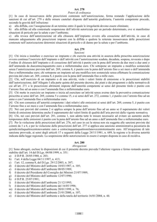 Art. 278
                                                     Poteri di ordinanza
[1] In caso di inosservanza delle prescrizioni contenute nell’autorizzazione, ferma restando l’applicazione delle
sanzioni di cui all’art. 279 e delle misure cautelari disposte dall’autorità giudiziaria, l’autorità competente procede,
secondo la gravità dell’infrazione:
a) alla diffida, con l’assegnazione di un termine entro il quale le irregolarità devono essere eliminate;
b) alla diffida ed alla contestuale sospensione dell’attività autorizzata per un periodo determinato, ove si manifestino
situazioni di pericolo per la salute o per l’ambiente;
c) alla revoca dell’autorizzazione ed alla chiusura dell’impianto ovvero alla cessazione dell’attività, in caso di
mancato adeguamento alle prescrizioni imposte con la diffida o qualora la reiterata inosservanza delle prescrizioni
contenute nell’autorizzazione determini situazioni di pericolo o di danno per la salute o per l’ambiente.

                                                          Art. 279
                                                           Sanzioni
[1] Chi inizia a installare o esercisce un impianto e chi esercita una attività in assenza della prescritta autorizzazione
ovvero continua l’esercizio dell’impianto o dell’attività con l’autorizzazione scaduta, decaduta, sospesa, revocata o dopo
l’ordine di chiusura dell’impianto o di cessazione dell’attività è punito con la pena dell’arresto da due mesi a due anni o
dell’ammenda da duecentocinquantotto euro a milletrentadue euro. Chi sottopone un impianto a modifica sostanziale
senza l’autorizzazione prevista dall’art. 269, comma 8, è punito con la pena dell’arresto fino a sei mesi o dell’ammenda
fino a milletrentadue euro; chi sottopone un impianto ad una modifica non sostanziale senza effettuare la comunicazione
prevista dal citato art. 269, comma 8, è punito con la pena dell’ammenda fino a mille euro.
[2] Chi, nell’esercizio di un impianto o di una attività, viola i valori limite di emissione o le prescrizioni stabiliti
dall’autorizzazione, dall’Allegato I alla parte quinta del presente decreto, dai piani e dai programmi o dalla normativa di
cui all’art. 271 o le prescrizioni altrimenti imposte dall’autorità competente ai sensi del presente titolo è punito con
l’arresto fino ad un anno o con l’ammenda fino a milletrentadue euro.
[3] Chi mette in esercizio un impianto o inizia ad esercitare un’attività senza averne dato la preventiva comunicazione
prescritta ai sensi dell’art. 269, comma 5 o comma 15, o ai sensi dell’art. 272, comma 1, è punito con l’arresto fino ad un
anno o con l’ammenda fino a milletrentadue euro.
[4] Chi non comunica all’autorità competente i dati relativi alle emissioni ai sensi dell’art. 269, comma 5, è punito con
l’arresto fino a sei mesi o con l’ammenda fino a milletrentadue euro.
[5] Nei casi previsti dal comma 2 si applica sempre la pena dell’arresto fino ad un anno se il superamento dei valori
limite di emissione determina anche il superamento dei valori limite di qualità dell’aria previsti dalla vigente normativa.
[6] Chi, nei casi previsti dall’art. 281, comma 1, non adotta tutte le misure necessarie ad evitare un aumento anche
temporaneo delle emissioni è punito con la pena dell’arresto fino ad un anno o dell’ammenda fino a milletrentadue euro.
[7] Per la violazione delle prescrizioni dell’art. 276, nel caso in cui la stessa non sia soggetta alle sanzioni previste dai
commi da 1 a 6, e per la violazione delle prescrizioni dell’art. 277 si applica una sanzione amministrativa pecuniaria da
quindicimilaquattrocentonovantatre euro a centocinquantaquattromilanovecentotrentasette euro. All’irrogazione di tale
sanzione provvede, ai sensi degli articoli 17 e seguenti della Legge 24/11/1981, n. 689, la regione o la diversa autorità
indicata dalla legge regionale. La sospensione delle autorizzazioni in essere è sempre disposta in caso di recidiva.

                                                         Art. 280
                                                        Abrogazioni
[1] Sono abrogati, escluse le disposizioni di cui il presente decreto preveda l’ulteriore vigenza e fermo restando quanto
stabilito dall’art. 14 del D.Lgs. 04/08/1999, n. 351:
a) il D.P.R. 24/05/1988, n. 203;
b) l’art. 4 della Legge 04/11/1997, n. 413;
c) l’art. 12, comma 8, del D.Lgs. 29/12/2003, n. 387;
d) il decreto del Ministro dell’ambiente 10/03/1987, n. 105;
e) il decreto del Ministro dell’ambiente 08/05/1989;
f) il decreto del Presidente del Consiglio dei Ministri 21/07/1989;
g) il decreto del Ministro dell’ambiente 12/07/1990;
h) il D.P.R. 25/07/1991;
i) il decreto del Ministro dell’ambiente 21/12/1995;
l) il decreto del Ministro dell’ambiente del 16/05/1996;
m) il decreto del Ministro dell’ambiente 20/01/1999, n. 76;
n) il decreto del Ministro dell’ambiente 21/01/2000, n. 107;
o) il decreto del Ministro dell’ambiente e della tutela del territorio 16/01/2004, n. 44.




                                                            155                      ((c) Datatronics Sistemi S.n.c. - Brescia
 