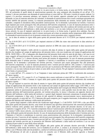 Art. 281
                                                Disposizioni transitorie e finali
[1] I gestori degli impianti autorizzati, anche in via provvisoria o in forma tacita, ai sensi del D.P.R. 24/05/1988, n.
203, ad esclusione di quelli dotati di autorizzazione generale che sono sottoposti alla disciplina di cui all’art. 272,
comma 3, devono presentare una domanda di autorizzazione ai sensi dell’art. 269 entro i termini di seguito indicati. Le
regioni e le province autonome adottano, nel rispetto di tali termini, appositi calendari per la presentazione delle
domande; in caso di mancata adozione dei calendari, la domanda di autorizzazione deve essere comunque presentata nei
termini stabiliti dal presente comma. La mancata presentazione della domanda nei termini, inclusi quelli fissati dai
calendari, comporta la decadenza della precedente autorizzazione. Se la domanda è presentata nei termini, l’esercizio
degli impianti può essere proseguito fino alla pronuncia dell’autorità competente; in caso di mancata pronuncia entro i
termini previsti dall’art. 269, comma 3, l’esercizio può essere proseguito fino alla scadenza del termine previsto per la
pronuncia del Ministro dell’ambiente e della tutela del territorio a cui sia stato richiesto di provvedere ai sensi dello
stesso articolo. In caso di impianti autorizzati in via provvisoria o in forma tacita, il gestore deve adottare, fino alla
pronuncia dell’autorità competente, tutte le misure necessarie ad evitare un aumento anche temporaneo delle emissioni.
La domanda di autorizzazione di cui al presente comma deve essere presentata entro i seguenti termini:
a) tra la data di entrata in vigore della parte quinta del presente decreto ed il 31/12/2010, per impianti anteriori al
1988;
b) tra il 01/01/2011 ed il 31/12/2014, per impianti anteriori al 2006 che siano stati autorizzati in data anteriore al
01/01/2000;
c) tra il 01/01/2015 ed il 31/12/2018, per impianti anteriori al 2006 che siano stati autorizzati in data successiva al
31/12/1999.
[2] I gestori degli impianti e delle attività in esercizio alla data di entrata in vigore della parte quinta del presente
decreto che ricadono nel campo di applicazione del presente titolo e che non ricadevano nel campo di applicazione del
D.P.R. 24/05/1988, n. 203, si adeguano alle disposizioni del presente titolo entro tre anni da tale data e, nel caso in cui
siano soggetti all’autorizzazione alle emissioni, presentano la relativa domanda, ai sensi dell’art. 269 ovvero ai sensi
dell’art. 272, commi 2 e 3, almeno diciotto mesi prima del termine di adeguamento. In caso di mancata presentazione
della domanda entro il termine previsto, l’impianto o l’attività si considerano in esercizio senza autorizzazione alle
emissioni. Se la domanda è presentata nel termine previsto, l’esercizio può essere proseguito fino alla pronuncia
dell’autorità competente; in caso di mancata pronuncia entro i termini previsti dall’art. 269, comma 3, l’esercizio può
essere proseguito fino alla scadenza del termine previsto per la pronuncia del Ministro dell’ambiente e della tutela del
territorio a cui sia stato richiesto di provvedere ai sensi dello stesso articolo. Per gli impianti l’autorizzazione stabilisce i
valori limite e le prescrizioni:
a) ai sensi dell’art. 271, commi 6 e 9, se l’impianto è stato realizzato prima del 1988 in conformità alla normativa
all’epoca vigente;
b) ai sensi dell’art. 271, commi 8 e 9, se l’impianto deve essere realizzato ai sensi dell’art. 269, commi 10 o 12, o è
stato realizzato tra il 1988 e l’entrata in vigore della parte quinta del presente decreto in conformità alla normativa
all’epoca vigente.
[3] Per gli impianti in esercizio alla data di entrata in vigore della parte quinta del presente decreto che ricadono nel
campo di applicazione del presente titolo e che ricadevano nel campo di applicazione della Legge 13/07/1966, n. 615,
del D.P.R. 22/12/1970, n. 1391, o del titolo II del decreto del Presidente del Consiglio dei Ministri 08/03/2002, l’autorità
competente adotta le autorizzazioni generali di cui all’art. 272, comma 2, entro quindici mesi da tale data. In caso di
mancata adozione dell’autorizzazione generale, nel termine prescritto, la stessa è rilasciata con apposito decreto del
Ministro dell’ambiente e della tutela del territorio e i gestori degli impianti interessati comunicano la propria adesione
all’autorità competente; è fatto salvo il potere di tale autorità di adottare successivamente nuove autorizzazioni di
carattere generale, ai sensi dell’art. 272, l’adesione alle quali comporta, per il soggetto interessato, la decadenza di quella
adottata dal Ministro dell’ambiente e della tutela del territorio.
[4] I gestori degli impianti e delle attività che ricadevano negli allegati 1 e 2 del D.P.R. 25/07/1991 e che, per effetto
della parte quinta del presente decreto, sono tenuti ad ottenere una specifica autorizzazione alle emissioni presentano la
relativa richiesta entro quindici mesi dall’entrata in vigore della parte quinta del presente decreto; in tal caso, se
l’impianto è soggetto all’art. 275, l’autorità competente rilascia l’autorizzazione sulla base dei progetti presentati ai sensi
del comma 8 dello stesso articolo, con decorrenza dei termini previsti nell’art. 269, comma 3, dalla data di entrata in
vigore della parte quinta del presente decreto. In caso di mancata presentazione della domanda entro il termine previsto,
l’impianto o l’attività si considerano in esercizio senza autorizzazione alle emissioni. Se la domanda è presentata nel
termine previsto, l’esercizio di tali impianti o attività può essere proseguito fino alla pronuncia dell’autorità competente;
in caso di mancata pronuncia entro i termini previsti dall’art. 269, comma 3, l’esercizio può essere proseguito fino alla
scadenza del termine previsto per la pronuncia del Ministro dell’ambiente e della tutela del territorio a cui sia stato
richiesto di provvedere ai sensi dello stesso articolo.
[5] All’integrazione e alla modifica degli allegati alla parte quinta del presente decreto provvede il Ministro
dell’ambiente e della tutela del territorio, con le modalità di cui all’art. 3, comma 2, di concerto con il Ministro della
salute e con il Ministro delle attività produttive, sentita la Conferenza unificata di cui all’art. 8 del D.Lgs. 28/08/1997, n.
281. All’adozione di tali atti si procede altresì di concerto con il Ministro delle politiche agricole e forestali,
                                                              156                       ((c) Datatronics Sistemi S.n.c. - Brescia
 