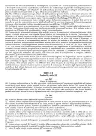 relativamente alle emissioni provenienti da attività agricole, e di concerto con i Ministri dell’interno, delle infrastrutture
e dei trasporti e dell’economia e delle finanze, relativamente alla modifica degli allegati VII e VIII alla parte quinta del
presente decreto. L’Allegato I e l’Allegato VI alla parte quinta del presente decreto sono integrati e modificati per la
prima volta entro un anno dall’entrata in vigore della parte quinta del decreto medesimo.
[6] Alla modifica ed integrazione degli Allegati alla parte quinta del presente decreto, al fine di dare attuazione alle
direttive comunitarie per le parti in cui le stesse comportino modifiche delle modalità esecutive e delle caratteristiche di
ordine tecnico stabilite dalle norme vigenti, si provvede ai sensi dell’art. 13 della Legge 04/02/2005, n. 11.
[7] Le domande di autorizzazione, i provvedimenti adottati dall’autorità competente e i risultati delle attività di
controllo, ai sensi del presente titolo, nonché gli elenchi delle attività autorizzate in possesso dell’autorità competente
sono messi a disposizione del pubblico ai sensi di quanto previsto dal D.Lgs. 19/08/2005, n. 195.
[8] Lo Stato, le regioni, le province autonome e le province organizzano i rispettivi inventari delle fonti di emissioni. I
criteri per l’elaborazione di tali inventari sono stabiliti con decreto del Ministro dell’ambiente e della tutela del territorio,
di concerto con il Ministro delle attività produttive e con il Ministro della salute.
[9] Con decreto del Ministro dell’ambiente e della tutela del territorio, di concerto con il Ministro dell’economia e delle
finanze, e istituita, senza oneri a carico della finanza pubblica, una commissione per la raccolta, l’elaborazione e la
diffusione, tra le autorità competenti, dei dati e delle informazioni rilevanti ai fini dell’applicazione della parte quinta del
presente decreto e per la valutazione delle migliori tecniche disponibili di cui all’art. 268, comma 1, lettera aa). La
commissione e composta da un rappresentante nominato dal Ministro dell’ambiente e della tutela del territorio, con
funzioni di presidente, un rappresentante nominato dal Ministro delle attività produttive, un rappresentante nominato dal
Ministro della salute e cinque rappresentanti nominati dalla Conferenza unificata di cui all’art. 8 del D.Lgs. 28/08/1997,
n. 281. Alle riunioni della Commissione possono partecipare uno o più rappresentanti di ciascuna regione o provincia
autonoma. Il decreto istitutivo disciplina anche le modalità di funzionamento della commissione, inclusa la periodicità
delle riunioni, e le modalità di partecipazione di soggetti diversi dai componenti. Ai componenti della commissione e
agli altri soggetti che partecipano alle riunioni della stessa non spetta la corresponsione di compensi, indennità,
emolumenti a qualsiasi titolo riconosciuti o rimborsi spese.
[10] Fatti salvi i poteri stabiliti dall’art. 271 in sede di adozione dei piani e dei programmi ivi previsti e di rilascio
dell’autorizzazione, in presenza di particolari situazioni di rischio sanitario o di zone che richiedano una particolare
tutela ambientale, le regioni e le province autonome, con provvedimento generale, previa intesa con il Ministro
dell’ambiente e della tutela del territorio e con il Ministro della salute, per quanto di competenza, possono stabilire valori
limite di emissione e prescrizioni, anche inerenti le condizioni di costruzione o di esercizio degli impianti, più severi di
quelli fissati dagli allegati al presente titolo, purché ciò risulti necessario al conseguimento del valori limite e dei valori
bersaglio di qualità dell’aria.

                                                        TITOLO II
                                                    Impianti termici civili

                                                           Art. 282
                                                    Campo di applicazione
[1] Il presente titolo disciplina, ai fini della prevenzione e della limitazione dell’inquinamento atmosferico, gli impianti
termici civili aventi potenza termica nominale inferiore alle pertinenti soglie stabilite dall’art. 269, comma 14. Sono
sottoposti alle disposizioni del titolo I gli impianti termici civili aventi potenza termica nominale uguale o superiore a
tali soglie e gli impianti termici civili che utilizzano carbone da vapore, coke metallurgico, coke da gas, antracite,
prodotti antracitosi o miscele di antracite e prodotti antracitosi, aventi potenza termica nominale superiore a 3 MW.

                                                           Art. 283
                                                         Definizioni
[1] Ai fini del presente titolo si applicano le seguenti definizioni:
a) impianto termico: impianto destinato alla produzione di calore costituito da uno o più generatori di calore e da un
unico sistema di distribuzione e utilizzazione di tale calore, nonché da appositi dispositivi di regolazione e di controllo;
b) generatore di calore: qualsiasi dispositivo di combustione alimentato con combustibili al fine di produrre acqua
calda o vapore, costituito da un focolare, uno scambiatore di calore e un bruciatore;
c) focolare: parte di un generatore di calore nella quale avviene il processo di combustione;
d) impianto termico civile: impianto termico la cui produzione di calore è destinata, anche in edifici ad uso non
residenziale, al riscaldamento o alla climatizzazione di ambienti o al riscaldamento di acqua per usi igienici e sanitari;
l’impianto termico civile è centralizzato se serve tutte le unità dell’edificio o di più edifici ed è individuale negli altri
casi;
e) potenza termica nominale dell’impianto: la somma delle potenze termiche nominali dei singoli focolari costituenti
l’impianto;
f) potenza termica nominale del focolare: il prodotto del potere calorifico inferiore del combustibile utilizzato e della
portata massima di combustibile bruciato all’interno del focolare, espresso in Watt termici o suoi multipli;
g) valore di soglia: potenza termica nominale dell’impianto pari a 0.035MW;
                                                              157                       ((c) Datatronics Sistemi S.n.c. - Brescia
 