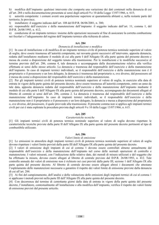 h) modifica dell’impianto: qualsiasi intervento che comporta una variazione dei dati contenuti nella denuncia di cui
all’art. 284 o nella documentazione presentata ai sensi degli articoli 9 e 10 della Legge 13/07/1966, n. 615;
i) autorità competente: i comuni aventi una popolazione superiore ai quarantamila abitanti e, nella restante parte del
territorio, le province;
l) installatore: il soggetto indicato dall’art. 108 del D.P.R. 06/06/2001, n. 380;
m) responsabile dell’esercizio e della manutenzione dell’impianto: il soggetto indicato dall’art. 11, comma 1, del
D.P.R. 26/08/1993, n. 412;
n) conduzione di un impianto termico: insieme delle operazioni necessarie al fine di assicurare la corretta combustione
nei focolari e l’adeguamento del regime dell’impianto termico alla richiesta di calore.

                                                            Art. 284
                                             Denuncia di installazione o modifica
[1] In caso di installazione o di modifica di un impianto termico civile di potenza termica nominale superiore al valore
di soglia, deve essere trasmessa all’autorità competente, nei novanta giorni successivi all’intervento, apposita denuncia,
redatta dall’installatore mediante il modulo di cui alla parte I dell’Allegato IX alla parte quinta del presente decreto e
messa da costui a disposizione del soggetto tenuto alla trasmissione. Per le installazioni e le modifiche successive al
termine previsto dall’art. 286, comma 4, tale denuncia e accompagnata dalla documentazione relativa alla verifica
effettuata ai sensi dello stesso articolo. La denuncia e trasmessa dal responsabile dell’esercizio e della manutenzione
dell’impianto. In caso di impianti termici individuali, se il responsabile dell’esercizio e della manutenzione non è il
proprietario o il possessore o un loro delegato, la denuncia è trasmessa dal proprietario o, ove diverso, dal possessore ed
è messa da costui a disposizione del responsabile dell’esercizio e della manutenzione.
[2] Per gli impianti termici civili di potenza termica nominale superiore al valore di soglia, in esercizio alla data di
entrata in vigore della parte quinta del presente decreto, deve essere trasmessa all’autorità competente, entro un anno da
tale data, apposita denuncia redatta dal responsabile dell’esercizio e della manutenzione dell’impianto mediante il
modulo di cui alla parte I dell’Allegato IX alla parte quinta del presente decreto, accompagnata dai documenti allegati al
libretto di centrale ai sensi dell’art. 286, comma 2. La denuncia è trasmessa dal responsabile dell’esercizio e della
manutenzione dell’impianto. In caso di impianti termici individuali, se il responsabile dell’esercizio e della
manutenzione non è il proprietario o il possessore o un loro delegato, la denuncia e messa a disposizione del proprietario
o, ove diverso, del possessore, il quale provvede alla trasmissione. Il presente comma non si applica agli impianti termici
civili per cui è stata espletata la procedura prevista dagli articoli 9 e 10 della Legge 13/07/1966, n. 615.

                                                           Art. 285
                                                   Caratteristiche tecniche
[1] Gli impianti termici civili di potenza termica nominale superiore al valore di soglia devono rispettare le
caratteristiche tecniche previste dalla parte II dell’Allegato IX alla parte quinta del presente decreto pertinenti al tipo di
combustibile utilizzato.

                                                            Art. 286
                                                   Valori limite di emissione
[1] Le emissioni in atmosfera degli impianti termici civili di potenza termica nominale superiore al valore di soglia
devono rispettare i valori limite previsti dalla parte III dell’Allegato IX alla parte quinta del presente decreto.
[2] I valori di emissione degli impianti di cui al comma 1 devono essere controllati almeno annualmente dal
responsabile dell’esercizio e della manutenzione dell’impianto nel corso delle normali operazioni di controllo e
manutenzione. I valori misurati, con l’indicazione delle relative date, dei metodi di misura utilizzati e del soggetto che
ha effettuato la misura, devono essere allegati al libretto di centrale previsto dal D.P.R. 26/08/1993, n. 412. Tale
controllo annuale dei valori di emissione non è richiesto nei casi previsti dalla parte III, sezione 1 dell’Allegato IX alla
parte quinta del presente decreto. Al libretto di centrale devono essere allegati altresì i documenti che attestano
l’espletamento delle manutenzioni necessarie a garantire il rispetto dei valori limite di emissione previste dalla denuncia
di cui all’art. 284.
[3] Ai fini del campionamento, dell’analisi e della valutazione delle emissioni degli impianti termici di cui al comma 1
si applicano i metodi previsti nella parte III dell’Allegato IX alla parte quinta del presente decreto.
[4] Con decorrenza dal termine di centottanta giorni dalla data di entrata in vigore della parte quinta del presente
decreto, l’installatore, contestualmente all’installazione o alla modifica dell’impianto, verifica il rispetto dei valori limite
di emissione previsti dal presente articolo.




                                                             158                       ((c) Datatronics Sistemi S.n.c. - Brescia
 