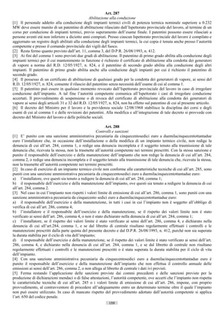 Art. 287
                                                Abilitazione alla conduzione
[1] Il personale addetto alla conduzione degli impianti termici civili di potenza termica nominale superiore a 0.232
MW deve essere munito di un patentino di abilitazione rilasciato dall’Ispettorato provinciale del lavoro, al termine di un
corso per conduzione di impianti termici, previo superamento dell’esame finale. I patentini possono essere rilasciati a
persone aventi età non inferiore a diciotto anni compiuti. Presso ciascun Ispettorato provinciale del lavoro è compilato e
aggiornato un registro degli abilitati alla conduzione degli impianti termici, la cui copia è tenuta anche presso l’autorità
competente e presso il comando provinciale dei vigili del fuoco.
[2] Resta fermo quanto previsto dall’art. 11, comma 3, del D.P.R. 26/08/1993, n. 412.
[3] Ai fini del comma 1 sono previsti due gradi di abilitazione. Il patentino di primo grado abilita alla conduzione degli
impianti termici per il cui mantenimento in funzione è richiesto il certificato di abilitazione alla condotta dei generatori
di vapore a norma del R.D. 12/05/1927, n. 824, e il patentino di secondo grado abilita alla conduzione degli altri
impianti. Il patentino di primo grado abilita anche alla conduzione degli impianti per cui è richiesto il patentino di
secondo grado.
[4] Il possesso di un certificato di abilitazione di qualsiasi grado per la condotta dei generatori di vapore, ai sensi del
R.D. 12/05/1927, n. 824, consente il rilascio del patentino senza necessità dell’esame di cui al comma 1.
[5] Il patentino può essere in qualsiasi momento revocato dall’Ispettorato provinciale del lavoro in caso di irregolare
conduzione dell’impianto. A tal fine l’autorità competente comunica all’Ispettorato i casi di irregolare conduzione
accertati. Il provvedimento di sospensione o di revoca del certificato di abilitazione alla condotta dei generatori di
vapore ai sensi degli articoli 31 e 32 del R.D. 12/05/1927, n. 824, non ha effetto sul patentino di cui al presente articolo.
[6] Il decreto del Ministro per il lavoro e la previdenza sociale 12/08/1968 stabilisce la disciplina dei corsi e degli
esami di cui al comma 1 e delle revisioni dei patentini. Alla modifica e all’integrazione di tale decreto si provvede con
decreto del Ministro del lavoro e delle politiche sociali.

                                                             Art. 288
                                                        Controlli e sanzioni
[1] E’ punito con una sanzione amministrativa pecuniaria da cinquecentosedici euro a duemilacinquecentottantadue
euro l’installatore che, in occasione dell’installazione o della modifica di un impianto termico civile, non redige la
denuncia di cui all’art. 284, comma 1, o redige una denuncia incompleta e il soggetto tenuto alla trasmissione di tale
denuncia che, ricevuta la stessa, non la trasmette all’autorità competente nei termini prescritti. Con la stessa sanzione e
punito il responsabile dell’esercizio e della manutenzione dell’impianto che non redige la denuncia di cui all’art. 284,
comma 2, o redige una denuncia incompleta e il soggetto tenuto alla trasmissione di tale denuncia che, ricevuta la stessa,
non la trasmette all’autorità competente nei termini prescritti.
[2] In caso di esercizio di un impianto termico civile non conforme alle caratteristiche tecniche di cui all’art. 285, sono
puniti con una sanzione amministrativa pecuniaria da cinquecentosedici euro a duemilacinquecentottantadue euro:
a) l’installatore, ove questi sia tenuto a redigere la denuncia di cui all’art. 284, comma 1;
b) il responsabile dell’esercizio e della manutenzione dell’impianto, ove questi sia tenuto a redigere la denuncia di cui
all’art. 284, comma 2.
[3] Nel caso in cui l’impianto non rispetti i valori limite di emissione di cui all’art. 286, comma 1, sono puniti con una
sanzione amministrativa pecuniaria da cinquecento sedici euro a duemilacinquecentottantadue euro:
a) il responsabile dell’esercizio e della manutenzione, in tutti i casi in cui l’impianto non è soggetto all’obbligo di
verifica di cui all’art. 286, comma 4;
b) l’installatore e il responsabile dell’esercizio e della manutenzione, se il rispetto dei valori limite non è stato
verificato ai sensi dell’art. 286, comma 4, o non è stato dichiarato nella denuncia di cui all’art. 284, comma 1;
c) l’installatore, se il rispetto dei valori limite è stato verificato ai sensi dell’art. 286, comma 4, e dichiarato nella
denuncia di cui all’art.284, comma 1, e se dal libretto di centrale risultano regolarmente effettuati i controlli e le
manutenzioni prescritti dalla parte quinta del presente decreto e dal D.P.R. 26/08/1993, n. 412, purché non sia superata
la durata stabilita per il ciclo di vita dell’impianto;
d) il responsabile dell’esercizio e della manutenzione, se il rispetto dei valori limite è stato verificato ai sensi dell’art.
286, comma 4, e dichiarato nella denuncia di cui all’art. 284, comma 1, e se dal libretto di centrale non risultano
regolarmente effettuati i controlli e le manutenzioni prescritti o è stata superata la durata stabilita per il ciclo di vita
dell’impianto.
[4] Con una sanzione amministrativa pecuniaria da cinquecentosedici euro a duemilacinquecentottantadue euro è
punito il responsabile dell’esercizio e della manutenzione dell’impianto che non effettua il controllo annuale delle
emissioni ai sensi dell’art. 286, comma 2, o non allega al libretto di centrale i dati ivi previsti.
[5] Ferma restando l’applicazione delle sanzioni previste dai commi precedenti e delle sanzioni previste per la
produzione di dichiarazioni mendaci o di false attestazioni, l’autorità competente, ove accerti che l’impianto non rispetta
le caratteristiche tecniche di cui all’art. 285 o i valori limite di emissione di cui all’art. 286, impone, con proprio
provvedimento, al contravventore di procedere all’adeguamento entro un determinato termine oltre il quale l’impianto
non può essere utilizzato. In caso di mancato rispetto del provvedimento adottato dall’autorità competente si applica
l’art. 650 del codice penale.
                                                             159                      ((c) Datatronics Sistemi S.n.c. - Brescia
 