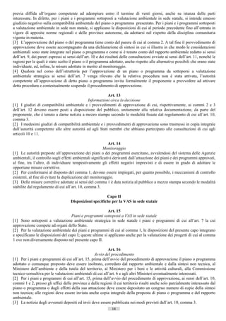 previa diffida all’organo competente ad adempiere entro il termine di venti giorni, anche su istanza delle parti
interessate. In difetto, per i piani e i programmi sottoposti a valutazione ambientale in sede statale, si intende emesso
giudizio negativo sulla compatibilità ambientale del piano o programma presentato. Per i piani e i programmi sottoposti
a valutazione ambientale in sede non statale, si applicano le disposizioni di cui al periodo precedente fino all’entrata in
vigore di apposite norme regionali e delle province autonome, da adottarsi nel rispetto della disciplina comunitaria
vigente in materia.
[3] L’approvazione del piano o del programma tiene conto del parere di cui al comma 2. A tal fine il provvedimento di
approvazione deve essere accompagnato da una dichiarazione di sintesi in cui si illustra in che modo le considerazioni
ambientali sono state integrate nel piano o programma e come si è tenuto conto del rapporto ambientale redatto ai sensi
dell’art. 9, dei pareri espressi ai sensi dell’art. 10 e dei risultati delle consultazioni avviate ai sensi dell’art. 11, nonché le
ragioni per le quali è stato scelto il piano o il programma adottato, anche rispetto alle alternative possibili che erano state
individuate, ed, infine, le misure adottate in merito al monitoraggio.
[4] Qualora nel corso dell’istruttoria per l’approvazione di un piano o programma da sottoporsi a valutazione
ambientale strategica ai sensi dell’art. 7 venga rilevato che la relativa procedura non è stata attivata, l’autorità
competente all’approvazione di detto piano o programma invita formalmente il proponente a provvedere ad attivare
detta procedura e contestualmente sospende il procedimento di approvazione.

                                                          Art. 13
                                              Informazioni circa la decisione
[1] I giudizi di compatibilità ambientale e i provvedimenti di approvazione di cui, rispettivamente, ai commi 2 e 3
dell’art. 12 devono essere posti a disposizione del pubblico, unitamente alla relativa documentazione, da parte del
proponente, che è tenuto a darne notizia a mezzo stampa secondo le modalità fissate dal regolamento di cui all’art. 10,
comma 3.
[2] I medesimi giudizi di compatibilità ambientale e i provvedimenti di approvazione sono trasmessi in copia integrale
dall’autorità competente alle altre autorità ed agli Stati membri che abbiano partecipato alle consultazioni di cui agli
articoli 10 e 11.

                                                             Art. 14
                                                         Monitoraggio
[1] Le autorità preposte all’approvazione dei piani o dei programmi esercitano, avvalendosi del sistema delle Agenzie
ambientali, il controllo sugli effetti ambientali significativi derivanti dall’attuazione dei piani e dei programmi approvati,
al fine, tra l’altro, di individuare tempestivamente gli effetti negativi imprevisti e di essere in grado di adottare le
opportune misure correttive.
[2] Per conformarsi al disposto del comma 1, devono essere impiegati, per quanto possibile, i meccanismi di controllo
esistenti, al fine di evitare la duplicazione del monitoraggio.
[3] Delle misure correttive adottate ai sensi del comma 1 è data notizia al pubblico a mezzo stampa secondo le modalità
stabilite dal regolamento di cui all’art. 10, comma 3.

                                                          Capo II
                                     Disposizioni specifiche per la VAS in sede statale

                                                          Art. 15
                                    Piani e programmi sottoposti a VAS in sede statale
[1] Sono sottoposti a valutazione ambientale strategica in sede statale i piani e programmi di cui all’art. 7 la cui
approvazione compete ad organi dello Stato.
[2] Per la valutazione ambientale dei piani e programmi di cui al comma 1, le disposizioni del presente capo integrano
e specificano le disposizioni del capo I; queste ultime si applicano anche per la valutazione dei progetti di cui al comma
1 ove non diversamente disposto nel presente capo II.

                                                           Art. 16
                                                  Avvio del procedimento
[1] Per i piani e programmi di cui all’art. 15, prima dell’avvio del procedimento di approvazione il piano o programma
adottato o comunque proposto deve essere inoltrato, corredato dal rapporto ambientale e dalla sintesi non tecnica, al
Ministero dell’ambiente e della tutela del territorio, al Ministero per i beni e le attività culturali, alla Commissione
tecnico-consultiva per le valutazioni ambientali di cui all’art. 6 e agli altri Ministeri eventualmente interessati.
[2] Per i piani e programmi di cui all’art. 15, prima dell’avvio del procedimento di approvazione, ai sensi dell’art. 10,
commi 1 e 2, presso gli uffici delle province e delle regioni il cui territorio risulti anche solo parzialmente interessato dal
piano o programma o dagli effetti della sua attuazione deve essere depositato un congruo numero di copie della sintesi
non tecnica; alle regioni deve essere inviata anche copia integrale della proposta di piano o programma e del rapporto
ambientale.
[3] La notizia degli avvenuti depositi ed invii deve essere pubblicata nei modi previsti dall’art. 10, comma 3.
                                                                16                       ((c) Datatronics Sistemi S.n.c. - Brescia
 