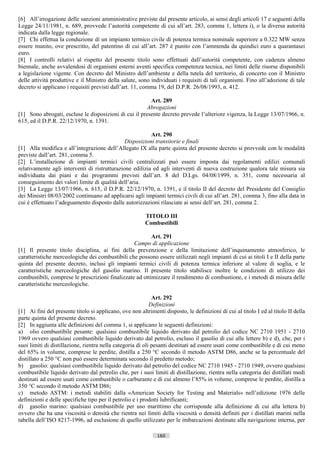[6] All’irrogazione delle sanzioni amministrative previste dal presente articolo, ai sensi degli articoli 17 e seguenti della
Legge 24/11/1981, n. 689, provvede l’autorità competente di cui all’art. 283, comma 1, lettera i), o la diversa autorità
indicata dalla legge regionale.
[7] Chi effettua la conduzione di un impianto termico civile di potenza termica nominale superiore a 0.322 MW senza
essere munito, ove prescritto, del patentino di cui all’art. 287 è punito con l’ammenda da quindici euro a quarantasei
euro.
[8] I controlli relativi al rispetto del presente titolo sono effettuati dall’autorità competente, con cadenza almeno
biennale, anche avvalendosi di organismi esterni aventi specifica competenza tecnica, nei limiti delle risorse disponibili
a legislazione vigente. Con decreto del Ministro dell’ambiente e della tutela del territorio, di concerto con il Ministro
delle attività produttive e il Ministro della salute, sono individuati i requisiti di tali organismi. Fino all’adozione di tale
decreto si applicano i requisiti previsti dall’art. 11, comma 19, del D.P.R. 26/08/1993, n. 412.

                                                         Art. 289
                                                       Abrogazioni
[1] Sono abrogati, escluse le disposizioni di cui il presente decreto prevede l’ulteriore vigenza, la Legge 13/07/1966, n.
615, ed il D.P.R. 22/12/1970, n. 1391.

                                                          Art. 290
                                               Disposizioni transitorie e finali
[1] Alla modifica e all’integrazione dell’Allegato IX alla parte quinta del presente decreto si provvede con le modalità
previste dall’art. 281, comma 5.
[2] L’installazione di impianti termici civili centralizzati può essere imposta dai regolamenti edilizi comunali
relativamente agli interventi di ristrutturazione edilizia ed agli interventi di nuova costruzione qualora tale misura sia
individuata dai piani e dai programmi previsti dall’art. 8 del D.Lgs. 04/08/1999, n. 351, come necessaria al
conseguimento dei valori limite di qualità dell’aria.
[3] La Legge 13/07/1966, n. 615, il D.P.R. 22/12/1970, n. 1391, e il titolo II del decreto del Presidente del Consiglio
dei Ministri 08/03/2002 continuano ad applicarsi agli impianti termici civili di cui all’art. 281, comma 3, fino alla data in
cui è effettuato l’adeguamento disposto dalle autorizzazioni rilasciate ai sensi dell’art. 281, comma 2.

                                                         TITOLO III
                                                         Combustibili

                                                          Art. 291
                                                  Campo di applicazione
[1] Il presente titolo disciplina, ai fini della prevenzione e della limitazione dell’inquinamento atmosferico, le
caratteristiche merceologiche dei combustibili che possono essere utilizzati negli impianti di cui ai titoli I e II della parte
quinta del presente decreto, inclusi gli impianti termici civili di potenza termica inferiore al valore di soglia, e le
caratteristiche merceologiche del gasolio marino. Il presente titolo stabilisce inoltre le condizioni di utilizzo dei
combustibili, comprese le prescrizioni finalizzate ad ottimizzare il rendimento di combustione, e i metodi di misura delle
caratteristiche merceologiche.

                                                             Art. 292
                                                            Definizioni
[1] Ai fini del presente titolo si applicano, ove non altrimenti disposto, le definizioni di cui al titolo I ed al titolo II della
parte quinta del presente decreto.
[2] In aggiunta alle definizioni del comma 1, si applicano le seguenti definizioni:
a) olio combustibile pesante: qualsiasi combustibile liquido derivato dal petrolio del codice NC 2710 1951 - 2710
1969 ovvero qualsiasi combustibile liquido derivato dal petrolio, escluso il gasolio di cui alle lettere b) e d), che, per i
suoi limiti di distillazione, rientra nella categoria di oli pesanti destinati ad essere usati come combustibile e di cui meno
del 65% in volume, comprese le perdite, distilla a 250 °C secondo il metodo ASTM D86, anche se la percentuale del
distillato a 250 °C non può essere determinata secondo il predetto metodo;
b) gasolio: qualsiasi combustibile liquido derivato dal petrolio del codice NC 2710 1945 - 2710 1949, ovvero qualsiasi
combustibile liquido derivato dal petrolio che, per i suoi limiti di distillazione, rientra nella categoria dei distillati medi
destinati ad essere usati come combustibile o carburante e di cui almeno l’85% in volume, comprese le perdite, distilla a
350 °C secondo il metodo ASTM D86;
c) metodo ASTM: i metodi stabiliti dalla «American Society for Testing and Materials» nell’edizione 1976 delle
definizioni e delle specifiche tipo per il petrolio e i prodotti lubrificanti;
d) gasolio marino: qualsiasi combustibile per uso marittimo che corrisponde alla definizione di cui alla lettera b)
ovvero che ha una viscosità o densità che rientra nei limiti della viscosità o densità definiti per i distillati marini nella
tabella dell’ISO 8217-1996, ad esclusione di quello utilizzato per le imbarcazioni destinate alla navigazione interna, per

                                                              160                       ((c) Datatronics Sistemi S.n.c. - Brescia
 
