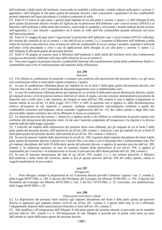 dell’ambiente e della tutela del territorio, osservando le modalità e utilizzando i moduli indicati nella parte I, sezione 3,
appendice i dell’Allegato X alla parte quinta del presente decreto, i dati concernenti i quantitativi di olio combustibile
pesante importati nell’anno precedente e il relativo contenuto di zolfo.
[3] Entro il 31 marzo di ogni anno, i gestori degli impianti di cui alla parte I, sezione 3, punto 1.2, dell’Allegato X alla
parte quinta del presente decreto inviano all’Agenzia per la protezione dell’ambiente e per i servizi tecnici (APAT) e al
Ministero dell’ambiente e della tutela del territorio, osservando le modalità e utilizzando i moduli indicati da tale sezione
nell’appendice 2, i dati inerenti i quantitativi ed il tenore di zolfo dell’olio combustibile pesante utilizzato nel corso
dell’anno precedente.
[4] Entro il 31 maggio di ogni anno l’Agenzia per la protezione dell’ambiente e per i servizi tecnici (APAT), sulla base
dei risultati dei controlli di cui al comma 1 e dei dati di cui ai commi 2 e 3, trasmette al Ministero dell’ambiente e della
tutela del territorio una relazione circa il tenore di zolfo dei combustibili di cui al comma 1 prodotti, importati e utilizzati
nell’anno civile precedente e circa i casi di applicazione delle deroghe di cui alla parte I, sezione 3, punto 1.2,
dell’Allegato X alla parte quinta del presente decreto.
[5] Entro il 30 giugno di ciascun anno il Ministero dell’ambiente e della tutela del territorio invia alla Commissione
europea un documento elaborato sulla base della relazione di cui al comma 4.
[6] Non sono soggetti al presente articolo i combustibili destinati alla trasformazione prima della combustione finale e i
combustibili usati a fini di trasformazione nell’industria della raffinazione.

                                                            Art. 296
                                                            Sanzioni
[1] Chi effettua la combustione di materiali o sostanze non conformi alle prescrizioni del presente titolo, ove gli stessi
non costituiscano rifiuti ai sensi della vigente normativa, è punito:
a) in caso di combustione effettuata presso gli impianti di cui al titolo I della parte quinta del presente decreto, con
l’arresto fino a due anni o con l’ammenda da duecentocinquantotto euro a milletrentadue euro;
b) in caso di combustione effettuata presso gli impianti di cui al titolo II della parte quinta del presente decreto, inclusi
gli impianti termici civili di potenza termica inferiore al valore di soglia, con una sanzione amministrativa pecuniaria da
duecento euro a mille euro; a tale sanzione, da irrogare ai sensi dell’art. 288, comma 6, non si applica il pagamento in
misura ridotta di cui all’art. 16 della Legge 24/11/1981, n. 689; la sanzione non si applica se, dalla documentazione
relativa all’acquisto di tali materiali o sostanze, risultano caratteristiche merceologiche conformi a quelle dei
combustibili consentiti nell’impianto, ferma restando l’applicazione dell’art. 515 del codice penale e degli altri reati
previsti dalla vigente normativa per chi ha effettuato la messa in commercio.
[2] La sanzione prevista dal comma 1, lettera b), si applica anche a chi effettua la combustione di gasolio marino non
conforme alle prescrizioni del presente titolo. In tal caso l’autorità competente all’irrogazione è la regione o la diversa
autorità indicata dalla legge regionale.
[3] I controlli sul rispetto delle disposizioni del presente titolo sono effettuati, per gli impianti di cui al titolo I della
parte quinta del presente decreto, dall’autorità di cui all’art. 268, comma 1, lettera p), e per gli impianti di cui al titolo II
della parte quinta del presente decreto, dall’autorità di cui all’art. 283, comma 1, lettera i).
[4] In caso di mancato rispetto delle prescrizioni di cui all’art. 294, il gestore degli impianti disciplinati dal titolo I della
parte quinta del presente decreto è punito con l’arresto fino a un anno o con l’ammenda fino a milletrentadue euro. Per
gli impianti disciplinati dal titolo II della parte quinta del presente decreto si applica la sanzione prevista dall’art. 288,
comma 2; la medesima sanzione, in caso di mancato rispetto delle prescrizioni di cui all’art. 294, si applica al
responsabile per l’esercizio e la manutenzione se ricorre il caso previsto dall’ultimo periodo dell’art. 284, comma 2.
[5] In caso di mancata trasmissione dei dati di cui all’art. 295, commi 2 e 3, nei termini prescritti, il Ministro
dell’ambiente e della tutela del territorio, anche ai fini di quanto previsto dall’art. 650 del codice penale, ordina ai
soggetti inadempienti di provvedere.

                                                         Art. 297
                                                      Abrogazioni
1.      Sono abrogati, escluse le disposizioni di cui il presente decreto prevede l’ulteriore vigenza, l’art. 2, comma 2,
della Legge 08/07/1986, n. 349, il decreto del Presidente del Consiglio dei Ministri 07/09/2001, n. 395, il decreto del
Presidente del Consiglio dei Ministri 08/03/2002 e l’art. 2 del D.L. 07/03/2002, n. 22, convertito, con modificazioni,
dalla Legge 06/05/2002, n. 82.

                                                           Art. 298
                                               Disposizioni transitorie e finali
[1] Le disposizioni del presente titolo relative agli impianti disciplinati dal titolo I della parte quinta del presente
decreto si applicano agli impianti termici civili di cui all’art. 281, comma 3, a partire dalla data in cui è effettuato
l’adeguamento disposto dalle autorizzazioni rilasciate ai sensi dell’art. 281, comma 2.
[2] Alla modifica e all’integrazione dell’Allegato X alla parte quinta del presente decreto si provvede con le modalità
previste dall’art. 281, commi 5 e 6. All’integrazione di tale Allegato si procede per la prima volta entro un anno
dall’entrata in vigore della parte quinta del presente decreto.
                                                              162                       ((c) Datatronics Sistemi S.n.c. - Brescia
 