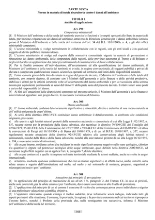 PARTE SESTA
                          Norme in materia di tutela risarcitoria contro i danni all’ambiente

                                                       TITOLO I
                                                  Ambito di applicazione

                                                               Art. 299
                                                       Competenze ministeriali
[1] Il Ministro dell’ambiente e della tutela del territorio esercita le funzioni e i compiti spettanti allo Stato in materia di
tutela, prevenzione e riparazione dei danni all’ambiente, attraverso la Direzione generale per il danno ambientale istituita
presso il Ministero dell’ambiente e della tutela del territorio dall’art. 34 del D.L. 10/01/2006, n. 4, e gli altri uffici
ministeriali competenti.
[2] L’azione ministeriale si svolge normalmente in collaborazione con le regioni, con gli enti locali e con qualsiasi
soggetto di diritto pubblico ritenuto idoneo.
[3] L’azione ministeriale si svolge nel rispetto della normativa comunitaria vigente in materia di prevenzione e
riparazione del danno ambientale, delle competenze delle regioni, delle province autonome di Trento e di Bolzano e
degli enti locali con applicazione dei principi costituzionali di sussidiarietà e di leale collaborazione.
[4] Per le finalità connesse all’individuazione, all’accertamento ed alla quantificazione del danno ambientale, il
Ministero dell’ambiente e della tutela del territorio si avvale, in regime convenzionale, di soggetti pubblici e privati di
elevata e comprovata qualificazione tecnico-scientifica operanti sul territorio, nei limiti delle disponibilità esistenti.
[5] Entro sessanta giorni dalla data di entrata in vigore del presente decreto, il Ministro dell’ambiente e della tutela del
territorio, con proprio decreto, di concerto con i Ministri dell’economia e delle finanze e delle attività produttive,
stabilisce i criteri per le attività istruttorie volte all’accertamento del danno ambientale e per la riscossione della somma
dovuta per equivalente patrimoniale ai sensi del titolo III della parte sesta del presente decreto. I relativi oneri sono posti
a carico del responsabile del danno.
[6] Ai fini dell’attuazione delle disposizioni contenute nel presente articolo, il Ministro dell’economia e delle finanze è
autorizzato ad apportare, con propri decreti, le necessarie variazioni di bilancio.

                                                             Art. 300
                                                        Danno ambientale
[1] E’ danno ambientale qualsiasi deterioramento significativo e misurabile, diretto o indiretto, di una risorsa naturale o
dell’utilità assicurata da quest’ultima.
[2] Ai sensi della direttiva 2004/35/CE costituisce danno ambientale il deterioramento, in confronto alle condizioni
originarie, provocato:
a) alle specie e agli habitat naturali protetti dalla normativa nazionale e comunitaria di cui alla Legge 11/02/1992, n.
157, recante norme per la protezione della fauna selvatica, che recepisce le direttive 79/409/CEE del Consiglio del
02/04/1979; 85/411/CEE della Commissione del 25/07/1985 e 91/244/CEE della Commissione del 06/03/1991 ed attua
le convenzioni di Parigi del 18/10/1950 e di Berna del 19/09/1979, e di cui al D.P.R. 08/09/1997, n. 357, recante
regolamento recante attuazione della direttiva 92/43/CEE relativa alla conservazione degli habitat naturali e
seminaturali, nonché della flora e della fauna selvatiche, nonché alle aree naturali protette di cui alla Legge 06/12/1991,
n. 394, e successive norme di attuazione;
b) alle acque interne, mediante azioni che incidano in modo significativamente negativo sullo stato ecologico, chimico
e/o quantitativo oppure sul potenziale ecologico delle acque interessate, quali definiti nella direttiva 2000/60/CE, ad
eccezione degli effetti negativi cui si applica l’art. 4, paragrafo 7, di tale direttiva;
c) alle acque costiere ed a quelle ricomprese nel mare territoriale mediante le azioni suddette, anche se svolte in acque
internazionali;
d) al terreno, mediante qualsiasi contaminazione che crei un rischio significativo di effetti nocivi, anche indiretti, sulla
salute umana a seguito dell’introduzione nel suolo, sul suolo o nel sottosuolo di sostanze, preparati, organismi o
microrganismi nocivi per l’ambiente.

                                                           Art. 301
                                            Attuazione del principio di precauzione
[1] In applicazione del principio di precauzione di cui all’art. 174, paragrafo 2, del Trattato CE, in caso di pericoli,
anche solo potenziali, per la salute umana e per l’ambiente, deve essere assicurato un alto livello di protezione.
[2] L’applicazione del principio di cui al comma 1 concerne il rischio che comunque possa essere individuato a sèguito
di una preliminare valutazione scientifica obiettiva.
[3] L’operatore interessato, quando emerga il rischio suddetto, deve informarne senza indugio, indicando tutti gli
aspetti pertinenti alla situazione, il comune, la provincia, la regione o la provincia autonoma nel cui territorio si prospetta
l’evento lesivo, nonché il Prefetto della provincia che, nelle ventiquattro ore successive, informa il Ministro
dell’ambiente e della tutela del territorio.

                                                             163                      ((c) Datatronics Sistemi S.n.c. - Brescia
 