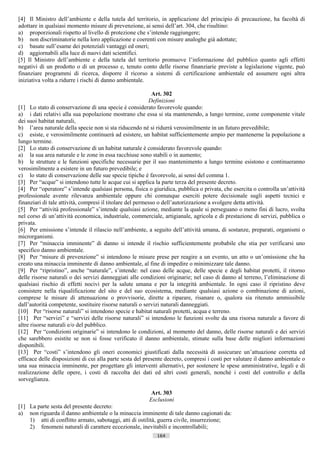 [4] Il Ministro dell’ambiente e della tutela del territorio, in applicazione del principio di precauzione, ha facoltà di
adottare in qualsiasi momento misure di prevenzione, ai sensi dell’art. 304, che risultino:
a) proporzionali rispetto al livello di protezione che s’intende raggiungere;
b) non discriminatorie nella loro applicazione e coerenti con misure analoghe già adottate;
c) basate sull’esame dei potenziali vantaggi ed oneri;
d) aggiornabili alla luce di nuovi dati scientifici.
[5] Il Ministro dell’ambiente e della tutela del territorio promuove l’informazione del pubblico quanto agli effetti
negativi di un prodotto o di un processo e, tenuto conto delle risorse finanziarie previste a legislazione vigente, può
finanziare programmi di ricerca, disporre il ricorso a sistemi di certificazione ambientale ed assumere ogni altra
iniziativa volta a ridurre i rischi di danno ambientale.

                                                             Art. 302
                                                           Definizioni
[1] Lo stato di conservazione di una specie è considerato favorevole quando:
a) i dati relativi alla sua popolazione mostrano che essa si sta mantenendo, a lungo termine, come componente vitale
dei suoi habitat naturali,
b) l’area naturale della specie non si sta riducendo né si ridurrà verosimilmente in un futuro prevedibile;
c) esiste, e verosimilmente continuerà ad esistere, un habitat sufficientemente ampio per mantenerne la popolazione a
lungo termine.
[2] Lo stato di conservazione di un habitat naturale è considerato favorevole quando:
a) la sua area naturale e le zone in essa racchiuse sono stabili o in aumento;
b) le strutture e le funzioni specifiche necessarie per il suo mantenimento a lungo termine esistono e continueranno
verosimilmente a esistere in un futuro prevedibile; e
c) lo stato di conservazione delle sue specie tipiche è favorevole, ai sensi del comma 1.
[3] Per “acque” si intendono tutte le acque cui si applica la parte terza del presente decreto.
[4] Per “operatore” s’intende qualsiasi persona, fisica o giuridica, pubblica o privata, che esercita o controlla un’attività
professionale avente rilevanza ambientale oppure chi comunque eserciti potere decisionale sugli aspetti tecnici e
finanziari di tale attività, compresi il titolare del permesso o dell’autorizzazione a svolgere detta attività.
[5] Per “attività professionale” s’intende qualsiasi azione, mediante la quale si perseguano o meno fini di lucro, svolta
nel corso di un’attività economica, industriale, commerciale, artigianale, agricola e di prestazione di servizi, pubblica o
privata.
[6] Per emissione s’intende il rilascio nell’ambiente, a seguito dell’attività umana, di sostanze, preparati, organismi o
microrganismi.
[7] Per “minaccia imminente” di danno si intende il rischio sufficientemente probabile che stia per verificarsi uno
specifico danno ambientale.
[8] Per “misure di prevenzione” si intendono le misure prese per reagire a un evento, un atto o un’omissione che ha
creato una minaccia imminente di danno ambientale, al fine di impedire o minimizzare tale danno.
[9] Per “ripristino”, anche “naturale”, s’intende: nel caso delle acque, delle specie e degli habitat protetti, il ritorno
delle risorse naturali o dei servizi danneggiati alle condizioni originarie; nel caso di danno al terreno, l’eliminazione di
qualsiasi rischio di effetti nocivi per la salute umana e per la integrità ambientale. In ogni caso il ripristino deve
consistere nella riqualificazione del sito e del suo ecosistema, mediante qualsiasi azione o combinazione di azioni,
comprese le misure di attenuazione o provvisorie, dirette a riparare, risanare o, qualora sia ritenuto ammissibile
dall’autorità competente, sostituire risorse naturali o servizi naturali danneggiati.
[10] Per “risorse naturali” si intendono specie e habitat naturali protetti, acqua e terreno.
[11] Per “servizi” e “servizi delle risorse naturali” si intendono le funzioni svolte da una risorsa naturale a favore di
altre risorse naturali e/o del pubblico.
[12] Per “condizioni originarie” si intendono le condizioni, al momento del danno, delle risorse naturali e dei servizi
che sarebbero esistite se non si fosse verificato il danno ambientale, stimate sulla base delle migliori informazioni
disponibili.
[13] Per “costi” s’intendono gli oneri economici giustificati dalla necessità di assicurare un’attuazione corretta ed
efficace delle disposizioni di cui alla parte sesta del presente decreto, compresi i costi per valutare il danno ambientale o
una sua minaccia imminente, per progettare gli interventi alternativi, per sostenere le spese amministrative, legali e di
realizzazione delle opere, i costi di raccolta dei dati ed altri costi generali, nonché i costi del controllo e della
sorveglianza.

                                                          Art. 303
                                                         Esclusioni
[1] La parte sesta del presente decreto:
a) non riguarda il danno ambientale o la minaccia imminente di tale danno cagionati da:
    1) atti di conflitto armato, sabotaggi, atti di ostilità, guerra civile, insurrezione;
    2) fenomeni naturali di carattere eccezionale, inevitabili e incontrollabili;
                                                            164                      ((c) Datatronics Sistemi S.n.c. - Brescia
 