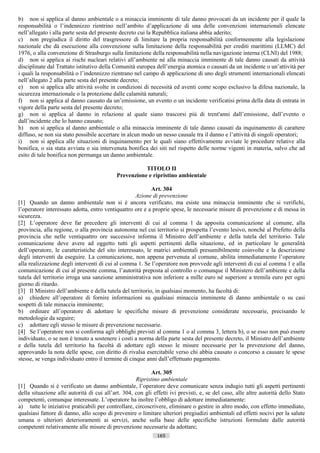 b) non si applica al danno ambientale o a minaccia imminente di tale danno provocati da un incidente per il quale la
responsabilità o l’indennizzo rientrino nell’ambito d’applicazione di una delle convenzioni internazionali elencate
nell’allegato i alla parte sesta del presente decreto cui la Repubblica italiana abbia aderito;
c) non pregiudica il diritto del trasgressore di limitare la propria responsabilità conformemente alla legislazione
nazionale che dà esecuzione alla convenzione sulla limitazione della responsabilità per crediti marittimi (LLMC) del
1976, o alla convenzione di Strasburgo sulla limitazione della responsabilità nella navigazione interna (CLNI) del 1988;
d) non si applica ai rischi nucleari relativi all’ambiente né alla minaccia imminente di tale danno causati da attività
disciplinate dal Trattato istitutivo della Comunità europea dell’energia atomica o causati da un incidente o un’attività per
i quali la responsabilità o l’indennizzo rientrano nel campo di applicazione di uno degli strumenti internazionali elencati
nell’allegato 2 alla parte sesta del presente decreto;
e) non si applica alle attività svolte in condizioni di necessità ed aventi come scopo esclusivo la difesa nazionale, la
sicurezza internazionale o la protezione dalle calamità naturali;
f) non si applica al danno causato da un’emissione, un evento o un incidente verificatisi prima della data di entrata in
vigore della parte sesta del presente decreto;
g) non si applica al danno in relazione al quale siano trascorsi più di trent'anni dall’emissione, dall’evento o
dall’incidente che lo hanno causato;
h) non si applica al danno ambientale o alla minaccia imminente di tale danno causati da inquinamento di carattere
diffuso, se non sia stato possibile accertare in alcun modo un nesso causale tra il danno e l’attività di singoli operatori;
i) non si applica alle situazioni di inquinamento per le quali siano effettivamente avviate le procedure relative alla
bonifica, o sia stata avviata o sia intervenuta bonifica dei siti nel rispetto delle norme vigenti in materia, salvo che ad
esito di tale bonifica non permanga un danno ambientale.

                                                       TITOLO II
                                            Prevenzione e ripristino ambientale

                                                           Art. 304
                                                    Azione di prevenzione
[1] Quando un danno ambientale non si è ancora verificato, ma esiste una minaccia imminente che si verifichi,
l’operatore interessato adotta, entro ventiquattro ore e a proprie spese, le necessarie misure di prevenzione e di messa in
sicurezza.
[2] L’operatore deve far precedere gli interventi di cui al comma 1 da apposita comunicazione al comune, alla
provincia, alla regione, o alla provincia autonoma nel cui territorio si prospetta l’evento lesivo, nonché al Prefetto della
provincia che nelle ventiquattro ore successive informa il Ministro dell’ambiente e della tutela del territorio. Tale
comunicazione deve avere ad oggetto tutti gli aspetti pertinenti della situazione, ed in particolare le generalità
dell’operatore, le caratteristiche del sito interessato, le matrici ambientali presumibilmente coinvolte e la descrizione
degli interventi da eseguire. La comunicazione, non appena pervenuta al comune, abilita immediatamente l’operatore
alla realizzazione degli interventi di cui al comma 1. Se l’operatore non provvede agli interventi di cui al comma 1 e alla
comunicazione di cui al presente comma, l’autorità preposta al controllo o comunque il Ministero dell’ambiente e della
tutela del territorio irroga una sanzione amministrativa non inferiore a mille euro né superiore a tremila euro per ogni
giorno di ritardo.
[3] Il Ministro dell’ambiente e della tutela del territorio, in qualsiasi momento, ha facoltà di:
a) chiedere all’operatore di fornire informazioni su qualsiasi minaccia imminente di danno ambientale o su casi
sospetti di tale minaccia imminente;
b) ordinare all’operatore di adottare le specifiche misure di prevenzione considerate necessarie, precisando le
metodologie da seguire;
c) adottare egli stesso le misure di prevenzione necessarie.
[4] Se l’operatore non si conforma agli obblighi previsti al comma 1 o al comma 3, lettera b), o se esso non può essere
individuato, o se non è tenuto a sostenere i costi a norma della parte sesta del presente decreto, il Ministro dell’ambiente
e della tutela del territorio ha facoltà di adottare egli stesso le misure necessarie per la prevenzione del danno,
approvando la nota delle spese, con diritto di rivalsa esercitabile verso chi abbia causato o concorso a causare le spese
stesse, se venga individuato entro il termine di cinque anni dall’effettuato pagamento.

                                                           Art. 305
                                                    Ripristino ambientale
[1] Quando si è verificato un danno ambientale, l’operatore deve comunicare senza indugio tutti gli aspetti pertinenti
della situazione alle autorità di cui all’art. 304, con gli effetti ivi previsti, e, se del caso, alle altre autorità dello Stato
competenti, comunque interessate. L’operatore ha inoltre l’obbligo di adottare immediatamente:
a) tutte le iniziative praticabili per controllare, circoscrivere, eliminare o gestire in altro modo, con effetto immediato,
qualsiasi fattore di danno, allo scopo di prevenire o limitare ulteriori pregiudizi ambientali ed effetti nocivi per la salute
umana o ulteriori deterioramenti ai servizi, anche sulla base delle specifiche istruzioni formulate dalle autorità
competenti relativamente alle misure di prevenzione necessarie da adottare;
                                                              165                       ((c) Datatronics Sistemi S.n.c. - Brescia
 