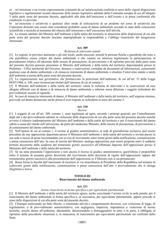 a) un’emissione o un evento espressamente consentiti da un’autorizzazione conferita ai sensi delle vigenti disposizioni
legislative e regolamentari recanti attuazione delle misure legislative adottate dalla Comunità europea di cui all’allegato
5 della parte sesta del presente decreto, applicabili alla data dell’emissione o dell’evento e in piena conformità alle
condizioni ivi previste;
b) un’emissione o un'attività o qualsiasi altro modo di utilizzazione di un prodotto nel corso di un'attività che
l’operatore dimostri non essere stati considerati probabile causa di danno ambientale secondo lo stato delle conoscenze
scientifiche e tecniche al momento del rilascio dell’emissione o dell’esecuzione dell’attività.
[6] Le misure adottate dal Ministro dell’ambiente e della tutela del territorio in attuazione delle disposizioni di cui alla
parte sesta del presente decreto lasciano impregiudicata la responsabilità e l’obbligo risarcitorio del trasgressore
interessato.

                                                           Art. 309
                                                Richiesta di intervento statale
[1] Le regioni, le province autonome e gli enti locali, anche associati, nonché le persone fisiche o giuridiche che sono o
che potrebbero essere colpite dal danno ambientale o che vantino un interesse legittimante la partecipazione al
procedimento relativo all’adozione delle misure di precauzione, di prevenzione o di ripristino previste dalla parte sesta
del presente decreto possono presentare al Ministro dell’ambiente e della tutela del territorio, depositandole presso le
Prefetture - Uffici territoriali del Governo, denunce e osservazioni, corredate da documenti ed informazioni, concernenti
qualsiasi caso di danno ambientale o di minaccia imminente di danno ambientale e chiedere l’intervento statale a tutela
dell’ambiente a norma della parte sesta del presente decreto.
[2] Le organizzazioni non governative che promuovono la protezione dell’ambiente, di cui all’art. 13 della Legge
08/07/1986, n. 349, sono riconosciute titolari dell’interesse di cui al comma 1.
[3] Il Ministro dell’ambiente e della tutela del territorio valuta le richieste di intervento e le osservazioni ad esse
allegate afferenti casi di danno o di minaccia di danno ambientale e informa senza dilazione i soggetti richiedenti dei
provvedimenti assunti al riguardo.
[4] In caso di minaccia imminente di danno, il Ministro dell’ambiente e della tutela del territorio, nell’urgenza estrema,
provvede sul danno denunciato anche prima d’aver risposto ai richiedenti ai sensi del comma 3.

                                                           Art. 310
                                                           Ricorsi
[1] I soggetti di cui all’art. 309, comma 1, sono legittimati ad agire, secondo i principi generali, per l’annullamento
degli atti e dei provvedimenti adottati in violazione delle disposizioni di cui alla parte sesta del presente decreto nonché
avverso il silenzio inadempimento del Ministro dell’ambiente e della tutela del territorio e per il risarcimento del danno
subito a causa del ritardo nell’attivazione, da parte del medesimo Ministro, delle misure di precauzione, di prevenzione o
di contenimento del danno ambientale.
[2] Nell’ipotesi di cui al comma 1, il ricorso al giudice amministrativo, in sede di giurisdizione esclusiva, può essere
preceduto da una opposizione depositata presso il Ministero dell’ambiente e della tutela del territorio o inviata presso la
sua sede a mezzo di posta raccomandata con avviso di ricevimento entro trenta giorni dalla notificazione, comunicazione
o piena conoscenza dell’atto. In caso di inerzia del Ministro, analoga opposizione può essere proposta entro il suddetto
termine decorrente dalla scadenza del trentesimo giorno successivo all’effettuato deposito dell’opposizione presso il
Ministero dell’ambiente e della tutela del territorio.
[3] Se sia stata presentata l’opposizione e non ancora il ricorso al giudice amministrativo, quest'ultimo è proponibile
entro il termine di sessanta giorni decorrenti dal ricevimento della decisione di rigetto dell’opposizione oppure dal
trentunesimo giorno successivo alla presentazione dell’opposizione se il Ministro non si sia pronunciato.
[4] Resta ferma la facoltà dell’interessato di ricorrere in via straordinaria al Presidente della Repubblica nel termine di
centoventi giorni dalla notificazione, comunicazione o piena conoscenza dell’atto o provvedimento che si ritenga
illegittimo e lesivo.

                                                    TITOLO III
                                          Risarcimento del danno ambientale

                                                            Art. 311
                           Azione risarcitoria in forma specifica e per equivalente patrimoniale
[1] Il Ministro dell’ambiente e della tutela del territorio agisce, anche esercitando l’azione civile in sede penale, per il
risarcimento del danno ambientale in forma specifica e, se necessario, per equivalente patrimoniale, oppure procede ai
sensi delle disposizioni di cui alla parte sesta del presente decreto.
[2] Chiunque realizzando un fatto illecito, o omettendo attività o comportamenti doverosi, con violazione di legge, di
regolamento, o di provvedimento amministrativo, con negligenza, imperizia, imprudenza o violazione di norme
tecniche, arrechi danno all’ambiente, alterandolo, deteriorandolo o distruggendolo in tutto o in parte, è obbligato al
ripristino della precedente situazione e, in mancanza, al risarcimento per equivalente patrimoniale nei confronti dello
Stato.
                                                            167                     ((c) Datatronics Sistemi S.n.c. - Brescia
 