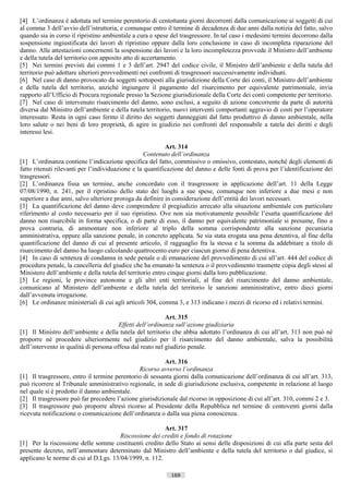 [4] L’ordinanza è adottata nel termine perentorio di centottanta giorni decorrenti dalla comunicazione ai soggetti di cui
al comma 3 dell’avvio dell’istruttoria, e comunque entro il termine di decadenza di due anni dalla notizia del fatto, salvo
quando sia in corso il ripristino ambientale a cura e spese del trasgressore. In tal caso i medesimi termini decorrono dalla
sospensione ingiustificata dei lavori di ripristino oppure dalla loro conclusione in caso di incompleta riparazione del
danno. Alle attestazioni concernenti la sospensione dei lavori e la loro incompletezza provvede il Ministro dell’ambiente
e della tutela del territorio con apposito atto di accertamento.
[5] Nei termini previsti dai commi 1 e 3 dell’art. 2947 del codice civile, il Ministro dell’ambiente e della tutela del
territorio può adottare ulteriori provvedimenti nei confronti di trasgressori successivamente individuati.
[6] Nel caso di danno provocato da soggetti sottoposti alla giurisdizione della Corte dei conti, il Ministro dell’ambiente
e della tutela del territorio, anziché ingiungere il pagamento del risarcimento per equivalente patrimoniale, invia
rapporto all’Ufficio di Procura regionale presso la Sezione giurisdizionale della Corte dei conti competente per territorio.
[7] Nel caso di intervenuto risarcimento del danno, sono esclusi, a seguito di azione concorrente da parte di autorità
diversa dal Ministro dell’ambiente e della tutela territorio, nuovi interventi comportanti aggravio di costi per l’operatore
interessato. Resta in ogni caso fermo il diritto dei soggetti danneggiati dal fatto produttivo di danno ambientale, nella
loro salute o nei beni di loro proprietà, di agire in giudizio nei confronti del responsabile a tutela dei diritti e degli
interessi lesi.

                                                           Art. 314
                                                   Contenuto dell’ordinanza
[1] L’ordinanza contiene l’indicazione specifica del fatto, commissivo o omissivo, contestato, nonché degli elementi di
fatto ritenuti rilevanti per l’individuazione e la quantificazione del danno e delle fonti di prova per l’identificazione dei
trasgressori.
[2] L’ordinanza fissa un termine, anche concordato con il trasgressore in applicazione dell’art. 11 della Legge
07/08/1990, n. 241, per il ripristino dello stato dei luoghi a sue spese, comunque non inferiore a due mesi e non
superiore a due anni, salvo ulteriore proroga da definire in considerazione dell’entità dei lavori necessari.
[3] La quantificazione del danno deve comprendere il pregiudizio arrecato alla situazione ambientale con particolare
riferimento al costo necessario per il suo ripristino. Ove non sia motivatamente possibile l’esatta quantificazione del
danno non risarcibile in forma specifica, o di parte di esso, il danno per equivalente patrimoniale si presume, fino a
prova contraria, di ammontare non inferiore al triplo della somma corrispondente alla sanzione pecuniaria
amministrativa, oppure alla sanzione penale, in concreto applicata. Se sia stata erogata una pena detentiva, al fine della
quantificazione del danno di cui al presente articolo, il ragguaglio fra la stessa e la somma da addebitare a titolo di
risarcimento del danno ha luogo calcolando quattrocento euro per ciascun giorno di pena detentiva.
[4] In caso di sentenza di condanna in sede penale o di emanazione del provvedimento di cui all’art. 444 del codice di
procedura penale, la cancelleria del giudice che ha emanato la sentenza o il provvedimento trasmette copia degli stessi al
Ministero dell’ambiente e della tutela del territorio entro cinque giorni dalla loro pubblicazione.
[5] Le regioni, le province autonome e gli altri enti territoriali, al fine del risarcimento del danno ambientale,
comunicano al Ministero dell’ambiente e della tutela del territorio le sanzioni amministrative, entro dieci giorni
dall’avvenuta irrogazione.
[6] Le ordinanze ministeriali di cui agli articoli 304, comma 3, e 313 indicano i mezzi di ricorso ed i relativi termini.

                                                           Art. 315
                                        Effetti dell’ordinanza sull’azione giudiziaria
[1] Il Ministro dell’ambiente e della tutela del territorio che abbia adottato l’ordinanza di cui all’art. 313 non può né
proporre né procedere ulteriormente nel giudizio per il risarcimento del danno ambientale, salva la possibilità
dell’intervento in qualità di persona offesa dal reato nel giudizio penale.

                                                         Art. 316
                                               Ricorso avverso l’ordinanza
[1] Il trasgressore, entro il termine perentorio di sessanta giorni dalla comunicazione dell’ordinanza di cui all’art. 313,
può ricorrere al Tribunale amministrativo regionale, in sede di giurisdizione esclusiva, competente in relazione al luogo
nel quale si è prodotto il danno ambientale.
[2] Il trasgressore può far precedere l’azione giurisdizionale dal ricorso in opposizione di cui all’art. 310, commi 2 e 3.
[3] Il trasgressore può proporre altresì ricorso al Presidente della Repubblica nel termine di centoventi giorni dalla
ricevuta notificazione o comunicazione dell’ordinanza o dalla sua piena conoscenza.

                                                        Art. 317
                                       Riscossione dei crediti e fondo di rotazione
[1] Per la riscossione delle somme costituenti credito dello Stato ai sensi delle disposizioni di cui alla parte sesta del
presente decreto, nell’ammontare determinato dal Ministro dell’ambiente e della tutela del territorio o dal giudice, si
applicano le norme di cui al D.Lgs. 13/04/1999, n. 112.

                                                            169                      ((c) Datatronics Sistemi S.n.c. - Brescia
 
