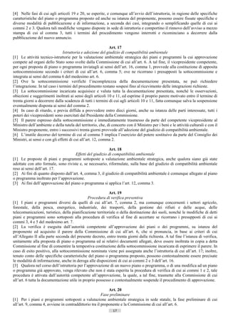 [4] Nelle fasi di cui agli articoli 19 e 20, se esperite, e comunque all’avvio dell’istruttoria, in ragione delle specifiche
caratteristiche del piano o programma proposto ed anche su istanza del proponente, possono essere fissate specifiche e
diverse modalità di pubblicazione e di informazione, a seconda dei casi, integrando o semplificando quelle di cui ai
commi 2 e 3. Qualora tali modifiche vengano disposte in sede di istruttoria e comportino il rinnovo dell’avviso a mezzo
stampa di cui al comma 3, tutti i termini del procedimento vengono interrotti e ricominciano a decorrere dalla
pubblicazione del nuovo annuncio.

                                                             Art. 17
                                Istruttoria e adozione del giudizio di compatibilità ambientale
[1] Le attività tecnico-istruttorie per la valutazione ambientale strategica dei piani e programmi la cui approvazione
compete ad organi dello Stato sono svolte dalla Commissione di cui all’art. 6. A tal fine, il vicepresidente competente,
per ogni proposta di piano o programma inviatagli ai sensi dell’art. 16, comma 1, provvede alla costituzione di apposita
sottocommissione secondo i criteri di cui all’art. 6, comma 5; ove ne ricorrano i presupposti la sottocommissione e
integrata ai sensi del comma 6 del medesimo art. 6.
[2] Ove la sottocommissione verifichi l’incompletezza della documentazione presentata, ne può richiedere
l’integrazione. In tal caso i termini del procedimento restano sospesi fino al ricevimento delle integrazioni richieste.
[3] La sottocommissione incaricata acquisisce e valuta tutta la documentazione presentata, nonché le osservazioni,
obiezioni e suggerimenti inoltrati ai sensi degli articoli 10 e 11, ed esprime il proprio parere motivato entro il termine di
trenta giorni a decorrere dalla scadenza di tutti i termini di cui agli articoli 10 e 11, fatta comunque salva la sospensione
eventualmente disposta ai sensi del comma 2.
[4] In caso di ritardo, e previa diffida a provvedere entro dieci giorni, anche su istanza delle parti interessate, tutti i
poteri dei vicepresidenti sono esercitati dal Presidente della Commissione.
[5] Il parere espresso dalla sottocommissione e immediatamente trasmesso da parte del competente vicepresidente al
Ministro dell’ambiente e della tutela del territorio, che, di concerto con il Ministro per i beni e le attività culturali e con il
Ministro proponente, entro i successivi trenta giorni provvede all’adozione del giudizio di compatibilità ambientale.
[6] L’inutile decorso del termine di cui al comma 5 implica l’esercizio del potere sostituivo da parte del Consiglio dei
Ministri, ai sensi e con gli effetti di cui all’art. 12, comma 2.

                                                          Art. 18
                                     Effetti del giudizio di compatibilità ambientale
[1] Le proposte di piani e programmi sottoposte a valutazione ambientale strategica, anche qualora siano già state
adottate con atto formale, sono riviste e, se necessario, riformulate, sulla base del giudizio di compatibilità ambientale
reso ai sensi dell’art. 17.
[2] Ai fini di quanto disposto dall’art. 4, comma 3, il giudizio di compatibilità ambientale è comunque allegato al piano
o programma inoltrato per l’approvazione.
[3] Ai fini dell’approvazione del piano o programma si applica l’art. 12, comma 3.

                                                           Art. 19
                                               Procedura di verifica preventiva
[1] I piani e programmi diversi da quelli di cui all’art. 7, comma 2, ma comunque concernenti i settori agricolo,
forestale, della pesca, energetico, industriale, dei trasporti, della gestione dei rifiuti e delle acque, delle
telecomunicazioni, turistico, della pianificazione territoriale o della destinazione dei suoli, nonché le modifiche di detti
piani e programmi sono sottoposti alla procedura di verifica al fine di accertare se ricorrano i presupposti di cui ai
commi 3, 4 e 5 del medesimo art. 7.
[2] La verifica è eseguita dall’autorità competente all’approvazione dei piani o dei programmi, su istanza del
proponente ed acquisito il parere della Commissione di cui all’art. 6, che si pronuncia, in base ai criteri di cui
all’Allegato II alla parte seconda del presente decreto, entro trenta giorni dalla richiesta. A tal fine l’istanza di verifica,
unitamente alla proposta di piano o programma ed ai relativi documenti allegati, deve essere inoltrata in copia a detta
Commissione al fine di consentire la tempestiva costituzione della sottocommissione incaricata di esprimere il parere. In
caso di esito positivo, alla sottocommissione nominata viene poi assegnata anche l’istruttoria di cui all’art. 17; inoltre,
tenuto conto delle specifiche caratteristiche del piano o programma proposto, possono contestualmente essere precisate
le modalità di informazione, anche in deroga alle disposizioni di cui ai commi 2 e 3 dell’art. 16.
[3] Qualora nel corso dell’istruttoria per l’approvazione di un nuovo piano o programma, o di una modifica ad un piano
o programma già approvato, venga rilevato che non è stata esperita la procedura di verifica di cui ai commi 1 e 2, tale
procedura è attivata dall’autorità competente all’approvazione, la quale, a tal fine, trasmette alla Commissione di cui
all’art. 6 tutta la documentazione utile in proprio possesso e contestualmente sospende il procedimento di approvazione.

                                                           Art. 20
                                                       Fase preliminare
[1] Per i piani e programmi sottoposti a valutazione ambientale strategica in sede statale, la fase preliminare di cui
all’art. 9, comma 4, avviene in contraddittorio tra il proponente e la Commissione di cui all’art. 6.
                                                               17                       ((c) Datatronics Sistemi S.n.c. - Brescia
 