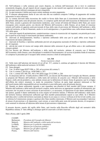 [2] Nell’ordinanza o nella sentenza può essere disposto, su richiesta dell’interessato che si trovi in condizioni
economiche disagiate, che gli importi dovuti vengano pagati in rate mensili non superiori al numero di venti; ciascuna
rata non può essere inferiore comunque ad euro cinquemila.
[3] In ogni momento il debito può essere estinto mediante un unico pagamento.
[4] Il mancato adempimento anche di una sola rata alla sua scadenza comporta l’obbligo di pagamento del residuo
ammontare in unica soluzione.
[5] Le somme derivanti dalla riscossione dei crediti in favore dello Stato per il risarcimento del danno ambientale
disciplinato dalla parte sesta del presente decreto, ivi comprese quelle derivanti dall’escussione di fideiussioni a favore
dello Stato, assunte a garanzia del risarcimento medesimo, sono versate all’entrata del bilancio dello Stato, per essere
riassegnate entro sessanta giorni, con decreto del Ministro dell’economia e delle finanze, ad un fondo di rotazione
istituito nell’ambito di apposita unità previsionale di base dello stato di previsione del Ministero dell’ambiente e della
tutela del territorio, al fine di finanziare, anche in via di anticipazione e, in quest'ultimo caso, nella misura massima del
10% della spesa:
a) interventi urgenti di perimetrazione, caratterizzazione e messa in sicurezza dei siti inquinati, con priorità per le aree
per le quali ha avuto luogo il risarcimento del danno ambientale;
b) interventi di disinquinamento, bonifica e ripristino ambientale delle aree per le quali abbia avuto luogo il
risarcimento del danno ambientale;
c) interventi di bonifica e ripristino ambientale previsti nel programma nazionale di bonifica e ripristino ambientale
dei siti inquinati;
d) attività dei centri di ricerca nel campo delle riduzioni delle emissioni di gas ad effetto serra e dei cambiamenti
climatici globali.
[6] Con decreto del Ministro dell’ambiente e della tutela del territorio, adottato di concerto con il Ministro
dell’economia e delle finanze, sono disciplinate le modalità di funzionamento e di accesso al predetto fondo di rotazione,
ivi comprese le procedure per il recupero delle somme concesse a titolo di anticipazione.

                                                          Art. 318
                                                  Norme transitorie e finali
[1] Nelle more dell’adozione del decreto di cui all’art. 317, comma 6, continua ad applicarsi il decreto del Ministro
dell’ambiente e della tutela del territorio 14/10/2003.
[2] Sono abrogati:
a) l’art. 18 della Legge 08/07/1986, n. 349, ad eccezione del comma 5;
b) l’art. 9, comma 3, del D.Lgs. 18/08/2000, n. 267;
c) l’art. 1, commi 439, 440, 441, 442 e 443 della Legge 23/12/2005, n. 266.
[3] In attuazione dell’art. 14 della direttiva 2004/35/CE, con decreto del Presidente del Consiglio dei Ministri, adottato
su proposta del Ministro dell’ambiente e della tutela del territorio di concerto con i Ministri dell’economia e delle
finanze e delle attività produttive, sono adottate misure per la definizione di idonee forme di garanzia e per lo sviluppo
dell’offerta dei relativi strumenti, in modo da consentirne l’utilizzo da parte degli operatori interessati ai fini
dell’assolvimento delle responsabilità ad essi incombenti ai sensi della parte sesta del presente decreto.
[4] Quando un danno ambientale riguarda o può riguardare una pluralità di Stati membri dell’Unione europea, il
Ministro dell’ambiente e della tutela del territorio coopera, anche attraverso un appropriato scambio di informazioni, per
assicurare che sia posta in essere un'azione di prevenzione e, se necessario, di riparazione di tale danno ambientale. In
tale ipotesi, quando il danno ambientale ha avuto origine nel territorio italiano, il Ministro dell’ambiente e della tutela
del territorio fornisce informazioni sufficienti agli Stati membri potenzialmente esposti ai suoi effetti. Se il Ministro
individua entro i confini del territorio nazionale un danno la cui causa si e invece verificata al di fiori di tali confini, esso
ne informa la Commissione europea e qualsiasi altro Stato membro interessato; il Ministro può raccomandare l’adozione
di misure di prevenzione o di riparazione e può cercare, ai sensi della parte sesta del presente decreto, di recuperare i
costi sostenuti in relazione all’adozione delle misure di prevenzione o riparazione.

Il presente decreto, munito del sigillo dello Stato, sarà inserito nella Raccolta ufficiale degli atti normativi della
Repubblica italiana. E’ fatto obbligo a chiunque spetti di osservarlo e di farlo osservare.

Dato a Roma, addì 3 aprile 2006

        CIAMPI
        Berlusconi,      Presidente del Consiglio dei Ministri
        Matteoli,        Ministro dell’ambiente e della tutela del territorio
        La Malfa,        Ministro per le politiche comunitarie
        Baccini,         Ministro per la funzione pubblica
        La Loggia,       Ministro per gli affari regionali
        Pisanu,          Ministro dell’interno

                                                              170                       ((c) Datatronics Sistemi S.n.c. - Brescia
 