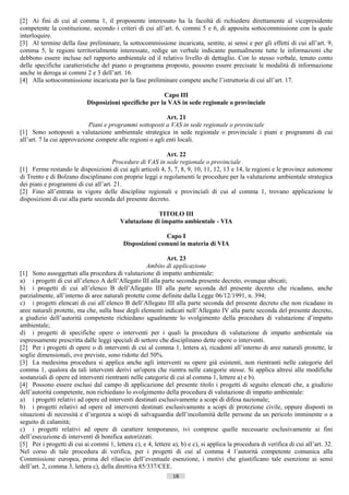 [2] Ai fini di cui al comma 1, il proponente interessato ha la facoltà di richiedere direttamente al vicepresidente
competente la costituzione, secondo i criteri di cui all’art. 6, commi 5 e 6, di apposita sottocommissione con la quale
interloquire.
[3] Al termine della fase preliminare, la sottocommissione incaricata, sentite, ai sensi e per gli effetti di cui all’art. 9,
comma 5, le regioni territorialmente interessate, redige un verbale indicante puntualmente tutte le informazioni che
debbono essere incluse nel rapporto ambientale ed il relativo livello di dettaglio. Con lo stesso verbale, tenuto conto
delle specifiche caratteristiche del piano o programma proposto, possono essere precisate le modalità di informazione
anche in deroga ai commi 2 e 3 dell’art. 16.
[4] Alla sottocommissione incaricata per la fase preliminare compete anche l’istruttoria di cui all’art. 17.

                                                         Capo III
                            Disposizioni specifiche per la VAS in sede regionale o provinciale

                                                           Art. 21
                            Piani e programmi sottoposti a VAS in sede regionale o provinciale
[1] Sono sottoposti a valutazione ambientale strategica in sede regionale o provinciale i piani e programmi di cui
all’art. 7 la cui approvazione compete alle regioni o agli enti locali.

                                                          Art. 22
                                     Procedure di VAS in sede regionale o provinciale
[1] Ferme restando le disposizioni di cui agli articoli 4, 5, 7, 8, 9, 10, 11, 12, 13 e 14, le regioni e le province autonome
di Trento e di Bolzano disciplinano con proprie leggi e regolamenti le procedure per la valutazione ambientale strategica
dei piani e programmi di cui all’art. 21.
[2] Fino all’entrata in vigore delle discipline regionali e provinciali di cui al comma 1, trovano applicazione le
disposizioni di cui alla parte seconda del presente decreto.

                                                      TITOLO III
                                         Valutazione di impatto ambientale - VIA

                                                          Capo I
                                           Disposizioni comuni in materia di VIA

                                                            Art. 23
                                                     Ambito di applicazione
[1] Sono assoggettati alla procedura di valutazione di impatto ambientale:
a) i progetti di cui all’elenco A dell’Allegato III alla parte seconda presente decreto, ovunque ubicati;
b) i progetti di cui all’elenco B dell’Allegato III alla parte seconda del presente decreto che ricadano, anche
parzialmente, all’interno di aree naturali protette come definite dalla Legge 06/12/1991, n. 394;
c) i progetti elencati di cui all’elenco B dell’Allegato III alla parte seconda del presente decreto che non ricadano in
aree naturali protette, ma che, sulla base degli elementi indicati nell’Allegato IV alla parte seconda del presente decreto,
a giudizio dell’autorità competente richiedano ugualmente lo svolgimento della procedura di valutazione d’impatto
ambientale;
d) i progetti di specifiche opere o interventi per i quali la procedura di valutazione di impatto ambientale sia
espressamente prescritta dalle leggi speciali di settore che disciplinano dette opere o interventi.
[2] Per i progetti di opere o di interventi di cui al comma 1, lettera a), ricadenti all’interno di aree naturali protette, le
soglie dimensionali, ove previste, sono ridotte del 50%.
[3] La medesima procedura si applica anche agli interventi su opere già esistenti, non rientranti nelle categorie del
comma 1, qualora da tali interventi derivi un'opera che rientra nelle categorie stesse. Si applica altresì alle modifiche
sostanziali di opere ed interventi rientranti nelle categorie di cui al comma 1, lettere a) e b).
[4] Possono essere esclusi dal campo di applicazione del presente titolo i progetti di seguito elencati che, a giudizio
dell’autorità competente, non richiedano lo svolgimento della procedura di valutazione di impatto ambientale:
a) i progetti relativi ad opere ed interventi destinati esclusivamente a scopi di difesa nazionale;
b) i progetti relativi ad opere ed interventi destinati esclusivamente a scopi di protezione civile, oppure disposti in
situazioni di necessità e d’urgenza a scopi di salvaguardia dell’incolumità delle persone da un pericolo imminente o a
seguito di calamità;
c) i progetti relativi ad opere di carattere temporaneo, ivi comprese quelle necessarie esclusivamente ai fini
dell’esecuzione di interventi di bonifica autorizzati.
[5] Per i progetti di cui ai commi 1, lettera c), e 4, lettere a), b) e c), si applica la procedura di verifica di cui all’art. 32.
Nel corso di tale procedura di verifica, per i progetti di cui al comma 4 l’autorità competente comunica alla
Commissione europea, prima del rilascio dell’eventuale esenzione, i motivi che giustificano tale esenzione ai sensi
dell’art. 2, comma 3, lettera c), della direttiva 85/337/CEE.
                                                                18                       ((c) Datatronics Sistemi S.n.c. - Brescia
 