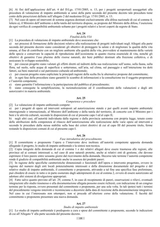 [6] Ai fini dell’applicazione dell’art. 4 del D.Lgs. 17/01/2005, n. 13, per i progetti aeroportuali assoggettati alla
procedura di valutazione di impatto ambientale ai sensi della parte seconda del presente decreto tale procedura tiene
conto delle prescrizioni definite nell’allegato 2 del medesimo D.Lgs. 17/01/2005, n. 13.
[7] Nel caso di opere ed interventi di somma urgenza destinati esclusivamente alla difesa nazionale di cui al comma 4,
lettera a), il Ministro dell’ambiente e della tutela del territorio dispone, su proposta del Ministro della difesa, l’esenzione
da ogni verifica di compatibilità ambientale soltanto per i progetti relativi a lavori coperti da segreto di Stato.

                                                            Art. 24
                                                       Finalità della VIA
[1] La procedura di valutazione di impatto ambientale deve assicurare che:
a) nei processi di formazione delle decisioni relative alla realizzazione di progetti individuati negli Allegati alla parte
seconda del presente decreto siano considerati gli obiettivi di proteggere la salute e di migliorare la qualità della vita
umana, al fine di contribuire con un migliore ambiente alla qualità della vita, provvedere al mantenimento della varietà
delle specie e conservare la capacità di riproduzione dell’ecosistema in quanto risorsa essenziale di vita, nonché gli
obiettivi di garantire l’uso plurimo delle risorse naturali, dei beni pubblici destinati alla fruizione collettiva, e di
assicurare lo sviluppo sostenibile;
b) per ciascun progetto siano valutati gli effetti diretti ed indiretti della sua realizzazione sull’uomo, sulla fauna, sulla
flora, sul suolo, sulle acque di superficie e sotterranee, sull’aria, sul clima, sul paesaggio e sull’interazione tra detti
fattori, sui beni materiali e sul patrimonio culturale ed ambientale;
c) per ciascun progetto siano esplicitate le principali ragioni della scelta fra le alternative proposte dal committente;
d) in ogni fase della procedura siano garantiti lo scambio di informazioni e la consultazione tra il soggetto proponente
e l’autorità competente;
e) siano garantite l’informazione e la partecipazione del pubblico al procedimento;
f) siano conseguite la semplificazione, la razionalizzazione ed il coordinamento delle valutazioni e degli atti
autorizzativi in materia ambientale.

                                                             Art. 25
                                                   Competenze e procedure
[2] La valutazione di impatto ambientale compete:
a) per i progetti di opere ed interventi sottoposti ad autorizzazione statale e per quelli aventi impatto ambientale
interregionale o internazionale, al Ministro dell’ambiente e della tutela del territorio, di concerto con il Ministro per i
beni e le attività culturali, secondo le disposizioni di cui al presente capo I ed al capo II;
b) negli altri casi, all’autorità individuata dalla regione o dalla provincia autonoma con propria legge, tenuto conto
delle attribuzioni della competenza al rilascio dell’autorizzazione alla realizzazione delle varie opere ed interventi e
secondo le procedure dalla stessa stabilite sulla base dei criteri direttivi di cui al capo III del presente titolo, ferme
restando le disposizioni comuni di cui al presente capo I.

                                                           Art. 26
                                             Fase introduttiva del procedimento
[1] Il committente o proponente l’opera o l’intervento deve inoltrare all’autorità competente apposita domanda
allegando il progetto, lo studio di impatto ambientale e la sintesi non tecnica.
[2] Copia integrale della domanda di cui al comma 1 e dei relativi allegati deve essere trasmessa alle regioni, alle
province ed ai comuni interessati e, nel caso di aree naturali protette, anche ai relativi enti di gestione, che devono
esprimere il loro parere entro sessanta giorni dal ricevimento della domanda. Decorso tale termine l’autorità competente
rende il giudizio di compatibilità ambientale anche in assenza dei predetti pareri.
[3] In ragione delle specifiche caratteristiche dimensionali e funzionali dell’opera o intervento progettato, ovvero in
ragione del numero degli enti locali potenzialmente interessati e della dimensione documentale del progetto e del
relativo studio di impatto ambientale, il committente o proponente, attivando a tal fine una specifica fase preliminare,
può chiedere di essere in tutto o in parte esonerato dagli adempimenti di cui al comma 2, ovvero di essere autorizzato ad
adottare altri sistemi di divulgazione appropriati.
[4] Fatto salvo quanto previsto all’art. 29, comma 5, in caso di recepimento di pareri, osservazioni o rilievi, eventuali
integrazioni allo studio trasmesso o alla documentazione allegata possono essere richiesti, con indicazione di un congruo
termine per la risposta, ovvero presentati dal committente o proponente, per una sola volta. In tali ipotesi tutti i termini
del procedimento vengono interrotti e ricominciano a decorrere dalla data di ricezione della documentazione integrativa.
Nel caso in cui l’interessato non ottemperi, non si procede all’ulteriore corso della valutazione. È facoltà del
committente o proponente presentare una nuova domanda.

                                                          Art. 27
                                               Studio di impatto ambientale
[1] Lo studio di impatto ambientale è predisposto a cura e spese del committente o proponente, secondo le indicazioni
di cui all’Allegato V alla parte seconda del presente decreto.
                                                              19                      ((c) Datatronics Sistemi S.n.c. - Brescia
 
