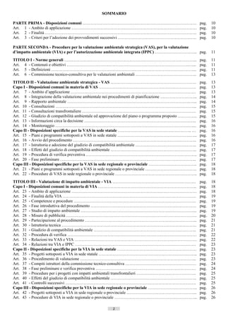 SOMMARIO

PARTE PRIMA - Disposizioni comuni ……………………………………………………………………….                                             pag.    10
Art. 1 - Ambito di applicazione ………………………………………………………………………………                                             pag.    10
Art. 2 - Finalità ……………………………………………………………………………………………….                                                    pag.    10
Art. 3 - Criteri per l’adozione dei provvedimenti successivi …………………………………………….…..                         pag.    10

PARTE SECONDA - Procedure per la valutazione ambientale strategica (VAS), per la valutazione
d’impatto ambientale (VIA) e per l’autorizzazione ambientale integrata (IPPC) …………………….…... pag.                   11
TITOLO I - Norme generali …………………………………………………………………………………...                                               pag.    11
Art. 4 - Contenuti e obiettivi …………………………………………………………………………….…...                                          pag.    11
Art. 5 - Definizioni …………………………………………………………………………………………...                                                 pag.    11
Art. 6 - Commissione tecnico-consultiva per le valutazioni ambientali ……………………………………..                     pag.    13
TITOLO II - Valutazione ambientale strategica - VAS ……………………………………………………..                                 pag.    13
Capo I - Disposizioni comuni in materia di VAS …………………………………………………………….                                    pag.    13
Art. 7 - Ambito d’applicazione ………………………………………………………………………………                                              pag.    13
Art. 8 - Integrazione della valutazione ambientale nei procedimenti di pianificazione ……………………...          pag.    14
Art. 9 - Rapporto ambientale …………………………………………………………………………….…...                                            pag.    14
Art. 10 - Consultazioni ………………………………………………………………………………………...                                               pag.    15
Art. 11 - Consultazioni transfrontaliere ……………………………………………………………………….                                      pag.    15
Art. 12 - Giudizio di compatibilità ambientale ed approvazione del piano o programma proposto …………..       pag.    15
Art. 13 - Informazioni circa la decisione ………………………………………………………………….…..                                    pag.    16
Art. 14 - Monitoraggio ………………………………………………………………………………………...                                                pag.    16
Capo II - Disposizioni specifiche per la VAS in sede statale …………………………………………….. …                         pag.    16
Art. 15 - Piani e programmi sottoposti a VAS in sede statale …………………………………………….…...                        pag.    16
Art. 16 - Avvio del procedimento ……………………………………………………………………………..                                           pag.    16
Art. 17 - Istruttoria e adozione del giudizio di compatibilità ambientale ……………………………………..                 pag.    17
Art. 18 - Effetti del giudizio di compatibilità ambientale ……………………………………………………..                          pag.    17
Art. 19 - Procedura di verifica preventiva ……………………………………………………………………..                                    pag.    17
Art. 20 - Fase preliminare ……………………………………………………………………………………..                                              pag.    17
Capo III - Disposizioni specifiche per la VAS in sede regionale o provinciale ……………………………..                pag.    18
Art. 21 - Piani e programmi sottoposti a VAS in sede regionale o provinciale ……………………………….                 pag.    18
Art. 22 - Procedure di VAS in sede regionale o provinciale …………………………………………………..                           pag.    18
TITOLO III - Valutazione di impatto ambientale - VIA ……………………………………………………                                  pag.    18
Capo I - Disposizioni comuni in materia di VIA ……………………………………………………………..                                   pag.    18
Art. 23 - Ambito di applicazione ………………………………………………………………………………                                            pag.    18
Art. 24 - Finalità della VIA ……………………………………………………………………………………                                              pag.    19
Art. 25 - Competenze e procedure …………………………………………………………………………….                                            pag.    19
Art. 26 - Fase introduttiva del procedimento ………………………………………………………………….                                    pag.    19
Art. 27 - Studio di impatto ambientale ………………………………………………………………………...                                      pag.    19
Art. 28 - Misure di pubblicità ………………………………………………………………………………….                                            pag.    20
Art. 29 - Partecipazione al procedimento ……………………………………………………………………...                                     pag.    21
Art. 30 - Istruttoria tecnica …………………………………………………………………………………….                                            pag.    21
Art. 31 - Giudizio di compatibilità ambientale ………………………………………………………………..                                  pag.    21
Art. 32 - Procedura di verifica …………………………………………………………………………………                                            pag.    22
Art. 33 - Relazioni tra VAS e VIA …………………………………………………………………………….                                           pag.    22
Art. 34 - Relazioni tra VIA e IPPC ……………………………………………………………………………                                           pag.    23
Capo II - Disposizioni specifiche per la VIA in sede statale …………………………………………………                           pag.    23
Art. 35 - Progetti sottoposti a VIA in sede statale ……………………………………………………………..                              pag.    23
Art. 36 - Procedimento di valutazione ………………………………………………………………………...                                       pag.    23
Art. 37 - Compiti istruttori della commissione tecnico-consultiva ……………………………………………                        pag.    24
Art. 38 - Fase preliminare e verifica preventiva ………………………………………………………………                                  pag.    24
Art. 39 - Procedure per i progetti con impatti ambientali transfrontalieri …………………………………….                 pag.    25
Art. 40 - Effetti del giudizio di compatibilità ambientale ……………………………………………………..                          pag.    25
Art. 41 - Controlli successivi ………………………………………………………………………………….                                            pag.    25
Capo III - Disposizioni specifiche per la VIA in sede regionale o provinciale ……………………………...               pag.    26
Art. 42 - Progetti sottoposti a VIA in sede regionale o provinciale …………………………………………...                    pag.    26
Art. 43 - Procedure di VIA in sede regionale o provinciale …………………………………………………...                          pag.    26

                                                      2                    ((c) Datatronics Sistemi S.n.c. - Brescia
 