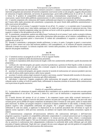 Art. 29
                                                 Partecipazione al procedimento
[1] Il soggetto interessato che intenda fornire elementi conoscitivi e valutativi concernenti i possibili effetti dell’opera o
intervento progettato può presentare all’autorità competente osservazioni scritte su tale progetto, soggetto alla procedura
di valutazione d’impatto ambientale, nel termine di quarantacinque giorni dalla pubblicazione di cui all’art. 28, comma
2, lettera b). Il giudizio di compatibilità ambientale considera, contestualmente, singolarmente o per gruppi, tali
osservazioni, i pareri forniti dalle pubbliche amministrazioni e le altre eventuali osservazioni del pubblico.
[2] L’autorità competente alla valutazione dell’impatto ambientale può disporre lo svolgimento di un'inchiesta pubblica
per l’esame dello studio presentato dal committente o proponente, dei pareri forniti dalle pubbliche amministrazioni e
delle osservazioni del pubblico.
[3] L’inchiesta di cui al comma 2 sospende il termine di cui all’art. 31, comma 1, e si conclude entro il sessantesimo
giorno da quello nel quale essa è stata indetta, qualunque sia lo stadio nel quale si trovano le operazioni previste. Entro
lo stesso termine, l’autorità competente redige una relazione sui lavori svolti ed un giudizio sui risultati emersi, che sono
acquisiti e valutati ai fini del giudizio di cui all’art. 31.
[4] Il committente o proponente, qualora non abbia luogo l’inchiesta di cui al comma 2, può, anche su propria richiesta,
essere chiamato dall’autorità competente, prima della conclusione della procedura, ad un sintetico contraddittorio con i
soggetti che hanno presentato pareri o osservazioni. Il verbale del contraddittorio è acquisito e valutato ai fini del
giudizio di cui all’art. 31.
[5] Quando il committente o proponente intenda uniformare, in tutto o in parte, il progetto ai pareri o osservazioni,
oppure ai rilievi emersi nel corso dell’inchiesta pubblica o del contraddittorio, ne fa richiesta all’autorità competente,
indicando il tempo necessario. La richiesta sospende tutti i termini della procedura, che riprendono il loro corso con il
deposito del progetto modificato.

                                                              Art. 30
                                                        Istruttoria tecnica
[1] L’istruttoria tecnica sui progetti di cui all’art. 23 ha le seguenti finalità:
a) accertare la completezza della documentazione presentata;
b) verificare la rispondenza della descrizione dei luoghi e delle loro caratteristiche ambientali a quelle documentate dal
proponente;
c) verificare che i dati del progetto, per quanto concerne la produzione e gestione di rifiuti liquidi e solidi, le emissioni
inquinanti nell’atmosfera, i rumori ed ogni altra eventuale sorgente di potenziale inquinamento, corrispondano alle
prescrizioni dettate dalle normative di settore;
d) accertare la coerenza del progetto, per quanto concerne le tecniche di realizzazione ed i processi produttivi previsti,
con i dati di utilizzo delle materie prime e delle risorse naturali;
e) accertare il corretto utilizzo degli strumenti di analisi e previsione, nonché l’idoneità delle tecniche di rilevazione e
previsione impiegate dal proponente in relazione agli effetti ambientali;
f) individuare e descrivere l’impatto complessivo della realizzazione del progetto sull’ambiente e sul patrimonio
culturale anche in ordine ai livelli di qualità finale, raffrontando la situazione esistente al momento della comunicazione
con la previsione di quella successiva.

                                                             Art. 31
                                             Giudizio di compatibilità ambientale
[1] La procedura di valutazione di impatto ambientale deve concludersi con un giudizio motivato entro novanta giorni
dalla pubblicazione di cui all’art. 28, comma 2, lettera b), salvi i casi di interruzione e sospensione espressamente
previsti.
[2] L’inutile decorso del termine di cui al comma 1, da computarsi tenuto conto delle eventuali interruzioni e
sospensioni intervenute, implica l’esercizio del potere sostituivo da parte del Consiglio dei Ministri, che provvede entro
sessanta giorni, previa diffida all’organo competente ad adempiere entro il termine di venti giorni, anche su istanza delle
parti interessate. In difetto, per progetti sottoposti a valutazione d’impatto ambientale in sede statale, si intende emesso
giudizio negativo sulla compatibilità ambientale del progetto. Per i progetti sottoposti a valutazione d’impatto
ambientale in sede non statale, si applicano le disposizioni di cui al periodo precedente fino all’entrata in vigore di
apposite norme regionali e delle province autonome, da adottarsi nel rispetto della disciplina comunitaria vigente in
materia.
[3] L’amministrazione competente all’autorizzazione definitiva alla realizzazione dell’opera o dell’intervento
progettato acquisisce il giudizio di compatibilità ambientale comprendente le eventuali prescrizioni per la mitigazione
degli impatti, il monitoraggio delle opere e degli impianti e le misure previste per evitare, ridurre o eventualmente
compensare rilevanti effetti negativi. Nel caso di iniziative promosse da autorità pubbliche, il provvedimento definitivo
che ne autorizza la realizzazione deve adeguatamente evidenziare la conformità delle scelte effettuate agli esiti della
procedura d’impatto ambientale. Negli altri casi i progetti devono essere adeguati agli esiti del giudizio di compatibilità
ambientale prima del rilascio dell’autorizzazione alla realizzazione.

                                                             21                       ((c) Datatronics Sistemi S.n.c. - Brescia
 