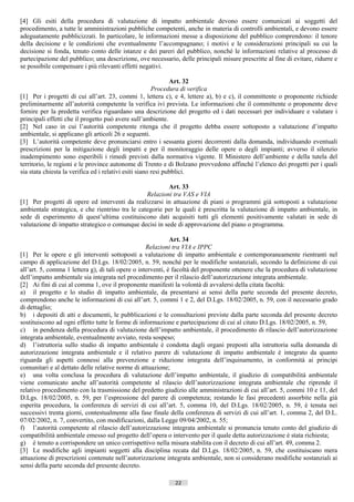 [4] Gli esiti della procedura di valutazione di impatto ambientale devono essere comunicati ai soggetti del
procedimento, a tutte le amministrazioni pubbliche competenti, anche in materia di controlli ambientali, e devono essere
adeguatamente pubblicizzati. In particolare, le informazioni messe a disposizione del pubblico comprendono: il tenore
della decisione e le condizioni che eventualmente l’accompagnano; i motivi e le considerazioni principali su cui la
decisione si fonda, tenuto conto delle istanze e dei pareri del pubblico, nonché le informazioni relative al processo di
partecipazione del pubblico; una descrizione, ove necessario, delle principali misure prescritte al fine di evitare, ridurre e
se possibile compensare i più rilevanti effetti negativi.

                                                               Art. 32
                                                        Procedura di verifica
[1] Per i progetti di cui all’art. 23, commi 1, lettera c), e 4, lettere a), b) e c), il committente o proponente richiede
preliminarmente all’autorità competente la verifica ivi prevista. Le informazioni che il committente o proponente deve
fornire per la predetta verifica riguardano una descrizione del progetto ed i dati necessari per individuare e valutare i
principali effetti che il progetto può avere sull’ambiente.
[2] Nel caso in cui l’autorità competente ritenga che il progetto debba essere sottoposto a valutazione d’impatto
ambientale, si applicano gli articoli 26 e seguenti.
[3] L’autorità competente deve pronunciarsi entro i sessanta giorni decorrenti dalla domanda, individuando eventuali
prescrizioni per la mitigazione degli impatti e per il monitoraggio delle opere o degli impianti; avverso il silenzio
inadempimento sono esperibili i rimedi previsti dalla normativa vigente. Il Ministero dell’ambiente e della tutela del
territorio, le regioni e le province autonome di Trento e di Bolzano provvedono affinché l’elenco dei progetti per i quali
sia stata chiesta la verifica ed i relativi esiti siano resi pubblici.

                                                         Art. 33
                                                 Relazioni tra VAS e VIA
[1] Per progetti di opere ed interventi da realizzarsi in attuazione di piani o programmi già sottoposti a valutazione
ambientale strategica, e che rientrino tra le categorie per le quali è prescritta la valutazione di impatto ambientale, in
sede di esperimento di quest’ultima costituiscono dati acquisiti tutti gli elementi positivamente valutati in sede di
valutazione di impatto strategico o comunque decisi in sede di approvazione del piano o programma.

                                                             Art. 34
                                                   Relazioni tra VIA e IPPC
[1] Per le opere e gli interventi sottoposti a valutazione di impatto ambientale e contemporaneamente rientranti nel
campo di applicazione del D.Lgs. 18/02/2005, n. 59, nonché per le modifiche sostanziali, secondo la definizione di cui
all’art. 5, comma 1 lettera g), di tali opere o interventi, è facoltà del proponente ottenere che la procedura di valutazione
dell’impatto ambientale sia integrata nel procedimento per il rilascio dell’autorizzazione integrata ambientale.
[2] Ai fini di cui al comma 1, ove il proponente manifesti la volontà di avvalersi della citata facoltà:
a) il progetto e lo studio di impatto ambientale, da presentarsi ai sensi della parte seconda del presente decreto,
comprendono anche le informazioni di cui all’art. 5, commi 1 e 2, del D.Lgs. 18/02/2005, n. 59, con il necessario grado
di dettaglio;
b) i depositi di atti e documenti, le pubblicazioni e le consultazioni previste dalla parte seconda del presente decreto
sostituiscono ad ogni effetto tutte le forme di informazione e partecipazione di cui al citato D.Lgs. 18/02/2005, n. 59,
c) in pendenza della procedura di valutazione dell’impatto ambientale, il procedimento di rilascio dell’autorizzazione
integrata ambientale, eventualmente avviato, resta sospeso;
d) l’istruttoria sullo studio di impatto ambientale è condotta dagli organi preposti alla istruttoria sulla domanda di
autorizzazione integrata ambientale e il relativo parere di valutazione di impatto ambientale è integrato da quanto
riguarda gli aspetti connessi alla prevenzione e riduzione integrata dell’inquinamento, in conformità ai principi
comunitari e al dettato delle relative norme di attuazione;
e) una volta conclusa la procedura di valutazione dell’impatto ambientale, il giudizio di compatibilità ambientale
viene comunicato anche all’autorità competente al rilascio dell’autorizzazione integrata ambientale che riprende il
relativo procedimento con la trasmissione del predetto giudizio alle amministrazioni di cui all’art. 5, commi 10 e 11, del
D.Lgs. 18/02/2005, n. 59, per l’espressione del parere di competenza; restando le fasi precedenti assorbite nella già
esperita procedura, la conferenza di servizi di cui all’art. 5, comma 10, del D.Lgs. 18/02/2005, n. 59, è tenuta nei
successivi trenta giorni, contestualmente alla fase finale della conferenza di servizi di cui all’art. 1, comma 2, del D.L.
07/02/2002, n. 7, convertito, con modificazioni, dalla Legge 09/04/2002, n. 55;
f) l’autorità competente al rilascio dell’autorizzazione integrata ambientale si pronuncia tenuto conto del giudizio di
compatibilità ambientale emesso sul progetto dell’opera o intervento per il quale detta autorizzazione è stata richiesta;
g) è tenuto a corrispondere un unico corrispettivo nella misura stabilita con il decreto di cui all’art. 49, comma 2.
[3] Le modifiche agli impianti soggetti alla disciplina recata dal D.Lgs. 18/02/2005, n. 59, che costituiscano mera
attuazione di prescrizioni contenute nell’autorizzazione integrata ambientale, non si considerano modifiche sostanziali ai
sensi della parte seconda del presente decreto.

                                                             22                       ((c) Datatronics Sistemi S.n.c. - Brescia
 