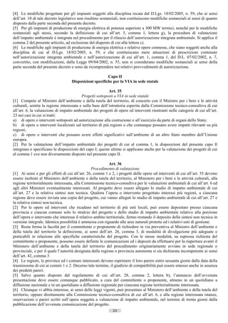 [4] Le modifiche progettate per gli impianti soggetti alla disciplina recata dal D.Lgs. 18/02/2005, n. 59, che ai sensi
dell’art. 10 di tale decreto legislativo non risultino sostanziali, non costituiscono modifiche sostanziali ai sensi di quanto
disposto dalla parte seconda del presente decreto.
[5] Per gli impianti di produzione di energia elettrica di potenza superiore a 300 MW termici, nonché per le modifiche
sostanziali agli stessi, secondo la definizione di cui all’art. 5, comma 1, lettera g), la procedura di valutazione
dell’impatto ambientale è integrata nel procedimento per il rilascio dell’autorizzazione integrata ambientale. Si applica il
comma 2 del presente articolo, ad esclusione del disposto di cui alla lettera c).
[6] Le modifiche agli impianti di produzione di energia elettrica e relative opere connesse, che siano soggetti anche alla
disciplina di cui al D.Lgs. 18/02/2005, n. 59, e che costituiscano mere attuazioni di prescrizioni contenute
nell’autorizzazione integrata ambientale e nell’autorizzazione di cui all’art. 1, comma 1, del D.L. 07/02/2002, n. 7,
convertito, con modificazioni, dalla Legge 09/04/2002, n. 55, non si considerano modifiche sostanziali ai sensi della
parte seconda del presente decreto e sono da ricomprendere nei relativi provvedimenti di autorizzazione.

                                                         Capo II
                                    Disposizioni specifiche per la VIA in sede statale

                                                            Art. 35
                                           Progetti sottoposti a VIA in sede statale
[1] Compete al Ministro dell’ambiente e della tutela del territorio, di concerto con il Ministro per i beni e le attività
culturali, sentita la regione interessata e sulla base dell’istruttoria esperita dalla Commissione tecnico-consultiva di cui
all’art. 6, la valutazione di impatto ambientale dei progetti di opere ed interventi rientranti nelle categorie di cui all’art.
23 nei casi in cui si tratti:
a) di opere o interventi sottoposti ad autorizzazione alla costruzione o all’esercizio da parte di organi dello Stato;
b) di opere o interventi localizzati sul territorio di più regioni o che comunque possano avere impatti rilevanti su più
regioni;
c) di opere o interventi che possano avere effetti significativi sull’ambiente di un altro Stato membro dell’Unione
europea.
[2] Per la valutazione dell’impatto ambientale dei progetti di cui al comma 1, le disposizioni del presente capo Il
integrano e specificano le disposizioni del capo I; queste ultime si applicano anche per la valutazione dei progetti di cui
al comma 1 ove non diversamente disposto nel presente capo II.

                                                            Art. 36
                                                 Procedimento di valutazione
[1] Ai sensi e per gli effetti di cui all’art. 26, commi 1 e 2, i progetti delle opere ed interventi di cui all’art. 35 devono
essere inoltrati al Ministero dell’ambiente e della tutela del territorio, al Ministero per i beni e le attività culturali, alla
regione territorialmente interessata, alla Commissione tecnico-consultiva per le valutazioni ambientali di cui all’art. 6 ed
agli altri Ministeri eventualmente interessati. Al progetto deve essere allegato lo studio di impatto ambientale di cui
all’art. 27 e la relativa sintesi non tecnica. Qualora l’opera o intervento progettato interessi più regioni, a ciascuna
regione deve essere inviata una copia del progetto, cui vanno allegati lo studio di impatto ambientale di cui all’art. 27 e
la relativa sintesi non tecnica.
[2] Per le opere ed interventi che ricadano nel territorio di più enti locali, può essere depositato presso ciascuna
provincia e ciascun comune solo lo stralcio del progetto e dello studio di impatto ambientale relativo alla porzione
dell’opera o intervento che interessa il relativo ambito territoriale, fermo restando il deposito della sintesi non tecnica in
versione integrale. Identica possibilità è ammessa con riguardo alle aree naturali protette ed i relativi enti di gestione.
[3] Resta ferma la facoltà per il committente o proponente di richiedere in via preventiva al Ministro dell’ambiente e
della tutela del territorio la definizione, ai sensi dell’art. 26, comma 3, di modalità di divulgazione più adeguate e
praticabili in relazione alle specifiche caratteristiche del progetto. Con le stesse modalità, su espressa richiesta del
committente o proponente, possono essere definite le comunicazioni ed i depositi da effettuarsi per la riapertura avanti il
Ministero dell’ambiente e della tutela del territorio del procedimento originariamente avviato in sede regionale o
provinciale, e per il quale l’autorità designata dalla regione o provincia autonoma si sia dichiarata incompetente ai sensi
dell’art. 42, comma 3.
[4] Le regioni, le province ed i comuni interessati devono esprimere il loro parere entro sessanta giorni dalla data della
trasmissione di cui ai commi 1 e 2. Decorso tale termine, il giudizio di compatibilità può essere emesso anche in assenza
dei predetti pareri.
[5] Salvo quanto disposto dal regolamento di cui all’art. 28, comma 2, lettera b), l’annuncio dell’avvenuta
presentazione deve essere comunque pubblicato, a cura del committente o proponente, almeno in un quotidiano a
diffusione nazionale e in un quotidiano a diffusione regionale per ciascuna regione territorialmente interessata.
[6] Chiunque vi abbia interesse, ai sensi delle leggi vigenti, può presentare al Ministero dell’ambiente e della tutela del
territorio, oppure direttamente alla Commissione tecnico-consultiva di cui all’art. 6, e alla regione interessata istanze,
osservazioni o pareri scritti sull’opera soggetta a valutazione di impatto ambientale, nel termine di trenta giorni dalla
pubblicazione dell’avvenuta comunicazione del progetto.
                                                              23                       ((c) Datatronics Sistemi S.n.c. - Brescia
 