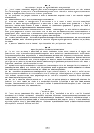 Art. 39
                              Procedure per i progetti con impatti ambientali transfrontalieri
[1] Qualora l’opera o l’intervento progettato possa avere effetti significativi sull’ambiente di un altro Stato membro
dell’Unione europea, ovvero qualora lo Stato membro che potrebbe essere coinvolto in maniera significativa ne faccia
richiesta, al medesimo Stato devono essere trasmesse quanto meno:
a) una descrizione del progetto corredata di tutte le informazioni disponibili circa il suo eventuale impatto
transfrontaliero;
b) informazioni sulla natura della decisione che può essere adottata.
[2] Se lo Stato membro, cui siano pervenute le informazioni di cui al comma 1, entro i successivi trenta giorni
comunica che intende partecipare alla procedura di valutazione in corso, allo stesso Stato, qualora non vi si sia già
provveduto, devono essere trasmessi in copia la domanda del committente o proponente, il progetto dell’opera o
intervento, lo studio di impatto ambientale e la sintesi non tecnica.
[3] Con la trasmissione della documentazione di cui al comma 2 viene assegnato allo Stato interessato un termine di
trenta giorni per presentare eventuali osservazioni, salvo che detto Stato non abbia adottato la decisione di esprimere il
proprio parere previa consultazione al proprio interno delle autorità competenti e del pubblico interessato, nel qual caso
viene assegnato un congruo termine, comunque non superiore a novanta giorni.
[4] Modalità più dettagliate per l’attuazione del presente articolo possono essere concordate caso per caso con lo Stato
membro interessato, ferma restando la previsione di condizioni adeguate di partecipazione del pubblico alle procedure
decisionali.
[5] In pendenza dei termini di cui al comma 3, ogni altro termine della procedura resta sospeso.

                                                            Art. 40
                                       Effetti del giudizio di compatibilità ambientale
[1] Gli esiti della procedura di valutazione di impatto ambientale devono essere comunicati ai soggetti del
procedimento, a tutte le amministrazioni pubbliche competenti, anche in materia di controlli ambientali, e devono essere
adeguatamente pubblicizzati. In particolare, le informazioni messe a disposizione del pubblico comprendono: il tenore
della decisione e le condizioni che eventualmente l’accompagnano; i motivi e le considerazioni principali su cui la
decisione si fonda, tenuto conto delle istanze e dei pareri del pubblico, nonché le informazioni relative al processo di
partecipazione del pubblico; una descrizione, ove necessario, delle principali misure prescritte al fine di evitare, ridurre e
se possibile compensare i più rilevanti effetti negativi.
[2] Il giudizio di compatibilità ambientale comprendente le eventuali prescrizioni per la mitigazione degli impatti ed il
monitoraggio delle opere e degli impianti deve, in particolare, essere acquisito dall’autorità competente al rilascio
dell’autorizzazione definitiva alla realizzazione dell’opera o dell’intervento progettato.
[3] Nel caso di iniziative promosse da autorità pubbliche, il provvedimento definitivo che ne autorizza la realizzazione
deve adeguatamente evidenziare la conformità delle scelte effettuate agli esiti della procedura d’impatto ambientale.
Negli altri casi, i progetti devono essere adeguati agli esiti del giudizio di compatibilità ambientale prima del rilascio
dell’autorizzazione alla realizzazione.
[4] Nel caso di opere non realizzate almeno per il 20% entro tre anni dal giudizio di compatibilità ambientale, la
procedura deve essere riaperta per valutare se le informazioni riguardanti il territorio e lo stato delle risorse abbiano
subìto nel frattempo mutamenti rilevanti. In ogni caso il giudizio di compatibilità ambientale cessa di avere efficacia al
compimento del quinto anno dalla sua emanazione.

                                                          Art. 41
                                                   Controlli successivi
[1] Qualora durante l’esecuzione delle opere di cui all’art. 35 la Commissione di cui all’art. 6 ravvisi situazioni
contrastanti con il giudizio espresso sulla compatibilità ambientale del progetto, oppure comportamenti contrastanti con
le prescrizioni ad esso relative o comunque tali da compromettere fondamentali esigenze di equilibrio ecologico e
ambientale, ne dà tempestiva comunicazione al Ministro dell’ambiente e della tutela del territorio, il quale, esperite le
opportune verifiche, ordina la sospensione dei lavori e impartisce le prescrizioni necessarie al ripristino delle condizioni
di compatibilità ambientale dei lavori medesimi.




                                                             25                       ((c) Datatronics Sistemi S.n.c. - Brescia
 