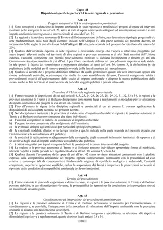 Capo III
                            Disposizioni specifiche per la VIA in sede regionale o provinciale

                                                               Art. 42
                                   Progetti sottoposti a VIA in sede regionale o provinciale
[1] Sono sottoposti a valutazione di impatto ambientale in sede regionale o provinciale i progetti di opere ed interventi
rientranti nelle categorie di cui all’art. 23, salvo si tratti di opere o interventi sottoposti ad autorizzazione statale o aventi
impatto ambientale interregionale o internazionale ai sensi dell’art. 35.
[2] Le regioni e le province autonome di Trento e di Bolzano possono definire, per determinate tipologie progettuali e/o
aree predeterminate, sulla base degli elementi indicati nell’Allegato IV alla parte seconda del presente decreto, un
incremento delle soglie di cui all’elenco B dell’Allegato III alla parte seconda del presente decreto fino alla misura del
20%.
[3] Qualora dall’istruttoria esperita in sede regionale o provinciale emerga che l’opera o intervento progettato può
avere impatti rilevanti anche sul territorio di altre regioni o province autonome o di altri Stati membri dell’Unione
europea, l’autorità competente con proprio provvedimento motivato si dichiara incompetente e rimette gli atti alla
Commissione tecnico-consultiva di cui all’art. 6 per il loro eventuale utilizzo nel procedimento riaperto in sede statale.
In tale ipotesi è facoltà del committente o proponente chiedere, ai sensi dell’art. 36, comma 3, la definizione in via
preliminare delle modalità per il rinnovo parziale o totale della fase di apertura del procedimento.
[4] Qualora si accerti che il progetto definitivo differisce da quello preliminare quanto alle aree interessate oppure alle
risorse ambientali coinvolte, o comunque che risulta da esso sensibilmente diverso, l’autorità competente adotta i
provvedimenti relativi all’aggiornamento dello studio di impatto ambientale e dispone la nuova pubblicazione dello
stesso, anche ai fini dell’invio di osservazioni da parte dei soggetti pubblici e privati interessati.

                                                            Art. 43
                                       Procedure di VIA in sede regionale o provinciale
[1] Ferme restando le disposizioni di cui agli articoli 4, 5, 23, 24, 25, 26, 27, 28, 29, 30, 31, 32, 33 e 34, le regioni e le
province autonome di Trento e di Bolzano disciplinano con proprie leggi e regolamenti le procedure per la valutazione
di impatto ambientale dei progetti di cui all’art. 42, comma 1.
[2] Fino all’entrata in vigore delle discipline regionali e provinciali di cui al comma 1, trovano applicazione le
disposizioni di cui alla parte seconda del presente decreto.
[3] Nel disciplinare i contenuti e la procedura di valutazione d’impatto ambientale le regioni e le province autonome di
Trento e di Bolzano assicurano comunque che siano individuati:
a) l’autorità competente in materia di valutazione di impatto ambientale;
b) l’organo tecnico competente allo svolgimento dell’istruttoria;
c) le eventuali deleghe agli enti locali per particolari tipologie progettuali;
d) le eventuali modalità, ulteriori o in deroga rispetto a quelle indicate nella parte seconda del presente decreto, per
l’informazione e la consultazione del pubblico;
e) le modalità di realizzazione o adeguamento delle cartografie, degli strumenti informativi territoriali di supporto e di
un archivio degli studi di impatto ambientale consultabile dal pubblico,
f) i criteri integrativi con i quali vengono definiti le province ed i comuni interessati dal progetto.
[4] Le regioni e le province autonome di Trento e di Bolzano possono individuare appropriate forme di pubblicità,
ulteriori rispetto a quelle previste nel regolamento di cui all’art. 28, comma 2, lettera b).
[5] Qualora durante l’esecuzione delle opere di cui all’art. 42 siano ravvisate situazioni contrastanti con il giudizio
espresso sulla compatibilità ambientale del progetto, oppure comportamenti contrastanti con le prescrizioni ad esso
relative o comunque tali da compromettere fondamentali esigenze di equilibrio ecologico e ambientale, l’autorità
competente, esperite le opportune verifiche, ordina la sospensione dei lavori e impartisce le prescrizioni necessarie al
ripristino delle condizioni di compatibilità ambientale dei lavori medesimi.

                                                            Art. 44
                                                  Termini del procedimento
[1] Ferme restando le ipotesi di sospensione e di interruzione, le regioni e le province autonome di Trento e di Bolzano
possono stabilire, in casi di particolare rilevanza, la prorogabilità dei termini per la conclusione della procedura sino ad
un massimo di sessanta giorni.

                                                          Art. 45
                              Coordinamento ed integrazione dei procedimenti amministrativi
[1] Le regioni e le province autonome di Trento e di Bolzano definiscono le modalità per l’armonizzazione, il
coordinamento e, se possibile, l’integrazione della procedura di valutazione dell’impatto ambientale con le procedure
ordinarie di assenso alla realizzazione delle opere.
[2] Le regioni e le province autonome di Trento e di Bolzano integrano e specificano, in relazione alle rispettive
disposizioni legislative e regolamentari, quanto disposto dagli articoli 33 e 34.
                                                               26                       ((c) Datatronics Sistemi S.n.c. - Brescia
 