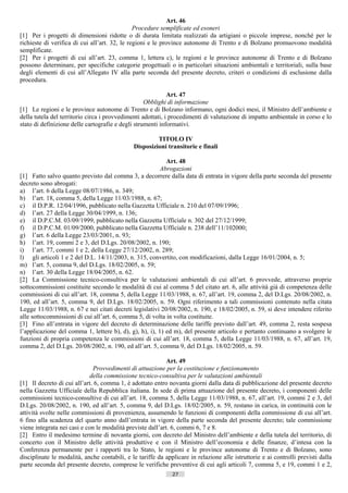 Art. 46
                                               Procedure semplificate ed esoneri
[1] Per i progetti di dimensioni ridotte o di durata limitata realizzati da artigiani o piccole imprese, nonché per le
richieste di verifica di cui all’art. 32, le regioni e le province autonome di Trento e di Bolzano promuovono modalità
semplificate.
[2] Per i progetti di cui all’art. 23, comma 1, lettera c), le regioni e le province autonome di Trento e di Bolzano
possono determinare, per specifiche categorie progettuali o in particolari situazioni ambientali e territoriali, sulla base
degli elementi di cui all’Allegato IV alla parte seconda del presente decreto, criteri o condizioni di esclusione dalla
procedura.

                                                             Art. 47
                                                   Obblighi di informazione
[1] Le regioni e le province autonome di Trento e di Bolzano informano, ogni dodici mesi, il Ministro dell’ambiente e
della tutela del territorio circa i provvedimenti adottati, i procedimenti di valutazione di impatto ambientale in corso e lo
stato di definizione delle cartografie e degli strumenti informativi.

                                                       TITOLO IV
                                              Disposizioni transitorie e finali

                                                           Art. 48
                                                         Abrogazioni
[1] Fatto salvo quanto previsto dal comma 3, a decorrere dalla data di entrata in vigore della parte seconda del presente
decreto sono abrogati:
a) l’art. 6 della Legge 08/07/1986, n. 349;
b) l’art. 18, comma 5, della Legge 11/03/1988, n. 67;
c) il D.P.R. 12/04/1996, pubblicato nella Gazzetta Ufficiale n. 210 del 07/09/1996;
d) l’art. 27 della Legge 30/04/1999, n. 136;
e) il D.P.C.M. 03/09/1999, pubblicato nella Gazzetta Ufficiale n. 302 del 27/12/1999;
f) il D.P.C.M. 01/09/2000, pubblicato nella Gazzetta Ufficiale n. 238 dell’11/102000;
g) l’art. 6 della Legge 23/03/2001, n. 93;
h) l’art. 19, commi 2 e 3, del D.Lgs. 20/08/2002, n. 190;
i) l’art. 77, commi 1 e 2, della Legge 27/12/2002, n. 289;
l) gli articoli 1 e 2 del D.L. 14/11/2003, n. 315, convertito, con modificazioni, dalla Legge 16/01/2004, n. 5;
m) l’art. 5, comma 9, del D.Lgs. 18/02/2005, n. 59;
n) l’art. 30 della Legge 18/04/2005, n. 62.
[2] La Commissione tecnico-consultiva per le valutazioni ambientali di cui all’art. 6 provvede, attraverso proprie
sottocommissioni costituite secondo le modalità di cui al comma 5 del citato art. 6, alle attività già di competenza delle
commissioni di cui all’art. 18, comma 5, della Legge 11/03/1988, n. 67, all’art. 19, comma 2, del D.Lgs. 20/08/2002, n.
190, ed all’art. 5, comma 9, del D.Lgs. 18/02/2005, n. 59. Ogni riferimento a tali commissioni contenuto nella citata
Legge 11/03/1988, n. 67 e nei citati decreti legislativi 20/08/2002, n. 190, e 18/02/2005, n. 59, si deve intendere riferito
alle sottocommissioni di cui all’art. 6, comma 5, di volta in volta costituite.
[3] Fino all’entrata in vigore del decreto di determinazione delle tariffe previsto dall’art. 49, comma 2, resta sospesa
l’applicazione del comma 1, lettere b), d), g), h), i), 1) ed m), del presente articolo e pertanto continuano a svolgere le
funzioni di propria competenza le commissioni di cui all’art. 18, comma 5, della Legge 11/03/1988, n. 67, all’art. 19,
comma 2, del D.Lgs. 20/08/2002, n. 190, ed all’art. 5, comma 9, del D.Lgs. 18/02/2005, n. 59.

                                                            Art. 49
                              Provvedimenti di attuazione per la costituzione e funzionamento
                            della commissione tecnico-consultiva per le valutazioni ambientali
[1] Il decreto di cui all’art. 6, comma 1, è adottato entro novanta giorni dalla data di pubblicazione del presente decreto
nella Gazzetta Ufficiale della Repubblica italiana. In sede di prima attuazione del presente decreto, i componenti delle
commissioni tecnico-consultive di cui all’art. 18, comma 5, della Legge 11/03/1988, n. 67, all’art. 19, commi 2 e 3, del
D.Lgs. 20/08/2002, n. 190, ed all’art. 5, comma 9, del D.Lgs. 18/02/2005, n. 59, restano in carica, in continuità con le
attività svolte nelle commissioni di provenienza, assumendo le funzioni di componenti della commissione di cui all’art.
6 fino alla scadenza del quarto anno dall’entrata in vigore della parte seconda del presente decreto; tale commissione
viene integrata nei casi e con le modalità previste dall’art. 6, commi 6, 7 e 8.
[2] Entro il medesimo termine di novanta giorni, con decreto del Ministro dell’ambiente e della tutela del territorio, di
concerto con il Ministro delle attività produttive e con il Ministro dell’economia e delle finanze, d’intesa con la
Conferenza permanente per i rapporti tra lo Stato, le regioni e le province autonome di Trento e di Bolzano, sono
disciplinate le modalità, anche contabili, e le tariffe da applicare in relazione alle istruttorie e ai controlli previsti dalla
parte seconda del presente decreto, comprese le verifiche preventive di cui agli articoli 7, comma 5, e 19, commi 1 e 2,
                                                              27                       ((c) Datatronics Sistemi S.n.c. - Brescia
 