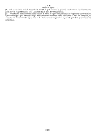 Art. 52
                                                       Entrata in vigore
[1] Fatto salvo quanto disposto dagli articoli 49 e 50, la parte seconda del presente decreto entra in vigore centoventi
giorni dopo la sua pubblicazione nella Gazzetta Ufficiale della Repubblica italiana.
[2] I procedimenti amministrativi in corso alla data di entrata in vigore della parte seconda del presente decreto, nonché
i procedimenti per i quali a tale data sia già stata formalmente presentata istanza introduttiva da parte dell’interessato, si
concludono in conformità alle disposizioni ed alle attribuzioni di competenza in vigore all’epoca della presentazione di
detta istanza.




                                                             29                       ((c) Datatronics Sistemi S.n.c. - Brescia
 