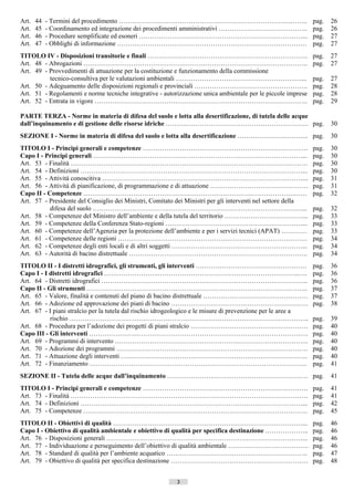 Art.   44   - Termini del procedimento …………………………………………………………………….……..                                          pag.    26
Art.   45   - Coordinamento ed integrazione dei procedimenti amministrativi …………………………………..                     pag.    26
Art.   46   - Procedure semplificate ed esoneri …………………………………………………………………...                                    pag.    27
Art.   47   - Obblighi di informazione ……………………………………………………………………………                                            pag.    27
TITOLO IV - Disposizioni transitorie e finali ………………………………………………………………..                                        pag.    27
Art. 48 - Abrogazioni ………………………………………………………………………………………….                                                       pag.    27
Art. 49 - Provvedimenti di attuazione per la costituzione e funzionamento della commissione
          tecnico-consultiva per le valutazioni ambientali ……………………………………………….…...                              pag.    27
Art. 50 - Adeguamento delle disposizioni regionali e provinciali …………………………………………….                             pag.    28
Art. 51 - Regolamenti e norme tecniche integrative - autorizzazione unica ambientale per le piccole imprese     pag.    28
Art. 52 - Entrata in vigore ……………………………………………………………………………………..                                                  pag.    29

PARTE TERZA - Norme in materia di difesa del suolo e lotta alla desertificazione, di tutela delle acque
dall’inquinamento e di gestione delle risorse idriche ……….….……………………………………………. pag.                                     30
SEZIONE I - Norme in materia di difesa del suolo e lotta alla desertificazione ………………….……….. pag.                       30
TITOLO I - Principi generali e competenze ………………………………………………………………….                                            pag.    30
Capo I - Principi generali ……………………………………………………………………………………...                                                  pag.    30
Art. 53 - Finalità ……………………………………………………………………………………………….                                                        pag.    30
Art. 54 - Definizioni …………………………………………………………………………………………...                                                     pag.    30
Art. 55 - Attività conoscitiva …………………………………………………………………………………..                                                pag.    31
Art. 56 - Attività di pianificazione, di programmazione e di attuazione ………………………………………                         pag.    31
Capo II - Competenze …………………………………………………………………………………….……                                                        pag.    32
Art. 57 - Presidente del Consiglio dei Ministri, Comitato dei Ministri per gli interventi nel settore della
           difesa del suolo ……………………………………………………………………………………...                                                 pag.    32
Art. 58 - Competenze del Ministro dell’ambiente e della tutela del territorio ………………………………...                   pag.    33
Art. 59 - Competenze della Conferenza Stato-regioni ………………………………………………………...                                    pag.    33
Art. 60 - Competenze dell’Agenzia per la protezione dell’ambiente e per i servizi tecnici (APAT) …………           pag.    33
Art. 61 - Competenze delle regioni ……………………………………………………………………………                                                pag.    34
Art. 62 - Competenze degli enti locali e di altri soggetti ……………………………………………………...                              pag.    34
Art. 63 - Autorità di bacino distrettuale ……………………………………………………………………….                                          pag.    34
TITOLO II - I distretti idrografici, gli strumenti, gli interventi ……………………………………………                            pag.    36
Capo I - I distretti idrografici …………………….………………………………………………………..….                                             pag.    36
Art. 64 - Distretti idrografici …………………………………………………………………………………..                                               pag.    36
Capo II - Gli strumenti …………………….…………………………………………………………………..                                                    pag.    37
Art. 65 - Valore, finalità e contenuti del piano di bacino distrettuale …………………………………………                        pag.    37
Art. 66 - Adozione ed approvazione dei piani di bacino ………………………………………………………                                    pag.    38
Art. 67 - I piani stralcio per la tutela dal rischio idrogeologico e le misure di prevenzione per le aree a
           rischio ………………………………………………………………………………………………..                                                       pag.    39
Art. 68 - Procedura per l’adozione dei progetti di piani stralcio ………………………………………………                            pag.    40
Capo III - Gli interventi ………………….…………………………………………………………………….                                                   pag.    40
Art. 69 - Programmi di intervento ……………………………………………………………………………..                                               pag.    40
Art. 70 - Adozione dei programmi …………………………………………………………………………….                                                 pag.    40
Art. 71 - Attuazione degli interventi …………………………………………………………………………..                                            pag.    40
Art. 72 - Finanziamento ……………………………………………………………………………………….                                                      pag.    41
SEZIONE II - Tutela delle acque dall’inquinamento ………………….……………………………………. pag.                                          41
TITOLO I - Principi generali e competenze ………………………………………………………………….                                            pag.    41
Art. 73 - Finalità ……………………………………………………………………………………………….                                                        pag.    41
Art. 74 - Definizioni …………………………………………………………………………………………...                                                     pag.    42
Art. 75 - Competenze ………………………………………………………………………………………….                                                        pag.    45
TITOLO II - Obiettivi di qualità ……………………………………………………………………………...                                               pag.    46
Capo I - Obiettivo di qualità ambientale e obiettivo di qualità per specifica destinazione ………………..             pag.    46
Art. 76 - Disposizioni generali ………………………………………………………………………………...                                               pag.    46
Art. 77 - Individuazione e perseguimento dell’obiettivo di qualità ambientale ……………………………….                     pag.    46
Art. 78 - Standard di qualità per l’ambiente acquatico ………………………………………………………..                                  pag.    47
Art. 79 - Obiettivo di qualità per specifica destinazione ………………………………………………………                                 pag.    48


                                                          3                     ((c) Datatronics Sistemi S.n.c. - Brescia
 