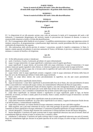 PARTE TERZA
                           Norme in materia di difesa del suolo e lotta alla desertificazione,
                      di tutela delle acque dall’inquinamento e di gestione delle risorse idriche

                                                    SEZIONE I
                           Norme in materia di difesa del suolo e lotta alla desertificazione

                                                        TITOLO I
                                              Principi generali e competenze

                                                         Capo I
                                                     Principi generali

                                                              Art. 53
                                                              Finalità
[1] Le disposizioni di cui alla presente sezione sono volte ad assicurare la tutela ed il risanamento del suolo e del
sottosuolo, il risanamento idrogeologico del territorio tramite la prevenzione dei fenomeni di dissesto, la messa in
sicurezza delle situazioni a rischio e la lotta alla desertificazione.
[2] Per il conseguimento delle finalità di cui al comma 1, la pubblica amministrazione svolge ogni opportuna azione di
carattere conoscitivo, di programmazione e pianificazione degli interventi, nonché preordinata alla loro esecuzione, in
conformità alle disposizioni che seguono.
[3] Alla realizzazione delle attività previste al comma 1 concorrono, secondo le rispettive competenze, lo Stato, le
regioni a statuto speciale ed ordinario, le province autonome di Trento e di Bolzano, le province, i comuni e le comunità
montane e i consorzi di bonifica e di irrigazione.

                                                          Art. 54
                                                         Definizioni
[1] Ai fini della presente sezione si intende per:
a) suolo: il territorio, il suolo, il sottosuolo, gli abitati e le opere infrastrutturali;
b) acque: le acque meteoriche e le acque superficiali e sotterranee come di seguito specificate;
c) acque superficiali: le acque interne, ad eccezione delle sole acque sotterranee, le acque di transizione e le acque
costiere, tranne per quanto riguarda lo stato chimico, in relazione al quale sono incluse anche le acque territoriali;
d) acque sotterranee: tutte le acque che si trovano sotto la superficie del suolo nella zona di saturazione e a contatto
diretto con il suolo o il sottosuolo;
e) acque interne: tutte le acque superficiali correnti o stagnanti e tutte le acque sotterranee all’interno della linea di
base che serve da riferimento per definire il limite delle acque territoriali,
f) fiume: un corpo idrico interno che scorre prevalentemente in superficie, ma che può essere parzialmente
sotterraneo;
g) lago: un corpo idrico superficiale interno fermo;
h) acque di transizione: i corpi idrici superficiali in prossimità della foce di un fiume, che sono parzialmente di natura
salina a causa della loro vicinanza alle acque costiere, ma sostanzialmente influenzati dai flussi di acqua dolce;
i) acque costiere: le acque superficiali situate all’interno rispetto a una retta immaginaria distante, in ogni suo punto,
un miglio nautico sul lato esterno dal punto più vicino della linea di base che serve da riferimento per definire il limite
delle acque territoriali, e che si estendono eventualmente fino al limite esterno delle acque di transizione;
l) corpo idrico superficiale: un elemento distinto e significativo di acque superficiali, quale un lago, un bacino
artificiale, un torrente, un fiume o canale, parte di un torrente, fiume o canale, nonché di acque di transizione o un tratto
di acque costiere;
m) corpo idrico artificiale: un corpo idrico superficiale creato da un’attività umana;
n) corpo idrico fortemente modificato: un corpo idrico superficiale la cui natura, a seguito di alterazioni fisiche dovute
a un’attività umana, e sostanzialmente modificata;
o) corpo idrico sotterraneo: un volume distinto di acque sotterranee contenute da una o più falde acquifere;
p) falda acquifera: uno o più strati sotterranei di roccia o altri strati geologici di porosità e permeabilità sufficiente da
consentire un flusso significativo di acque sotterranee o l’estrazione di quantità significative di acque sotterranee;
q) reticolo idrografico: l’insieme degli elementi che costituiscono il sistema drenante alveato del bacino idrografico;
r) bacino idrografico: il territorio nel quale scorrono tutte le acque superficiali attraverso una serie di torrenti, fiumi ed
eventualmente laghi per sfociare al mare in un'unica foce, a estuario o delta;
s) sottobacino o sub-bacino: il territorio nel quale scorrono tutte le acque superficiali attraverso una serie di torrenti,
fiumi ed eventualmente laghi per sfociare in un punto specifico di un corso d’acqua, di solito un lago o la confluenza di
un fiume;


                                                             30                       ((c) Datatronics Sistemi S.n.c. - Brescia
 