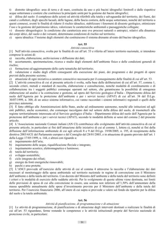 t) distretto idrografico: area di terra e di mare, costituita da uno o più bacini idrografici limitrofi e dalle rispettive
acque sotterranee e costiere che costituisce la principale unità per la gestione dei bacini idrografici;
u) difesa del suolo: il complesso delle azioni ed attività riferibili alla tutela e salvaguardia del territorio, dei fiumi, dei
canali e collettori, degli specchi lacuali, delle lagune, della fascia costiera, delle acque sotterranee, nonché del territorio a
questi connessi, aventi le finalità di ridurre il rischio idraulico, stabilizzare i fenomeni di dissesto geologico, ottimizzare
l’uso e la gestione del patrimonio idrico, valorizzare le caratteristiche ambientali e paesaggistiche collegate;
v) dissesto idrogeologico: la condizione che caratterizza aree ove processi naturali o antropici, relativi alla dinamica
dei corpi idrici, del suolo o dei versanti, determinano condizioni di rischio sul territorio;
z) opera idraulica: l’insieme degli elementi che costituiscono il sistema drenante alveato del bacino idrografico.

                                                             Art. 55
                                                      Attività conoscitiva
[1] Nell’attività conoscitiva, svolta per le finalità di cui all’art. 53 e riferita all’intero territorio nazionale, si intendono
comprese le azioni di:
a) raccolta, elaborazione, archiviazione e diffusione dei dati;
b) accertamento, sperimentazione, ricerca e studio degli elementi dell’ambiente fisico e delle condizioni generali di
rischio;
c) formazione ed aggiornamento delle carte tematiche del territorio;
d) valutazione e studio degli effetti conseguenti alla esecuzione dei piani, dei programmi e dei progetti di opere
previsti dalla presente sezione;
e) attuazione di ogni iniziativa a carattere conoscitivo necessaria per il conseguimento delle finalità di cui all’art. 53.
[2] L’attività conoscitiva di cui al presente articolo è svolta, sulla base delle deliberazioni di cui all’art. 57, comma 1,
secondo criteri, metodi e standard di raccolta, elaborazione e consultazione, nonché modalità di coordinamento e di
collaborazione tra i soggetti pubblici comunque operanti nel settore, che garantiscano la possibilità di omogenea
elaborazione ed analisi e la costituzione e gestione, ad opera del Servizio geologico d’Italia - Dipartimento difesa del
suolo dell’Agenzia per la protezione dell’ambiente e per i servizi tecnici (APAT) di cui all’art. 38 del D.Lgs.
30/07/1999, n. 300, di un unico sistema informativo, cui vanno raccordati i sistemi informativi regionali e quelli delle
province autonome.
[3] È fatto obbligo alle Amministrazioni dello Stato, anche ad ordinamento autonomo, nonché alle istituzioni ed agli
enti pubblici, anche economici, che comunque raccolgano dati nel settore della difesa del suolo, di trasmetterli alla
regione territorialmente interessata ed al Servizio geologico d’Italia – Dipartimento difesa del suolo dell’Agenzia per la
protezione dell’ambiente e per i servizi tecnici (APAT), secondo le modalità definite ai sensi del comma 2 del presente
articolo.
[4] L’Associazione nazionale Comuni italiani (AN CI) contribuisce allo svolgimento dell’attività conoscitiva di cui al
presente articolo, in particolare ai fini dell’attuazione delle iniziative di cui al comma 1, lettera e), nonché ai fini della
diffusione dell’informazione ambientale di cui agli articoli 8 e 9 del D.Lgs. 19/08/2005, n. 195, di recepimento della
direttiva 2003/4/CE del Parlamento europeo e del Consiglio del 28/01/2003, e in attuazione di quanto previsto dall’art. 1
della Legge 17/05/1999, n. 144, e altresì con riguardo a:
a) inquinamento dell’aria;
b) inquinamento delle acque, riqualificazione fluviale e integrato;
c) inquinamento acustico, elettromagnetico e luminoso;
d) tutela del territorio;
e) sviluppo sostenibile;
f) ciclo integrato dei rifiuti;
g) energie da fonti energetiche rinnovabili;
h) parchi e aree protette.
[5] L’ANCI provvede all’esercizio delle attività di cui al comma 4 attraverso la raccolta e l’elaborazione dei dati
necessari al monitoraggio della spesa ambientale sul territorio nazionale in regime di convenzione con il Ministero
dell’ambiente e della tutela del territorio. Con decreto del Ministro dell’ambiente e della tutela del territorio sono definiti
i criteri e le modalità di esercizio delle suddette attività. Per lo svolgimento di queste ultime viene destinata, nei limiti
delle previsioni di spesa di cui alla convenzione in essere, una somma non inferiore all’1,50% dell’ammontare della
massa spendibile annualmente delle spese d’investimento previste per il Ministero dell’ambiente e della tutela del
territorio. Per l’esercizio finanziario 2006, all’onere di cui sopra si provvede a valere sul fondo da ripartire per la difesa
del suolo e la tutela ambientale.

                                                             Art. 56
                                Attività di pianificazione, di programmazione e di attuazione
[1] Le attività di programmazione, di pianificazione e di attuazione degli interventi destinati a realizzare le finalità di
cui all’art. 53 riguardano, ferme restando le competenze e le attività istituzionali proprie del Servizio nazionale di
protezione civile, in particolare:

                                                               31                       ((c) Datatronics Sistemi S.n.c. - Brescia
 