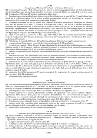 Art. 58
                              Competenze del Ministro dell’ambiente e della tutela del territorio
[1] Il Ministro dell’ambiente e della tutela del territorio esercita le funzioni e i compiti spettanti allo Stato nelle materie
disciplinate dalla presente sezione, ferme restando le competenze istituzionali del Servizio nazionale di protezione civile.
[2] In particolare, il Ministro dell’ambiente e della tutela del territorio:
a) formula proposte, sentita la Conferenza Stato-regioni, ai fini dell’adozione, ai sensi dell’art. 57, degli indirizzi e dei
criteri per lo svolgimento del servizio di polizia idraulica, di navigazione interna e per la realizzazione, gestione e
manutenzione delle opere e degli impianti e la conservazione dei beni;
b) predispone la relazione sull’uso del suolo e sulle condizioni dell’assetto idrogeologico, da allegare alla relazione
sullo stato dell’ambiente di cui all’art. 1, comma 6, della Legge 08/07/1986, n. 349, nonché la relazione sullo stato di
attuazione dei programmi triennali di intervento per la difesa del suolo, di cui all’art. 69, da allegare alla relazione
previsionale e programmatica. La relazione sull’uso del suolo e sulle condizioni dell’assetto idrogeologico e la relazione
sullo stato dell’ambiente sono redatte avvalendosi del Servizio geologico d’Italia - Dipartimento difesa del suolo
dell’Agenzia per la protezione dell’ambiente e per i servizi tecnici (APAT),
c) opera, ai sensi dell’art. 2, commi 5 e 6, della Legge 08/07/1986, n. 349, per assicurare il coordinamento, ad ogni
livello di pianificazione, delle funzioni di difesa del suolo con gli interventi per la tutela e l’utilizzazione delle acque e
per la tutela dell’ambiente.
[3] Ai fini di cui al comma 2, il Ministero dell’ambiente e della tutela del territorio svolge le seguenti funzioni:
a) programmazione, finanziamento e controllo degli interventi in materia di difesa del suolo;
b) previsione, prevenzione e difesa del suolo da frane, alluvioni e altri fenomeni di dissesto idrogeologico, nel medio e
nel lungo termine al fine di garantire condizioni ambientali permanenti ed omogenee, ferme restando le competenze del
Dipartimento della protezione civile in merito agli interventi di somma urgenza;
c) indirizzo e coordinamento dell’attività dei rappresentanti del Ministero in seno alle Autorità di bacino distrettuale di
cui all’art. 63;
d) identificazione delle linee fondamentali dell’assetto del territorio nazionale con riferimento ai valori naturali e
ambientali e alla difesa del suolo, nonché con riguardo all’impatto ambientale dell’articolazione territoriale delle reti
infrastrutturali, delle opere di competenza statale e delle trasformazioni territoriali;
e) determinazione di criteri, metodi e standard di raccolta, elaborazione, da parte del Servizio geologico d’Italia -
Dipartimento difesa del suolo dell’Agenzia per la protezione dell’ambiente e per i servizi tecnici (APAT), e di
consultazione dei dati, definizione di modalità di coordinamento e di collaborazione tra i soggetti pubblici operanti nel
settore, nonché definizione degli indirizzi per l’accertamento e lo studio degli elementi dell’ambiente fisico e delle
condizioni generali di rischio;
f) valutazione degli effetti conseguenti all’esecuzione dei piani, dei programmi e dei progetti su scala nazionale di
opere nel settore della difesa del suolo;
g) coordinamento dei sistemi cartografici.

                                                              Art. 59
                                         Competenze della Conferenza Stato-regioni
[1] La Conferenza Stato-regioni formula pareri, proposte ed osservazioni, anche ai fini dell’esercizio delle funzioni di
indirizzo e coordinamento di cui all’art. 57, in ordine alle attività ed alle finalità di cui alla presente sezione, ed ogni
qualvolta ne è richiesta dal Ministro dell’ambiente e della tutela del territorio. In particolare:
a) formula proposte per l’adozione degli indirizzi, dei metodi e dei criteri di cui al predetto art. 57;
b) formula proposte per il costante adeguamento scientifico ed organizzativo del Servizio geologico d’Italia -
Dipartimento difesa del suolo dell’Agenzia per la protezione dell’ambiente e per i servizi tecnici (APAT) e per il suo
coordinamento con i servizi, gli istituti, gli uffici e gli enti pubblici e privati che svolgono attività di rilevazione, studio e
ricerca in materie riguardanti, direttamente o indirettamente, il settore della difesa del suolo;
c) formula osservazioni sui piani di bacino, ai fini della loro conformità agli indirizzi e ai criteri di cui all’art. 57;
d) esprime pareri sulla ripartizione degli stanziamenti autorizzati da ciascun programma triennale tra i soggetti
preposti all’attuazione delle opere e degli interventi individuati dai piani di bacino;
e) esprime pareri sui programmi di intervento di competenza statale.

                                                           Art. 60
                 Competenze dell’Agenzia per la protezione dell’ambiente e per i servizi tecnici (APAT)
[1] Ferme restando le competenze e le attività istituzionali proprie del Servizio nazionale di protezione civile,
l’Agenzia per la protezione dell’ambiente e per i servizi tecnici (APAT) esercita, mediante il Servizio geologico d’Italia
- Dipartimento difesa del suolo, le seguenti funzioni:
a) svolgere l’attività conoscitiva, qual è definita all’art. 55;
b) realizzare il sistema informativo unico e la rete nazionale integrati di rilevamento e sorveglianza;
c) fornire, a chiunque ne formuli richiesta, dati, pareri e consulenze, secondo un tariffario fissato ogni biennio con
decreto del Presidente del Consiglio dei Ministri, su proposta del Ministro dell’ambiente e della tutela del territorio di

                                                               33                       ((c) Datatronics Sistemi S.n.c. - Brescia
 