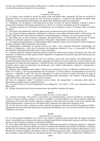 concerto con il Ministro dell’economia e delle finanze. Le tariffe sono stabilite in base al principio della partecipazione
al costo delle prestazioni da parte di chi ne usufruisca.

                                                             Art. 61
                                                    Competenze delle regioni
[1] Le regioni, ferme restando le attività da queste svolte nell’ambito delle competenze del Servizio nazionale di
protezione civile, ove occorra d’intesa tra loro, esercitano le funzioni e i compiti ad esse spettanti nel quadro delle
competenze costituzionalmente determinate e nel rispetto delle attribuzioni statali, ed in particolare:
a) collaborano nel rilevamento e nell’elaborazione dei piani di bacino dei distretti idrografici secondo le direttive
assunte dalla Conferenza istituzionale permanente di cui all’art. 63, comma 4, ed adottano gli atti di competenza;
b) formulano proposte per la formazione dei programmi e per la redazione di studi e di progetti relativi ai distretti
idrografici;
c) provvedono alla elaborazione, adozione, approvazione ed attuazione dei piani di tutela di cui all’art. 121;
d) per la parte di propria competenza, dispongono la redazione e provvedono all’approvazione e all’esecuzione dei
progetti, degli interventi e delle opere da realizzare nei distretti idrografici, istituendo, ove occorra, gestioni comuni;
e) provvedono, per la parte di propria competenza, all’organizzazione e al funzionamento del servizio di polizia
idraulica ed a quelli per la gestione e la manutenzione delle opere e degli impianti e la conservazione dei beni;
f) provvedono all’organizzazione e al funzionamento della navigazione interna, ferme restando le residue competenze
spettanti al Ministero delle infrastrutture e dei trasporti;
g) predispongono annualmente la relazione sull’uso del suolo e sulle condizioni dell’assetto idrogeologico del
territorio di competenza e sullo stato di attuazione del programma triennale in corso e la trasmettono al Ministro
dell’ambiente e della tutela del territorio entro il mese di dicembre;
h) assumono ogni altra iniziativa ritenuta necessaria in materia di conservazione e difesa del territorio, del suolo e del
sottosuolo e di tutela ed uso delle acque nei bacini idrografici di competenza ed esercitano ogni altra funzione prevista
dalla presente sezione.
[2] Il Registro italiano dighe (RID) provvede in via esclusiva, anche nelle zone sismiche, alla identificazione e al
controllo dei progetti delle opere di sbarramento, delle dighe di ritenuta o traverse che superano 15 metri di altezza o che
determinano un volume di invaso superiore a 1.000.000 di metri cubi. Restano di competenza del Ministero delle attività
produttive tutte le opere di sbarramento che determinano invasi adibiti esclusivamente a deposito o decantazione o
lavaggio di residui industriali.
[3] Rientrano nella competenza delle regioni e delle province autonome di Trento e di Bolzano le attribuzioni di cui al
D.P.R. 01/11/1959, n. 1363, per gli sbarramenti che non superano i 15 metri di altezza e che determinano un invaso non
superiore a 1.000.000 di metri cubi. Per tali sbarramenti, ove posti al servizio di grandi derivazioni di acqua di
competenza statale, restano ferme le attribuzioni del Ministero delle infrastrutture e dei trasporti. Il Registro italiano
dighe (RID) fornisce alle regioni il supporto tecnico richiesto.
[4] Resta di competenza statale la normativa tecnica relativa alla progettazione e costruzione delle dighe di
sbarramento di qualsiasi altezza e capacità di invaso.
[5] Le funzioni relative al vincolo idrogeologico di cui al Regio D.L. 30/12/1923, n. 3267, sono interamente esercitate
dalle regioni.
[6] Restano ferme tutte le altre funzioni amministrative già trasferite o delegate alle regioni.

                                                          Art. 62
                                      Competenze degli enti locali e di altri soggetti
[1] I comuni, le province, i loro consorzi o associazioni, le comunità montane, i consorzi di bonifica e di irrigazione, i
consorzi di bacino imbrifero montano e gli altri enti pubblici e di diritto pubblico con sede nel distretto idrografico
partecipano all’esercizio delle funzioni regionali in materia di difesa del suolo nei modi e nelle forme stabilite dalle
regioni singolarmente o d’intesa tra loro, nell’ambito delle competenze del sistema delle autonomie locali.
[2] Gli enti di cui al comma 1 possono avvalersi, sulla base di apposite convenzioni, del Servizio geologico d’Italia -
Dipartimento difesa del suolo dell’Agenzia per la protezione dell’ambiente e per i servizi tecnici (APAT) e sono tenuti a
collaborare con la stessa.

                                                              Art. 63
                                                  Autorità di bacino distrettuale
[1] In ciascun distretto idrografico di cui all’art. 64 è istituita l’Autorità di bacino distrettuale, di seguito Autorità di
bacino, ente pubblico non economico che opera in conformità agli obiettivi della presente sezione ed uniforma la propria
attività a criteri di efficienza, efficacia, economicità e pubblicità.
[2] Sono organi dell’Autorità di bacino: la Conferenza istituzionale permanente, il Segretario generale, la Segreteria
tecnico-operativa e la Conferenza operativa di servizi. Con decreto del Presidente del Consiglio dei Ministri, su proposta
del Ministro dell’ambiente e della tutela del territorio di concerto con il Ministro dell’economia e delle finanze e con il
Ministro per la funzione pubblica, da emanarsi sentita la Conferenza permanente Stato - regioni entro trenta giorni dalla
data di entrata in vigore della parte terza del presente decreto, sono definiti i criteri e le modalità per l’attribuzione o il
                                                              34                      ((c) Datatronics Sistemi S.n.c. - Brescia
 