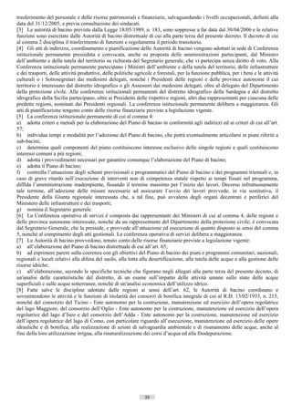 trasferimento del personale e delle risorse patrimoniali e finanziarie, salvaguardando i livelli occupazionali, definiti alla
data del 31/12/2005, e previa consultazione dei sindacati.
[3] Le autorità di bacino previste dalla Legge 18/05/1989, n. 183, sono soppresse a far data dal 30/04/2006 e le relative
funzioni sono esercitate dalle Autorità di bacino distrettuale di cui alla parte terza del presente decreto. Il decreto di cui
al comma 2 disciplina il trasferimento di funzioni e regolamenta il periodo transitorio.
[4] Gli atti di indirizzo, coordinamento e pianificazione delle Autorità di bacino vengono adottati in sede di Conferenza
istituzionale permanente presieduta e convocata, anche su proposta delle amministrazioni partecipanti, dal Ministro
dell’ambiente e della tutela del territorio su richiesta del Segretario generale, che vi partecipa senza diritto di voto. Alla
Conferenza istituzionale permanente partecipano i Ministri dell’ambiente e della tutela del territorio, delle infrastrutture
e dei trasporti, delle attività produttive, delle politiche agricole e forestali, per la funzione pubblica, per i beni e le attività
culturali o i Sottosegretari dai medesimi delegati, nonché i Presidenti delle regioni e delle province autonome il cui
territorio è interessato dal distretto idrografico o gli Assessori dai medesimi delegati, oltre al delegato del Dipartimento
della protezione civile. Alle conferenze istituzionali permanenti del distretto idrografico della Sardegna e del distretto
idrografico della Sicilia partecipano, oltre ai Presidenti delle rispettive regioni, altri due rappresentanti per ciascuna delle
predette regioni, nominati dai Presidenti regionali. La conferenza istituzionale permanente delibera a maggioranza. Gli
atti di pianificazione tengono conto delle risorse finanziarie previste a legislazione vigente.
[5] La conferenza istituzionale permanente di cui al comma 4:
a) adotta criteri e metodi per la elaborazione del Piano di bacino in conformità agli indirizzi ed ai criteri di cui all’art.
57;
b) individua tempi e modalità per l’adozione del Piano di bacino, che potrà eventualmente articolarsi in piani riferiti a
sub-bacini;
c) determina quali componenti del piano costituiscono interesse esclusivo delle singole regioni e quali costituiscono
interessi comuni a più regioni;
d) adotta i provvedimenti necessari per garantire comunque l’elaborazione del Piano di bacino;
e) adotta il Piano di bacino;
f) controlla l’attuazione degli schemi previsionali e programmatici del Piano di bacino e dei programmi triennali e, in
caso di grave ritardo nell’esecuzione di interventi non di competenza statale rispetto ai tempi fissati nel programma,
diffida l’amministrazione inadempiente, fissando il termine massimo per l’inizio dei lavori. Decorso infruttuosamente
tale termine, all’adozione delle misure necessarie ad assicurare l’avvio dei lavori provvede, in via sostitutiva, il
Presidente della Giunta regionale interessata che, a tal fine, può avvalersi degli organi decentrati e periferici del
Ministero delle infrastrutture e dei trasporti;
g) nomina il Segretario generale.
[6] La Conferenza operativa di servizi è composta dai rappresentanti dei Ministeri di cui al comma 4, delle regioni e
delle province autonome interessate, nonché da un rappresentante del Dipartimento della protezione civile; è convocata
dal Segretario Generale, che la presiede, e provvede all’attuazione ed esecuzione di quanto disposto ai sensi del comma
5, nonché al compimento degli atti gestionali. La conferenza operativa di servizi delibera a maggioranza.
[7] Le Autorità di bacino provvedono, tenuto conto delle risorse finanziarie previste a legislazione vigente:
a) all’elaborazione del Piano di bacino distrettuale di cui all’art. 65;
b) ad esprimere parere sulla coerenza con gli obiettivi del Piano di bacino dei piani e programmi comunitari, nazionali,
regionali e locali relativi alla difesa del suolo, alla lotta alla desertificazione, alla tutela delle acque e alla gestione delle
risorse idriche;
c) all’elaborazione, secondo le specifiche tecniche che figurano negli allegati alla parte terza del presente decreto, di
un'analisi delle caratteristiche del distretto, di un esame sull’impatto delle attività umane sullo stato delle acque
superficiali e sulle acque sotterranee, nonché di un'analisi economica dell’utilizzo idrico.
[8] Fatte salve le discipline adottate dalle regioni ai sensi dell’art. 62, le Autorità di bacino coordinano e
sovraintendono le attività e le funzioni di titolarità dei consorzi di bonifica integrale di cui al R.D. 13/02/1933, n. 215,
nonché del consorzio del Ticino - Ente autonomo per la costruzione, manutenzione ed esercizio dell’opera regolatrice
del lago Maggiore, del consorzio dell’Oglio - Ente autonomo per la costruzione, manutenzione ed esercizio dell’opera
regolatrice del lago d’Iseo e del consorzio dell’Adda - Ente autonomo per la costruzione, manutenzione ed esercizio
dell’opera regolatrice del lago di Como, con particolare riguardo all’esecuzione, manutenzione ed esercizio delle opere
idrauliche e di bonifica, alla realizzazione di azioni di salvaguardia ambientale e di risanamento delle acque, anche al
fine della loro utilizzazione irrigua, alla rinaturalizzazione dei corsi d’acqua ed alla fitodepurazione.




                                                                35                        ((c) Datatronics Sistemi S.n.c. - Brescia
 