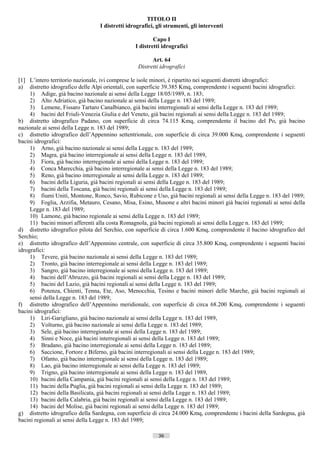 TITOLO II
                                 I distretti idrografici, gli strumenti, gli interventi

                                                        Capo I
                                                I distretti idrografici

                                                       Art. 64
                                                 Distretti idrografici

[1] L’intero territorio nazionale, ivi comprese le isole minori, è ripartito nei seguenti distretti idrografici:
a) distretto idrografico delle Alpi orientali, con superficie 39.385 Kmq, comprendente i seguenti bacini idrografici:
     1) Adige, già bacino nazionale ai sensi della Legge 18/05/1989, n. 183;
     2) Alto Adriatico, già bacino nazionale ai sensi della Legge n. 183 del 1989;
     3) Lemene, Fissaro Tartaro Canalbianco, già bacini interregionali ai sensi della Legge n. 183 del 1989;
     4) bacini del Friuli-Venezia Giulia e del Veneto, già bacini regionali ai sensi della Legge n. 183 del 1989;
b) distretto idrografico Padano, con superficie di circa 74.115 Kmq, comprendente il bacino del Po, già bacino
nazionale ai sensi della Legge n. 183 del 1989;
c) distretto idrografico dell’Appennino settentrionale, con superficie di circa 39.000 Kmq, comprendente i seguenti
bacini idrografici:
     1) Arno, già bacino nazionale ai sensi della Legge n. 183 del 1989;
     2) Magra, già bacino interregionale ai sensi della Legge n. 183 del 1989,
     3) Fiora, già bacino interregionale ai sensi della Legge n. 183 del 1989;
     4) Conca Marecchia, già bacino interregionale ai sensi della Legge n. 183 del 1989;
     5) Reno, già bacino interregionale ai sensi della Legge n. 183 del 1989;
     6) bacini della Liguria, già bacini regionali ai sensi della Legge n. 183 del 1989;
     7) bacini della Toscana, già bacini regionali ai sensi della Legge n. 183 del 1989;
     8) fiumi Uniti, Montone, Ronco, Savio, Rubicone e Uso, già bacini regionali ai sensi della Legge n. 183 del 1989;
     9) Foglia, Arzifia, Metauro, Cesano, Misa, Esino, Musone e altri bacini minori già bacini regionali ai sensi della
     Legge n. 183 del 1989;
     10) Lamone, già bacino regionale ai sensi della Legge n. 183 del 1989;
     11) bacini minori afferenti alla costa Romagnola, già bacini regionali ai sensi della Legge n. 183 del 1989;
d) distretto idrografico pilota del Serchio, con superficie di circa 1.600 Kmq, comprendente il bacino idrografico del
Serchio;
e) distretto idrografico dell’Appennino centrale, con superficie di circa 35.800 Kmq, comprendente i seguenti bacini
idrografici:
     1) Tevere, già bacino nazionale ai sensi della Legge n. 183 del 1989;
     2) Tronto, già bacino interregionale ai sensi della Legge n. 183 del 1989;
     3) Sangro, già bacino interregionale ai sensi della Legge n. 183 del 1989;
     4) bacini dell’Abruzzo, già bacini regionali ai sensi della Legge n. 183 del 1989;
     5) bacini del Lazio, già bacini regionali ai sensi della Legge n. 183 del 1989;
     6) Potenza, Chienti, Tenna, Ete, Aso, Menocchia, Tesino e bacini minori delle Marche, già bacini regionali ai
     sensi della Legge n. 183 del 1989;
f) distretto idrografico dell’Appennino meridionale, con superficie di circa 68.200 Kmq, comprendente i seguenti
bacini idrografici:
     1) Liri-Garigliano, già bacino nazionale ai sensi della Legge n. 183 del 1989,
     2) Volturno, già bacino nazionale ai sensi della Legge n. 183 del 1989;
     3) Sele, già bacino interregionale ai sensi della Legge n. 183 del 1989;
     4) Sinni e Noce, già bacini interregionali ai sensi della Legge n. 183 del 1989;
     5) Bradano, già bacino interregionale ai sensi della Legge n. 183 del 1989;
     6) Saccione, Fortore e Biferno, già bacini interregionali ai sensi della Legge n. 183 del 1989;
     7) Ofanto, già bacino interregionale ai sensi della Legge n. 183 del 1989;
     8) Lao, già bacino interregionale ai sensi della Legge n. 183 del 1989;
     9) Trigno, già bacino interregionale ai sensi della Legge n. 183 del 1989,
     10) bacini della Campania, già bacini regionali ai sensi della Legge n. 183 del 1989;
     11) bacini della Puglia, già bacini regionali ai sensi della Legge n. 183 del 1989;
     12) bacini della Basilicata, già bacini regionali ai sensi della Legge n. 183 del 1989;
     13) bacini della Calabria, già bacini regionali ai sensi della Legge n. 183 del 1989;
     14) bacini del Molise, già bacini regionali ai sensi della Legge n. 183 del 1989;
g) distretto idrografico della Sardegna, con superficie di circa 24.000 Kmq, comprendente i bacini della Sardegna, già
bacini regionali ai sensi della Legge n. 183 del 1989;

                                                          36                       ((c) Datatronics Sistemi S.n.c. - Brescia
 