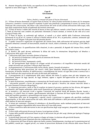 h) distretto idrografico della Sicilia, con superficie di circa 26.000 Kmq, comprendente i bacini della Sicilia, già bacini
regionali ai sensi della Legge n. 183 del 1989.

                                                          Capo II
                                                       Gli strumenti

                                                            Art. 65
                                 Valore, finalità e contenuti del piano di bacino distrettuale
[1] Il Piano di bacino distrettuale, di seguito Piano di bacino, ha valore di piano territoriale di settore ed è lo strumento
conoscitivo, normativo e tecnico-operativo mediante il quale sono pianificate e programmate le azioni e le norme d’uso
finalizzate alla conservazione, alla difesa e alla valorizzazione del suolo ed alla corretta utilizzazione della acque, sulla
base delle caratteristiche fisiche ed ambientali del territorio interessato.
[2] Il Piano di bacino è redatto dall’Autorità di bacino in base agli indirizzi, metodi e criteri fissati ai sensi del comma
3. Studi ed interventi sono condotti con particolare riferimento ai bacini montani, ai torrenti di alta valle ed ai corsi
d’acqua di fondo-valle.
[3] Il Piano di bacino, in conformità agli indirizzi, ai metodi e ai criteri stabiliti dalla Conferenza istituzionale
permanente di cui all’art. 63, comma 4, realizza le finalità indicate all’art. 56 e, in particolare, contiene, unitamente agli
elementi di cui all’Allegato 4 alla parte terza del presente decreto:
a) il quadro conoscitivo organizzato ed aggiornato del sistema fisico, delle utilizzazioni del territorio previste dagli
strumenti urbanistici comunali ed intercomunali, nonché dei vincoli, relativi al distretto, di cui al D.Lgs. 22/01/2004, n.
42;
b) la individuazione e la quantificazione delle situazioni, in atto e potenziali, di degrado del sistema fisico, nonché
delle relative cause;
c) le direttive alle quali devono uniformarsi la difesa del suolo, la sistemazione idrogeologica ed idraulica e
l’utilizzazione delle acque e dei suoli;
d) l’indicazione delle opere necessarie distinte in funzione:
      1) dei pericoli di inondazione e della gravità ed estensione del dissesto;
      2) dei pericoli di siccità;
      3) dei pericoli di frane, smottamenti e simili;
      4) del perseguimento degli obiettivi di sviluppo sociale ed economico o di riequilibrio territoriale nonché del
      tempo necessario per assicurare l’efficacia degli interventi;
e) la programmazione e l’utilizzazione delle risorse idriche, agrarie, forestali ed estrattive;
f) la individuazione delle prescrizioni, dei vincoli e delle opere idrauliche, idraulico-agrarie, idraulico-forestali, di
forestazione, di bonifica idraulica, di stabilizzazione e consolidamento dei terreni e di ogni altra azione o norma d’uso o
vincolo finalizzati alla conservazione del suolo ed alla tutela dell’ambiente;
g) il proseguimento ed il completamento delle opere indicate alla lettera f), qualora siano già state intraprese con
stanziamenti disposti da leggi speciali, da leggi ordinarie, oppure a seguito dell’approvazione dei relativi atti di
programmazione;
h) le opere di protezione, consolidamento e sistemazione dei litorali marini che sottendono il distretto idrografico;
i) i meccanismi premiali a favore dei proprietari delle zone agricole e boschive che attuano interventi idonei a
prevenire fenomeni di dissesto idrogeologico;
l) la valutazione preventiva, anche al fine di scegliere tra ipotesi di governo e gestione tra loro diverse, del rapporto
costi-benefici, dell’impatto ambientale e delle risorse finanziarie per i principali interventi previsti;
m) la normativa e gli interventi rivolti a regolare l’estrazione dei materiali litoidi dal demanio fluviale, lacuale e
marittimo e le relative fasce di rispetto, specificatamente individuate in funzione del buon regime delle acque e della
tutela dell’equilibrio geostatico e geomorfologico dei terreni e dei litorali;
n) l’indicazione delle zone da assoggettare a speciali vincoli e prescrizioni in rapporto alle specifiche condizioni
idrogeologiche, ai fini della conservazione del suolo, della tutela dell’ambiente e della prevenzione contro presumibili
effetti dannosi di interventi antropici;
o) le misure per contrastare i fenomeni di subsidenza e di desertificazione, anche mediante programmi ed interventi
utili a garantire maggiore disponibilità della risorsa idrica ed il riuso della stessa;
p) il rilievo conoscitivo delle derivazioni in atto con specificazione degli scopi energetici, idropotabili, irrigui od altri e
delle portate;
q) il rilievo delle utilizzazioni diverse per la pesca, la navigazione od altre;
r) il piano delle possibili utilizzazioni future sia per le derivazioni che per altri scopi, distinte per tipologie d’impiego
e secondo le quantità;
s) le priorità degli interventi ed il loro organico sviluppo nel tempo, in relazione alla gravità del dissesto;
t) l’indicazione delle risorse finanziarie previste a legislazione vigente.
[4] Le disposizioni del Piano di bacino approvato hanno carattere immediatamente vincolante per le amministrazioni ed
enti pubblici, nonché per i soggetti privati, ove trattasi di prescrizioni dichiarate di tale efficacia dallo stesso Piano di

                                                              37                      ((c) Datatronics Sistemi S.n.c. - Brescia
 