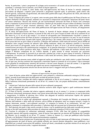 bacino. In particolare, i piani e programmi di sviluppo socio-economico e di assetto ed uso del territorio devono essere
coordinati, o comunque non in contrasto, con il Piano di bacino approvato.
[5] Ai fini di cui al comma 4, entro dodici mesi dall’approvazione del Piano di bacino le autorità competenti
provvedono ad adeguare i rispettivi piani territoriali e programmi regionali quali, in particolare, quelli relativi alle
attività agricole, zootecniche ed agroforestali, alla tutela della qualità delle acque, alla gestione dei rifiuti, alla tutela dei
beni ambientali ed alla bonifica.
[6] Fermo il disposto del comma 4, le regioni, entro novanta giorni dalla data di pubblicazione del Piano di bacino sui
rispettivi Bollettini Ufficiali regionali, emanano ove necessario le disposizioni concernenti l’attuazione del piano stesso
nel settore urbanistico. Decorso tale termine, gli enti territorialmente interessati dal Piano di bacino sono comunque
tenuti a rispettarne le prescrizioni nel settore urbanistico. Qualora gli enti predetti non provvedano ad adottare i necessari
adempimenti relativi ai propri strumenti urbanistici entro sei mesi dalla data di comunicazione delle predette
disposizioni, e comunque entro nove mesi dalla pubblicazione dell’approvazione del Piano di bacino, all’adeguamento
provvedono d’ufficio le regioni.
[7] In attesa dell’approvazione del Piano di bacino, le Autorità di bacino adottano misure di salvaguardia con
particolare riferimento ai bacini montani, ai torrenti di alta valle ed ai corsi d’acqua di fondo valle ed ai contenuti di cui
alle lettere b), c), f), m) ed n) del comma 3. Le misure di salvaguardia sono immediatamente vincolanti e restano in
vigore sino all’approvazione del Piano di bacino e comunque per un periodo non superiore a tre anni. In caso di mancata
attuazione o di inosservanza, da parte delle regioni, delle province e dei comuni, delle misure di salvaguardia, e qualora
da ciò possa derivare un grave danno al territorio, il Ministro dell’ambiente e della tutela del territorio, previa diffida ad
adempiere entro congruo termine da indicarsi nella diffida medesima, adotta con ordinanza cautelare le necessarie
misure provvisorie di salvaguardia, anche con efficacia inibitoria di opere, di lavori o di attività antropiche, dandone
comunicazione preventiva alle amministrazioni competenti. Se la mancata attuazione o l’inosservanza di cui al presente
comma riguarda un ufficio periferico dello Stato, il Ministro dell’ambiente e della tutela del territorio informa senza
indugio il Ministro competente da cui l’ufficio dipende, il quale assume le misure necessarie per assicurare
l’adempimento. Se permane la necessità di un intervento cautelare per evitare un grave danno al territorio, il Ministro
competente, di concerto con il Ministro dell’ambiente e della tutela del territorio, adotta l’ordinanza cautelare di cui al
presente comma.
[8] I piani di bacino possono essere redatti ed approvati anche per sottobacini o per stralci relativi a settori funzionali,
che, in ogni caso, devono costituire fasi sequenziali e interrelate rispetto ai contenuti di cui al comma 3. Deve comunque
essere garantita la considerazione sistemica del territorio e devono essere disposte, ai sensi del comma 7, le opportune
misure inibitorie e cautelari in relazione agli aspetti non ancora compiutamente disciplinati.
[9] Dall’attuazione del presente articolo non devono derivare nuovi o maggiori oneri per la finanza pubblica.

                                                              Art. 66
                                         Adozione ed approvazione dei piani di bacino
[1] I piani di bacino, prima della loro approvazione, sono sottoposti a valutazione ambientale strategica (VAS) in sede
statale, secondo la procedura prevista dalla parte seconda del presente decreto.
[2] Il Piano di bacino, corredato dal relativo rapporto ambientale ai fini di cui al comma 1, è adottato a maggioranza
dalla Conferenza istituzionale permanente di cui all’art. 63, comma 4 che, con propria deliberazione, contestualmente
stabilisce:
a) i termini per l’adozione da parte delle regioni dei provvedimenti conseguenti;
b) quali componenti del piano costituiscono interesse esclusivo delle singole regioni e quali costituiscono interessi
comuni a due o più regioni.
[3] Il Piano di bacino, corredato dal relativo rapporto ambientale di cui al comma 2, è inviato ai componenti della
Conferenza istituzionale permanente almeno venti giorni prima della data fissata per la conferenza; in caso di decisione
a maggioranza, la delibera di adozione deve fornire una adeguata ed analitica motivazione rispetto alle opinioni
dissenzienti espresse nel corso della conferenza.
[4] In caso di inerzia in ordine agli adempimenti regionali, il Presidente del Consiglio dei Ministri, su proposta del
Ministro dell’ambiente e della tutela del territorio, previa diffida ad adempiere entro un congruo termine e sentita la
regione interessata, assume i provvedimenti necessari, ivi compresa la nomina di un commissario “ad acta”, per
garantire comunque lo svolgimento delle procedure e l’adozione degli atti necessari per la formazione del piano.
[5] Dell’adozione del piano è data notizia secondo le forme e con le modalità previste dalla parte seconda del presente
decreto ai fini dell’esperimento della procedura di valutazione ambientale strategica (VAS) in sede statale.
[6] Conclusa la procedura di valutazione ambientale strategica (VAS), sulla base del giudizio di compatibilità
ambientale espresso dall’autorità competente, i piani di bacino sono approvati con decreto del Presidente del Consiglio
dei Ministri, con le modalità di cui all’art. 57, comma 1, lettera a), numero 2), e sono poi pubblicati nella Gazzetta
Ufficiale e nei Bollettini Ufficiali delle regioni territorialmente competenti.
[7] Le Autorità di bacino promuovono la partecipazione attiva di tutte le parti interessate all’elaborazione, al riesame e
all’aggiornamento dei piani di bacino, provvedendo affinché, per ciascun distretto idrografico, siano pubblicati e resi
disponibili per eventuali osservazioni del pubblico, inclusi gli utenti, concedendo un periodo minimo di sei mesi per la
presentazione di osservazioni scritte, i seguenti documenti:
                                                               38                       ((c) Datatronics Sistemi S.n.c. - Brescia
 