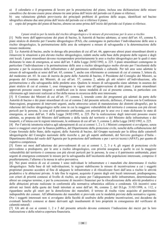 a) il calendario e il programma di lavoro per la presentazione del piano, inclusa una dichiarazione delle misure
consultive che devono essere prese almeno tre anni prima dell’inizio del periodo cui il piano si riferisce;
b) una valutazione globale provvisoria dei principali problemi di gestione delle acque, identificati nel bacino
idrografico almeno due anni prima dell’inizio del periodo cui si riferisce il piano;
c) copie del progetto del piano di bacino, almeno un anno prima dell’inizio del periodo cui il piano si riferisce.

                                                             Art. 67
           I piani stralcio per la tutela dal rischio idrogeologico e le misure di prevenzione per le aree a rischio
[1] Nelle more dell’approvazione dei piani di bacino, le Autorità di bacino adottano, ai sensi dell’art. 65, comma 8,
piani stralcio di distretto per l’assetto idrogeologico (PAI), che contengano in particolare l’individuazione delle aree a
rischio idrogeologico, la perimetrazione delle aree da sottoporre a misure di salvaguardia e la determinazione delle
misure medesime.
[2] Le Autorità di bacino, anche in deroga alle procedure di cui all’art. 66, approvano altresì piani straordinari diretti a
rimuovere le situazioni a più elevato rischio idrogeologico, redatti anche sulla base delle proposte delle regioni e degli
enti locali. I piani straordinari devono ricomprendere prioritariamente le aree a rischio idrogeologico per le quali è stato
dichiarato lo stato di emergenza, ai sensi dell’art. 5 della Legge 24/02/1992, n. 225. I piani straordinari contengono in
particolare l’individuazione e la perimetrazione delle aree a rischio idrogeologico molto elevato per l’incolumità delle
persone e per la sicurezza delle infrastrutture e del patrimonio ambientale e culturale. Per tali aree sono adottate le
misure di salvaguardia ai sensi dell’art. 65, comma 7, anche con riferimento ai contenuti di cui al comma 3, lettera d),
del medesimo art. 65. In caso di inerzia da parte delle Autorità di bacino, il Presidente del Consiglio dei Ministri, su
proposta del Comitato dei Ministri, di cui all’art. 57, comma 2, adotta gli atti relativi all’individuazione, alla
perimetrazione e alla salvaguardia delle predette aree. Qualora le misure di salvaguardia siano adottate in assenza dei
piani stralcio di cui al comma 1, esse rimangono in vigore sino all’approvazione di detti piani. I piani straordinari
approvati possono essere integrati e modificati con le stesse modalità di cui al presente comma, in particolare con
riferimento agli interventi realizzati ai fini della messa in sicurezza delle aree interessate.
[3] Il Comitato dei Ministri di cui all’art. 57, comma 2, tenendo conto dei programmi già adottati da parte delle
Autorità di bacino e dei piani straordinari di cui al comma 2 del presente articolo, definisce, d’intesa con la Conferenza
Stato-regioni, programmi di interventi urgenti, anche attraverso azioni di manutenzione dei distretti idrografici, per la
riduzione del rischio idrogeologico nelle zone in cui la maggiore vulnerabilità del territorio è connessa con più elevati
pericoli per le persone, le cose ed il patrimonio ambientale, con priorità per le aree ove è stato dichiarato lo stato di
emergenza, ai sensi dell’art. 5 della Legge 24/02/1992, n. 225. Per la realizzazione degli interventi possono essere
adottate, su proposta del Ministro dell’ambiente e della tutela del territorio e del Ministro delle infrastrutture e dei
trasporti, e d’intesa con le regioni interessate, le ordinanze di cui all’art. 5, comma 2, della Legge 24/02/1992, n. 225.
[4] Per l’attività istruttoria relativa agli adempimenti di cui ai commi 1, 2 e 3, i Ministri competenti si avvalgono, senza
nuovi o maggiori oneri per la finanza pubblica, del Dipartimento della protezione civile, nonché della collaborazione del
Corpo forestale dello Stato, delle regioni, delle Autorità di bacino, del Gruppo nazionale per la difesa dalle catastrofi
idrogeologiche del Consiglio nazionale delle ricerche e, per gli aspetti ambientali, del Servizio geologico d’Italia –
Dipartimento difesa del suolo dell’Agenzia per la protezione dell’ambiente e per i servizi tecnici (APAT), per quanto di
rispettiva competenza.
[5] Entro sei mesi dall’adozione dei provvedimenti di cui ai commi 1, 2, 3 e 4, gli organi di protezione civile
provvedono a predisporre, per le aree a rischio idrogeologico, con priorità assegnata a quelle in cui la maggiore
vulnerabilità del territorio è connessa con più elevati pericoli per le persone, le cose e il patrimonio ambientale, piani
urgenti di emergenza contenenti le misure per la salvaguardia dell’incolumità delle popolazioni interessate, compreso il
preallertamento, l’allarme e la messa in salvo preventiva.
[6] Nei piani stralcio di cui al comma 1 sono individuati le infrastrutture e i manufatti che determinano il rischio
idrogeologico. Sulla base di tali individuazioni, le regioni stabiliscono le misure di incentivazione a cui i soggetti
proprietari possono accedere al fine di adeguare le infrastrutture e di rilocalizzare fuori dall’area a rischio le attività
produttive e le abitazioni private. A tale fine le regioni, acquisito il parere degli enti locali interessati, predispongono,
con criteri di priorità connessi al livello di rischio, un piano per l’adeguamento delle infrastrutture, determinandone
altresì un congruo termine, e per la concessione di incentivi finanziari per la rilocalizzazione delle attività produttive e
delle abitazioni private realizzate in conformità alla normativa urbanistica edilizia o condonate. Gli incentivi sono
attivati nei limiti della quota dei fondi introitati ai sensi dell’art. 86, comma 2, del D.Lgs. 31/03/1998, n. 112, e
riguardano anche gli oneri per la demolizione dei manufatti; il terreno di risulta viene acquisito al patrimonio
indisponibile dei comuni. All’abbattimento dei manufatti si provvede con le modalità previste dalla normativa vigente.
Ove i soggetti interessati non si avvalgano della facoltà di usufruire delle predette incentivazioni, essi decadono da
eventuali benefici connessi ai danni derivanti agli insediamenti di loro proprietà in conseguenza del verificarsi di
calamità naturali.
[7] Gli atti di cui ai commi 1, 2 e 3 del presente articolo devono contenere l’indicazione dei mezzi per la loro
realizzazione e della relativa copertura finanziaria.


                                                             39                      ((c) Datatronics Sistemi S.n.c. - Brescia
 