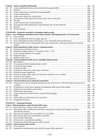 Capo II - Acque a specifica destinazione ……………………………………………………………………...                                             pag.    48
Art. 80 - Acque superficiali destinate alla produzione di acqua potabile ……………………………………..                          pag.    48
Art. 81 - Deroghe ……………………………………………………………………………………………...                                                           pag.    48
Art. 82 - Acque utilizzate per l’estrazione di acqua potabile ………………………………………………….                                 pag.    48
Art. 83 - Acque di balneazione ………………………………………………………………………………..                                                    pag.    49
Art. 84 - Acque dolci idonee alla vita dei pesci ……………………………………………………………….                                         pag.    49
Art. 85 - Accertamento della qualità delle acque idonee alla vita dei pesci …………………………………..                        pag.    49
Art. 86 - Deroghe ……………………………………………………………………………………………...                                                           pag.    49
Art. 87 - Acque destinate alla vita dei molluschi ……………………………………………………………...                                       pag.    50
Art. 88 - Accertamento della qualità delle acque destinate alla vita dei molluschi …………………………...                   pag.    50
Art. 89 - Deroghe ……………………………………………………………………………………………...                                                           pag.    50
Art. 90 - Norme sanitarie ……………………………………………………………………………………...                                                      pag.    50
TITOLO III - Tutela dei corpi idrici e disciplina degli scarichi …………………………………………….                                pag.    50
Capo I - Aree richiedenti specifiche misure di prevenzione dall’inquinamento e di risanamento ………..                pag.    50
Art. 91 - Aree sensibili ………………………………………………………………………………………...                                                      pag.    50
Art. 92 - Zone vulnerabili da nitrati di origine agricola ……………………………………………………….                                   pag.    51
Art. 93 - Zone vulnerabili da prodotti fitosanitari e zone vulnerabili alla desertificazione …………………...            pag.    52
Art. 94 - Disciplina delle aree di salvaguardia delle acque superficiali e sotterranee destinate al consumo
           umano ………………………………………………………………………………………………..                                                            pag.    52
Capo II - Tutela quantitativa della risorsa e risparmio idrico ………………………………………………                                  pag.    53
Art. 95 - Pianificazione del bilancio idrico ……………………………………………………………………                                            pag.    53
Art. 96 - Modifiche al Regio Decreto 11 dicembre 1933, n. 1775 ……………………………………………                                   pag.    54
Art. 97 - Acque minerali naturali e di sorgenti ………………………………………………………………..                                         pag.    54
Art. 98 - Risparmio idrico ……………………………………………………………………………………..                                                      pag.    54
Art. 99 - Riutilizzo dell’acqua …………………………………………………………………………………                                                    pag.    54
Capo III - Tutela qualitativa della risorsa: disciplina degli scarichi ………………………………………..                           pag.    54
Art. 100 - Reti fognarie …………………………………………………………………………………………                                                        pag.    54
Art. 101 - Criteri generali della disciplina degli scarichi ……………………………………………………….                                 pag.    54
Art. 102 - Scarichi di acque termali …………………………………………………………………………….                                                pag.    56
Art. 103 - Scarichi sul suolo …………………………………………………………………………………….                                                    pag.    56
Art. 104 - Scarichi nel sottosuolo e nelle acque sotterranee ……………………………………………………                                  pag.    56
Art. 105 - Scarichi in acque superficiali ………………………………………………………………………...                                           pag.    57
Art. 106 - Scarichi di acque reflue urbane in corpi idrici ricadenti in aree sensibili ……………………………                 pag.    57
Art. 107 - Scarichi in reti fognarie ……………………………………………………………………………...                                              pag.    57
Art. 108 - Scarichi di sostanze pericolose ………………………………………………………………………                                             pag.    58
Capo IV - Ulteriori misure per la tutela dei corpi idrici …………………………………………………….                                    pag.    59
Art. 109 - Immersione in mare di materiale derivante da attività di escavo e attività di posa in mare di cavi e
           condotte ……………………………………………………………………………………………...                                                         pag.    59
Art. 110 - Trattamento di rifiuti presso impianti di trattamento delle acque reflue urbane …………………….               pag.    59
Art. 111 - Impianti di acquacoltura e piscicoltura ………………………………………………………………                                        pag.    60
Art. 112 - Utilizzazione agronomica ……………………………………………………………………………                                                  pag.    60
Art. 113 - Acque meteoriche di dilavamento e acque di prima pioggia ………………………………………...                             pag.    60
Art. 114 - Dighe ………………………………………………………………………………………………...                                                           pag.    60
Art. 115 - Tutela delle aree di pertinenza dei corpi idrici ………………………………………………………                                  pag.    61
Art. 116 - Programmi di misure ………………………………………………………………………………...                                                   pag.    61
TITOLO IV - Strumenti di tutela ……………………………………………………………………………..                                                    pag.    62
Capo I - Piani di gestione e piani di tutela delle acque ………………………………………………………                                     pag.    62
Art. 117 - Piani di gestione e registro delle aree protette ……………………………………………………….                                 pag.    62
Art. 118 - Rilevamento delle caratteristiche del bacino idrografico ed analisi dell’impatto esercitato
           dall’attività antropica ………………………………………………………………………………..                                                pag.    62
Art. 119 - Principio del recupero dei costi relativi ai servizi idrici ……………………………………………..                         pag.    62
Art. 120 - Rilevamento dello stato di qualità dei corpi idrici …………………………………………………...                              pag.    63
Art. 121 - Piani di tutela delle acque ……………………………………………………………………………                                               pag.    63
Art. 122 - Informazione e consultazione pubblica ……………………………………………………………...                                        pag.    63
Art. 123 - Trasmissione delle informazioni e delle relazioni …………………………………………………...                                pag.    64
Capo II - Autorizzazione agli scarichi ………………………………………………………………………...                                              pag.    64
Art. 124 - Criteri generali ……………………………………………………………………………………….                                                     pag.    64
Art. 125 - Domanda di autorizzazione agli scarichi di acque reflue industriali ………………………………...                     pag.    65


                                                            4                      ((c) Datatronics Sistemi S.n.c. - Brescia
 