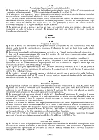 Art. 68
                                    Procedura per l’adozione dei progetti di piani stralcio
[1] I progetti di piano stralcio per la tutela dal rischio idrogeologico, di cui al comma 1 dell’art. 67, non sono sottoposti
a valutazione ambientale strategica (VAS) e sono adottati con le modalità di cui all’art. 66.
[2] L’adozione dei piani stralcio per l’assetto idrogeologico deve avvenire, sulla base degli atti e dei pareri disponibili,
entro e non oltre sei mesi dalla data di adozione del relativo progetto di piano.
[3] Ai fini dell’adozione ed attuazione dei piani stralcio e della necessaria coerenza tra pianificazione di distretto e
pianificazione territoriale, le regioni convocano una conferenza programmatica, articolata per sezioni provinciali, o per
altro ambito territoriale deliberato dalle regioni stesse, alla quale partecipano le province ed i comuni interessati,
unitamente alla regione e ad un rappresentante dell’Autorità di bacino.
[4] La conferenza di cui al comma 3 esprime un parere sul progetto di piano con particolare riferimento alla
integrazione su scala provinciale e comunale dei contenuti del piano, prevedendo le necessarie prescrizioni
idrogeologiche ed urbanistiche.

                                                           Capo III
                                                         Gli interventi

                                                           Art. 69
                                                  Programmi di intervento
[1] I piani di bacino sono attuati attraverso programmi triennali di intervento che sono redatti tenendo conto degli
indirizzi e delle finalità dei piani medesimi e contengono l’indicazione dei mezzi per farvi fronte e della relativa
copertura finanziaria.
[2] I programmi triennali debbono destinare una quota non inferiore al 15% degli stanziamenti complessivamente a:
a) interventi di manutenzione ordinaria delle opere, degli impianti e dei beni, compresi mezzi, attrezzature e materiali
dei cantieri-officina e dei magazzini idraulici;
b) svolgimento del servizio di polizia idraulica, di navigazione interna, di piena e di pronto intervento idraulico;
c) compilazione ed aggiornamento dei piani di bacino, svolgimento di studi, rilevazioni o altro nelle materie
riguardanti la difesa del suolo, redazione dei progetti generali, degli studi di fattibilità, de i progetti di opere e degli studi
di valutazione dell’impatto ambientale delle opere principali.
[3] Le regioni, conseguito il parere favorevole della Conferenza istituzionale permanente di cui all’art. 63, comma 4,
possono provvedere con propri stanziamenti alla realizzazione di opere e di interventi previsti dai piani di bacino, sotto il
controllo della predetta conferenza.
[4] Le province, i comuni, le comunità montane e gli altri enti pubblici, previa autorizzazione della Conferenza
istituzionale permanente di cui all’art. 63, comma 4, possono concorrere con propri stanziamenti alla realizzazione di
opere e interventi previsti dai piani di bacino.

                                                            Art. 70
                                                    Adozione dei programmi
[1] I programmi di intervento sono adottati dalla Conferenza istituzionale permanente di cui all’art. 63, comma 4; tali
programmi sono inviati ai componenti della conferenza stessa almeno venti giorni prima della data fissata per la
conferenza; in caso di decisione a maggioranza, la delibera di adozione deve fornire una adeguata ed analitica
motivazione rispetto alle opinioni dissenzienti espresse in seno alla conferenza.
[2] La scadenza di ogni programma triennale è stabilita al 31 dicembre dell’ultimo anno del triennio e le somme
autorizzate per l’attuazione del programma per la parte eventualmente non ancora impegnata alla predetta data sono
destinate ad incrementare il fondo del programma triennale successivo per l’attuazione degli interventi previsti dal
programma triennale in corso o dalla sua revisione.
[3] Entro il 31 dicembre del penultimo anno del programma triennale in corso, i nuovi programmi di intervento relativi
al triennio successivo, adottati secondo le modalità di cui al comma 1, sono trasmessi al Ministro dell’ambiente e della
tutela del territorio, affinché, entro il successivo 3 giugno, sulla base delle previsioni contenute nei programmi e sentita
la Conferenza Stato-regioni, trasmetta al Ministro dell’economia e delle finanze l’indicazione del fabbisogno finanziario
per il successivo triennio, ai fini della predisposizione del disegno di legge finanziaria.
[4] Gli interventi previsti dai programmi triennali sono di norma attuati in forma integrata e coordinata dai soggetti
competenti, in base ad accordi di programma ai sensi dell’art. 34 del D.Lgs. 18/08/2000, n. 267.

                                                      Art. 71
                                             Attuazione degli interventi
[1] Le funzioni di studio e di progettazione e tecnico-organizzative attribuite alle Autorità di bacino possono essere
esercitate anche mediante affidamento di incarichi ad istituzioni universitarie, liberi professionisti o organizzazioni
tecnico-professionali specializzate, in conformità ad apposite direttive impartite dalla Conferenza istituzionale
permanente di cui all’art. 63, comma 4.

                                                               40                       ((c) Datatronics Sistemi S.n.c. - Brescia
 