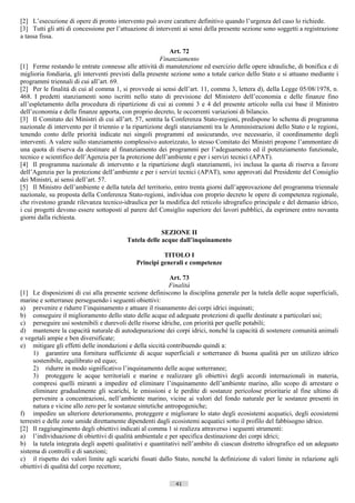 [2] L’esecuzione di opere di pronto intervento può avere carattere definitivo quando l’urgenza del caso lo richiede.
[3] Tutti gli atti di concessione per l’attuazione di interventi ai sensi della presente sezione sono soggetti a registrazione
a tassa fissa.

                                                            Art. 72
                                                        Finanziamento
[1] Ferme restando le entrate connesse alle attività di manutenzione ed esercizio delle opere idrauliche, di bonifica e di
miglioria fondiaria, gli interventi previsti dalla presente sezione sono a totale carico dello Stato e si attuano mediante i
programmi triennali di cui all’art. 69.
[2] Per le finalità di cui al comma 1, si provvede ai sensi dell’art. 11, comma 3, lettera d), della Legge 05/08/1978, n.
468. I predetti stanziamenti sono iscritti nello stato di previsione del Ministero dell’economia e delle finanze fino
all’espletamento della procedura di ripartizione di cui ai commi 3 e 4 del presente articolo sulla cui base il Ministro
dell’economia e delle finanze apporta, con proprio decreto, le occorrenti variazioni di bilancio.
[3] Il Comitato dei Ministri di cui all’art. 57, sentita la Conferenza Stato-regioni, predispone lo schema di programma
nazionale di intervento per il triennio e la ripartizione degli stanziamenti tra le Amministrazioni dello Stato e le regioni,
tenendo conto delle priorità indicate nei singoli programmi ed assicurando, ove necessario, il coordinamento degli
interventi. A valere sullo stanziamento complessivo autorizzato, lo stesso Comitato dei Ministri propone l’ammontare di
una quota di riserva da destinare al finanziamento dei programmi per l’adeguamento ed il potenziamento funzionale,
tecnico e scientifico dell’Agenzia per la protezione dell’ambiente e per i servizi tecnici (APAT).
[4] Il programma nazionale di intervento e la ripartizione degli stanziamenti, ivi inclusa la quota di riserva a favore
dell’Agenzia per la protezione dell’ambiente e per i servizi tecnici (APAT), sono approvati dal Presidente del Consiglio
dei Ministri, ai sensi dell’art. 57.
[5] Il Ministro dell’ambiente e della tutela del territorio, entro trenta giorni dall’approvazione del programma triennale
nazionale, su proposta della Conferenza Stato-regioni, individua con proprio decreto le opere di competenza regionale,
che rivestono grande rilevanza tecnico-idraulica per la modifica del reticolo idrografico principale e del demanio idrico,
i cui progetti devono essere sottoposti al parere del Consiglio superiore dei lavori pubblici, da esprimere entro novanta
giorni dalla richiesta.

                                                       SEZIONE II
                                          Tutela delle acque dall’inquinamento

                                                        TITOLO I
                                              Principi generali e competenze

                                                            Art. 73
                                                           Finalità
[1] Le disposizioni di cui alla presente sezione definiscono la disciplina generale per la tutela delle acque superficiali,
marine e sotterranee perseguendo i seguenti obiettivi:
a) prevenire e ridurre l’inquinamento e attuare il risanamento dei corpi idrici inquinati;
b) conseguire il miglioramento dello stato delle acque ed adeguate protezioni di quelle destinate a particolari usi;
c) perseguire usi sostenibili e durevoli delle risorse idriche, con priorità per quelle potabili;
d) mantenere la capacità naturale di autodepurazione dei corpi idrici, nonché la capacità di sostenere comunità animali
e vegetali ampie e ben diversificate;
e) mitigare gli effetti delle inondazioni e della siccità contribuendo quindi a:
     1) garantire una fornitura sufficiente di acque superficiali e sotterranee di buona qualità per un utilizzo idrico
     sostenibile, equilibrato ed equo;
     2) ridurre in modo significativo l’inquinamento delle acque sotterranee;
     3) proteggere le acque territoriali e marine e realizzare gli obiettivi degli accordi internazionali in materia,
     compresi quelli miranti a impedire ed eliminare l’inquinamento dell’ambiente marino, allo scopo di arrestare o
     eliminare gradualmente gli scarichi, le emissioni e le perdite di sostanze pericolose prioritarie al fine ultimo di
     pervenire a concentrazioni, nell’ambiente marino, vicine ai valori del fondo naturale per le sostanze presenti in
     natura e vicine allo zero per le sostanze sintetiche antropogeniche;
f) impedire un ulteriore deterioramento, proteggere e migliorare lo stato degli ecosistemi acquatici, degli ecosistemi
terrestri e delle zone umide direttamente dipendenti dagli ecosistemi acquatici sotto il profilo del fabbisogno idrico.
[2] Il raggiungimento degli obiettivi indicati al comma 1 si realizza attraverso i seguenti strumenti:
a) l’individuazione di obiettivi di qualità ambientale e per specifica destinazione dei corpi idrici;
b) la tutela integrata degli aspetti qualitativi e quantitativi nell’ambito di ciascun distretto idrografico ed un adeguato
sistema di controlli e di sanzioni;
c) il rispetto dei valori limite agli scarichi fissati dallo Stato, nonché la definizione di valori limite in relazione agli
obiettivi di qualità del corpo recettore;

                                                             41                       ((c) Datatronics Sistemi S.n.c. - Brescia
 