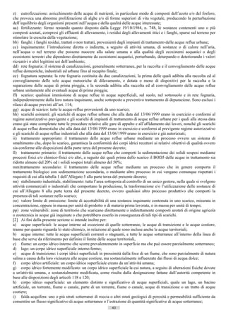 z) eutrofizzazione: arricchimento delle acque di nutrienti, in particolare modo di composti dell’azoto e/o del fosforo,
che provoca una abnorme proliferazione di alghe e/o di forme superiori di vita vegetale, producendo la perturbazione
dell’equilibrio degli organismi presenti nell’acqua e della qualità delle acque interessate;
aa) fertilizzante: fermo restando quanto disposto dalla Legge 19/10/1984, n. 748, le sostanze contenenti uno o più
composti azotati, compresi gli effluenti di allevamento, i residui degli allevamenti ittici e i fanghi, sparse sul terreno per
stimolare la crescita della vegetazione;
bb) fanghi: i fanghi residui, trattati o non trattati, provenienti dagli impianti di trattamento delle acque reflue urbane;
cc) inquinamento: l’introduzione diretta o indiretta, a seguito di attività umana, di sostanze o di calore nell’aria,
nell’acqua o nel terreno che possono nuocere alla salute umana o alla qualità degli ecosistemi acquatici o degli
ecosistemi terrestri che dipendono direttamente da ecosistemi acquatici, perturbando, deturpando o deteriorando i valori
ricreativi o altri legittimi usi dell’ambiente;
dd) rete fognaria: il sistema di canalizzazioni, generalmente sotterranee, per la raccolta e il convogliamento delle acque
reflue domestiche, industriali ed urbane fino al recapito finale;
ee) fognatura separata: la rete fognaria costituita da due canalizzazioni, la prima delle quali adibita alla raccolta ed al
convogliamento delle sole acque meteoriche di dilavamento, e dotata o meno di dispositivi per la raccolta e la
separazione delle acque di prima pioggia, e la seconda adibita alla raccolta ed al convogliamento delle acque reflue
urbane unitamente alle eventuali acque di prima pioggia;
ff) scarico: qualsiasi immissione di acque reflue in acque superficiali, sul suolo, nel sottosuolo e in rete fognaria,
indipendentemente dalla loro natura inquinante, anche sottoposte a preventivo trattamento di depurazione. Sono esclusi i
rilasci di acque previsti all’art. 114;
gg) acque di scarico: tutte le acque reflue provenienti da uno scarico;
hh) scarichi esistenti: gli scarichi di acque reflue urbane che alla data del 13/06/1999 erano in esercizio e conformi al
regime autorizzativo previgente e gli scarichi di impianti di trattamento di acque reflue urbane per i quali alla stessa data
erano già state completate tutte le procedure relative alle gare di appalto e all’affidamento dei lavori, nonché gli scarichi
di acque reflue domestiche che alla data del 13/06/1999 erano in esercizio e conformi al previgente regime autorizzativo
e gli scarichi di acque reflue industriali che alla data del 13/06/1999 erano in esercizio e già autorizzati;
ii) trattamento appropriato: il trattamento delle acque reflue urbane mediante un processo ovvero un sistema di
smaltimento che, dopo lo scarico, garantisca la conformità dei corpi idrici recettori ai relativi obiettivi di qualità ovvero
sia conforme alle disposizioni della parte terza del presente decreto;
ll) trattamento primario: il trattamento delle acque reflue che comporti la sedimentazione dei solidi sospesi mediante
processi fisici e/o chimico-fisici e/o altri, a seguito dei quali prima dello scarico il BOD5 delle acque in trattamento sia
ridotto almeno del 20% ed i solidi sospesi totali almeno del 50%;
mm) trattamento secondario: il trattamento delle acque reflue mediante un processo che in genere comporta il
trattamento biologico con sedimentazione secondaria, o mediante altro processo in cui vengano comunque rispettati i
requisiti di cui alla tabella 1 dell’Allegato 5 alla parte terza del presente decreto;
nn) stabilimento industriale, stabilimento: tutta l’area sottoposta al controllo di un unico gestore, nella quale si svolgono
attività commerciali o industriali che comportano la produzione, la trasformazione e/o l’utilizzazione delle sostanze di
cui all’Allegato 8 alla parte terza del presente decreto, ovvero qualsiasi altro processo produttivo che comporti la
presenza di tali sostanze nello scarico;
oo) valore limite di emissione: limite di accettabilità di una sostanza inquinante contenuta in uno scarico, misurata in
concentrazione, oppure in massa per unità di prodotto o di materia prima lavorata, o in massa per unità di tempo;
pp) zone vulnerabili: zone di territorio che scaricano direttamente o indirettamente composti azotati di origine agricola
o zootecnica in acque già inquinate o che potrebbero esserlo in conseguenza di tali tipi di scarichi.
[2] Ai fini della presente sezione si intende inoltre per:
a) acque superficiali: le acque interne ad eccezione di quelle sotterranee, le acque di transizione e le acque costiere,
tranne per quanto riguarda lo stato chimico, in relazione al quale sono incluse anche le acque territoriali;
b) acque interne: tutte le acque superficiali correnti o stagnanti, e tutte le acque sotterranee all’interno della linea di
base che serve da riferimento per definire il limite delle acque territoriali,
c) fiume: un corpo idrico interno che scorre prevalentemente in superficie ma che può essere parzialmente sotterraneo;
d) lago: un corpo idrico superficiale interno fermo;
e) acque di transizione: i corpi idrici superficiali in prossimità della foce di un fiume, che sono parzialmente di natura
salina a causa della loro vicinanza alle acque costiere, ma sostanzialmente influenzate dai flussi di acqua dolce;
f) corpo idrico artificiale: un corpo idrico superficiale creato da un’attività umana;
g) corpo idrico fortemente modificato: un corpo idrico superficiale la cui natura, a seguito di alterazioni fisiche dovute
a un'attività umana, e sostanzialmente modificata, come risulta dalla designazione fattane dall’autorità competente in
base alle disposizioni degli articoli 118 e 120;
h) corpo idrico superficiale: un elemento distinto e significativo di acque superficiali, quale un lago, un bacino
artificiale, un torrente, fiume o canale, parte di un torrente, fiume o canale, acque di transizione o un tratto di acque
costiere;
i) falda acquifera: uno o più strati sotterranei di roccia o altri strati geologici di porosità e permeabilità sufficiente da
consentire un flusso significativo di acque sotterranee o l’estrazione di quantità significative di acque sotterranee;
                                                             43                       ((c) Datatronics Sistemi S.n.c. - Brescia
 