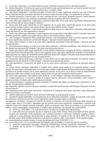 l) corpo idrico sotterraneo: un volume distinto di acque sotterranee contenute da una o più falde acquifere;
m) bacino idrografico: il territorio nel quale scorrono tutte le acque superficiali attraverso una serie di torrenti, fiumi ed
eventualmente laghi per sfociare al mare in un'unica foce, a estuario o delta;
n) sotto-bacino idrografico: il territorio nel quale scorrono tutte le acque superficiali attraverso una sene di torrenti,
fiumi e laghi per sfociare in un punto specifico di un corso d’acqua, di solito un lago o la confluenza di un fiume;
o) distretto idrografico: l’area di terra e di mare, costituita da uno o più bacini idrografici limitrofi e dalle rispettive
acque sotterranee e costiere che costituisce la principale unità per la gestione dei bacini idrografici;
p) stato delle acque superficiali: l’espressione complessiva dello stato di un corpo idrico superficiale, determinato dal
valore più basso del suo stato ecologico e chimico;
q) buono stato delle acque superficiali: lo stato raggiunto da un corpo idrico superficiale qualora il suo stato, tanto
sotto il profilo ecologico quanto sotto quello chimico, possa essere definito almeno “buono”;
r) stato delle acque sotterranee: l’espressione complessiva dello stato di un corpo idrico sotterraneo, determinato dal
valore più basso del suo stato quantitativo e chimico;
s) buono stato delle acque sotterranee: lo stato raggiunto da un corpo idrico sotterraneo qualora il suo stato, tanto sotto
il profilo quantitativo quanto sotto quello chimico, possa essere definito almeno “buono”;
t) stato ecologico: l’espressione della qualità della struttura e del funzionamento degli ecosistemi acquatici associati
alle acque superficiali, classificato a norma dell’Allegato 1 alla parte terza del presente decreto;
u) buono stato ecologico: lo stato di un corpo idrico superficiale classificato in base all’Allegato 1 alla parte terza del
presente decreto;
v) buon potenziale ecologico: lo stato di un corpo idrico artificiale o fortemente modificato, così classificato in base
alle disposizioni pertinenti dell’Allegato 1 alla parte terza del presente decreto;
z) buono stato chimico delle acque superficiali: lo stato chimico richiesto per conseguire gli obiettivi ambientali per le
acque superficiali fissati dal presento, ossia lo stato raggiunto da un corpo idrico superficiale nel quale la concentrazione
degli inquinanti noti supera gli standard di qualità ambientali fissati dall’Allegato 1 alla parte terza del presente decreto,
Tabella 1/A ed ai sensi della parte terza del presente decreto;
aa) buono stato chimico delle acque sotterranee: lo stato chimico di un corpo idrico sotterraneo che risponde a tutte le
condizioni di cui alla tabella B.3.2 dell’Allegato 1 alla parte terza del presente decreto;
bb) stato quantitativo: l’espressione del grado in cui un corpo idrico sotterraneo e modificato da estrazioni dirette e
indirette;
cc) risorse idriche sotterranee disponibili: il risultato della velocità annua media di ravvenamento globale a lungo
termine del corpo idrico sotterraneo meno la velocità annua media a lungo termine del flusso necessario per raggiungere
gli obiettivi di qualità ecologica per le acque superficiali connesse, di cui all’art. 76, al fine di evitare un impoverimento
significativo dello stato ecologico di tali acque, nonché danni rilevanti agli ecosistemi terrestri connessi;
dd) buono stato quantitativo: stato definito nella tabella B. 1.2 dell’Allegato 1 alla parte terza del presente decreto;
ee) sostanze pericolose: le sostanze o gruppi di sostanze tossiche, persistenti e bio-accumulabili e altre sostanze o
gruppi di sostanze che danno adito a preoccupazioni analoghe;
ff) sostanze prioritarie e sostanze pericolose prioritarie: le sostanze individuate con disposizioni comunitarie ai sensi
dell’art. 16 della direttiva 2000/60/CE;
gg) inquinante: qualsiasi sostanza che possa inquinare, in particolare quelle elencate nell’Allegato 8 alla parte terza del
presente decreto;
hh) immissione diretta nelle acque sotterranee: l’immissione di inquinanti nelle acque sotterranee senza infiltrazione
attraverso il suolo o il sottosuolo;
ii) obiettivi ambientali: gli obiettivi fissati dal titolo Il della parte terza del presente decreto;
ll) standard di qualità ambientale: la concentrazione di un particolare inquinante o gruppo di inquinanti nelle acque,
nei sedimenti e nel biota che non deve essere superata per tutelare la salute umana e l’ambiente;
mm) approccio combinato: l’insieme dei controlli, da istituire o realizzare, salvo diversa indicazione delle normative di
seguito citate, entro il 22/12/2012, riguardanti tutti gli scarichi nelle acque superficiali, comprendenti i controlli sulle
emissioni basati sulle migliori tecniche disponibili, quelli sui pertinenti valori limite di emissione e, in caso di impatti
diffusi, e quelli comprendenti, eventualmente, le migliori prassi ambientali; tali controlli sono quelli stabiliti:
      1) nel D.Lgs. 18/02/2005, n. 59, sulla prevenzione e la riduzione integrate dell’inquinamento;
      2) nella parte terza del presente decreto in materia di acque reflue urbane, nitrati provenienti da fonti agricole,
      sostanze che presentano rischi significativi per l’ambiente acquatico o attraverso l’ambiente acquatico, inclusi i
      rischi per le acque destinate alla produzione di acqua potabile e di scarichi di Hg, Cd, HCH, DDT, PCP, aldrin,
      dieldrin, endrin, HCB, HCBD, cloroformio, tetracloruro di carbonio, EDC, tricloroetilene, TCB e percloroetilene;
nn) acque destinate al consumo umano: le acque disciplinate dal D.Lgs. 02/02/2001, n. 31;
oo) servizi idrici: tutti i servizi che forniscono alle famiglie, agli enti pubblici o a qualsiasi attività economica:
      1) estrazione, arginamento, stoccaggio, trattamento e distribuzione, di acque superficiali o sotterranee;
      2) strutture per la raccolta e il trattamento delle acque reflue, che successivamente scaricano nelle acque
      superficiali;


                                                             44                       ((c) Datatronics Sistemi S.n.c. - Brescia
 