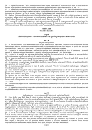 [6] Le regioni favoriscono l’attiva partecipazione di tutte le parti interessate all’attuazione della parte terza del presente
decreto in particolare in sede di elaborazione, revisione e aggiornamento dei piani di tutela di cui all’art. 121.
[7] Le regioni provvedono affinché gli obiettivi di qualità di cui agli articoli 76 e 77 ed i relativi programmi di misure
siano perseguiti nei corpi idrici ricadenti nei bacini idrografici internazionali in attuazione di accordi tra gli stati membri
interessati, avvalendosi a tal fine di strutture esistenti risultanti da accordi internazionali.
[8] Qualora il distretto idrografico superi i confini della Comunità europea, lo Stato e le regioni esercitano le proprie
competenze adoperandosi per instaurare un coordinamento adeguato con gli Stati terzi coinvolti, al fine realizzare gli
obiettivi di cui alla parte terza del presente decreto in tutto il distretto idrografico.
[9] I consorzi di bonifica e di irrigazione, anche attraverso appositi accordi di programma con le competenti autorità,
concorrono alla realizzazione di azioni di salvaguardia ambientale e di risanamento delle acque anche al fine della loro
utilizzazione irrigua, della rinaturalizzazione dei corsi d’acqua e della fitodepurazione.

                                                       TITOLO II
                                                    Obiettivi di qualità

                                                       Capo I
                   Obiettivo di qualità ambientale e obiettivo di qualità per specifica destinazione

                                                              Art. 76
                                                      Disposizioni generali
[1] Al fine della tutela e del risanamento delle acque superficiali e sotterranee, la parte terza del presente decreto
individua gli obiettivi minimi di qualità ambientale per i corpi idrici significativi e gli obiettivi di qualità per specifica
destinazione per i corpi idrici di cui all’art. 78, da garantirsi su tutto il territorio nazionale.
[2] L’obiettivo di qualità ambientale è definito in funzione della capacità dei corpi idrici di mantenere i processi
naturali di autodepurazione e di supportare comunità animali e vegetali ampie e ben diversificate.
[3] L’obiettivo di qualità per specifica destinazione individua lo stato dei corpi idrici idoneo ad una particolare
utilizzazione da parte dell’uomo, alla vita dei pesci e dei molluschi.
[4] In attuazione della parte terza del presente decreto sono adottate, mediante il Piano di tutela delle acque di cui
all’art. 121, misure atte a conseguire gli obiettivi seguenti entro il 22/12/2015;
a) sia mantenuto o raggiunto per i corpi idrici significativi superficiali e sotterranei l’obiettivo di qualità ambientale
corrispondente allo stato di ''buono'';
b) sia mantenuto, ove già esistente, lo stato di qualità ambientale “elevato” come definito nell’Allegato 1 alla parte
terza del presente decreto;
c) siano mantenuti o raggiunti altresì per i corpi idrici a specifica destinazione di cui all’art. 79 gli obiettivi di qualità
per specifica destinazione di cui all’Allegato 2 alla parte terza del presente decreto, salvi i termini di adempimento
previsti dalla normativa previgente.
[5] Qualora per un corpo idrico siano designati obiettivi di qualità ambientale e per specifica destinazione che
prevedono per gli stessi parametri valori limite diversi, devono essere rispettati quelli più cautelativi quando essi si
riferiscono al conseguimento dell’obiettivo di qualità ambientale; l’obbligo di rispetto di tali valori limite decorre dal
22/12/2015.
[6] Il Piano di tutela provvede al coordinamento degli obiettivi ambientale con i diversi obiettivi di qualità per specifica
destinazione.
[7] Le regioni possono definire obiettivi di qualità ambientale più elevati, nonché individuare ulteriori destinazioni dei
corpi idrici e relativi obiettivi di qualità.

                                                             Art. 77
                             Individuazione e perseguimento dell’obiettivo di qualità ambientale
[1] Entro dodici mesi dalla data di entrata in vigore della parte terza del presente decreto, sulla base dei dati già
acquisiti e dei risultati del primo rilevamento effettuato ai sensi degli articoli 118 e 120, le regioni che non vi abbiano
provveduto identificano per ciascun corpo idrico significativo, o parte di esso, la classe di qualità corrispondente ad una
di quelle indicate nell’Allegato 1 alla parte terza del presente decreto.
[2] In relazione alla classificazione di cui al comma 1, le regioni stabiliscono e adottano le misure necessarie al
raggiungimento o al mantenimento degli obiettivi di qualità ambientale di cui all’art. 76, comma 4, lettere a) e b),
tenendo conto del carico massimo ammissibile, ove fissato sulla base delle indicazioni delle Autorità di bacino, e
assicurando in ogni caso per tutti i corpi idrici l’adozione di misure atte ad impedire un ulteriore degrado.
[3] Al fine di assicurare entro il 22/12/2015 il raggiungimento dell’obiettivo di qualità ambientale corrispondente allo
stato di “buono”, entro il 31/12/2008 ogni corpo idrico superficiale classificato o tratto di esso deve conseguire almeno i
requisiti dello stato di “sufficiente” di cui all’Allegato 1 alla parte terza del presente decreto.
[4] Le acque ricadenti nelle aree protette devono essere conformi agli obiettivi e agli standard di qualità fissati
nell’Allegato 1 alla parte terza del presente decreto, secondo le scadenze temporali ivi stabilite, salvo diversa
disposizione della normativa di settore a norma della quale le singole aree sono state istituite.
                                                              46                      ((c) Datatronics Sistemi S.n.c. - Brescia
 