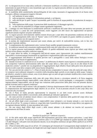 [5] La designazione di un corpo idrico artificiale o fortemente modificato e la relativa motivazione sono esplicitamente
menzionate nei piani di bacino e sono riesaminate ogni sei anni. Le regioni possono definire un corpo idrico artificiale o
fortemente modificato quando:
a) le modifiche delle caratteristiche idromorfologiche di tale corpo, necessarie al raggiungimento di un buono stato
ecologico, abbiano conseguenze negative rilevanti:
      1) sull’ambiente in senso ampio;
      2) sulla navigazione, comprese le infrastrutture portuali, o sul diporto;
      3) sulle attività per le quali l’acqua è accumulata, quali la fornitura di acqua potabile, la produzione di energia o
      l’irrigazione;
      4) sulla regolazione delle acque, la protezione dalle inondazioni o il drenaggio agricolo;
      5) su altre attività sostenibili di sviluppo umano ugualmente importanti;
b) i vantaggi cui sono finalizzate le caratteristiche artificiali o modificate del corpo idrico non possano, per motivi di
fattibilità tecnica o a causa dei costi sproporzionati, essere raggiunti con altri mezzi che rappresentino un’opzione
significativamente migliore sul piano ambientale.
[6] Le regioni possono motivatamente stabilire termini diversi per i corpi idrici che presentano condizioni tali da non
consentire il raggiungimento dello stato di “buono” entro il 22/12/2015, nel rispetto di quanto stabilito al comma 9 e
purché sussista almeno uno dei seguenti motivi:
a) la portata dei miglioramenti necessari può essere attuata, per motivi di realizzabilità tecnica, solo in fasi che
superano il periodo stabilito;
b) il completamento dei miglioramenti entro i termini fissati sarebbe sproporzionatamente costoso;
c) le condizioni naturali non consentono miglioramenti dello stato del corpo idrico nei tempi richiesti.
[7] Le regioni possono motivatamente stabilire obiettivi di qualità ambientale meno rigorosi per taluni corpi idrici,
qualora ricorra almeno una delle condizioni seguenti:
a) il corpo idrico ha subìto, in conseguenza dell’attività umana, gravi ripercussioni che rendono manifestamente
impossibile o economicamente insostenibile un significativo miglioramento dello stato qualitativo;
b) il raggiungimento dell’obiettivo di qualità previsto non è perseguibile a causa della natura litologica ovvero
geomorfologica del bacino di appartenenza.
[8] Quando ricorrono le condizioni di cui al comma 7, la definizione di obiettivi meno rigorosi è consentita purché essi
non comportino l’ulteriore deterioramento dello stato del corpo idrico e, fatto salvo il caso di cui alla lettera b) del
medesimo comma 7, purché non sia pregiudicato il raggiungimento degli obiettivi fissati dalla parte terza del presente
decreto in altri corpi idrici compresi nello stesso bacino idrografico.
[9] Nei casi previsti dai commi 6 e 7, i Piani di tutela devono comprendere le misure volte alla tutela del corpo idrico,
ivi compresi i provvedimenti integrativi o restrittivi della disciplina degli scarichi ovvero degli usi delle acque. I tempi e
gli obiettivi, nonché le relative misure, sono rivisti almeno ogni sei anni ed ogni eventuale modifica deve essere inserita
come aggiornamento del piano.
[10] Il deterioramento temporaneo dello stato del corpo idrico dovuto a circostanze naturali o di forza maggiore
eccezionali e ragionevolmente imprevedibili, come alluvioni violente e siccità prolungate, o conseguente a incidenti
ragionevolmente imprevedibili, non dà luogo una violazione delle prescrizioni della parte terza del presente decreto,
purché ricorrano tutte le seguenti condizioni:
a) che siano adottate tutte le misure volte ad impedire l’ulteriore deterioramento dello stato di qualità dei corpi idrici e
la compromissione del raggiungimento degli obiettivi di cui all’art. 76 ed al presente articolo in altri corpi idrici non
interessati alla circostanza;
b) che il Piano di tutela preveda espressamente le situazioni in cui detti eventi possano essere dichiarati
ragionevolmente imprevedibili o eccezionali, anche adottando gli indicatori appropriati;
c) che siano previste ed adottate misure idonee a non compromettere il ripristino della qualità del corpo idrico una
volta conclusisi gli eventi in questione;
d) che gli effetti degli eventi eccezionali o imprevedibili siano sottoposti a un riesame annuale e, con riserva dei
motivi di cui all’art. 76, comma 4, lettera a), venga fatto tutto il possibile per ripristinare nel corpo idrico, non appena ciò
sia ragionevolmente fattibile, lo stato precedente tali eventi;
e) che una sintesi degli effetti degli eventi e delle misure adottate o da adottare sia inserita nel successivo
aggiornamento del Piano di tutela.

                                                           Art. 78
                                       Standard di qualità per l’ambiente acquatico
[1] Ai fini della tutela delle acque superficiali dall’inquinamento provocato dalle sostanze pericolose, i corpi idrici
significativi di cui all’art. 76 devono essere conformi entro il 31/12/2008 agli standard di qualità riportati alla Tabella
1/A dell’Allegato 1 alla parte terza del presente decreto, la cui disciplina sostituisce ad ogni effetto quella di cui al D.M.
06/11/2003, n. 367.
[2] I Piani di tutela delle acque di cui all’art. 121 contengono gli strumenti per il conseguimento degli standard di cui al
comma 1, anche ai fini della gestione dei fanghi derivanti dagli impianti di depurazione e dalla disciplina degli scarichi.

                                                              47                       ((c) Datatronics Sistemi S.n.c. - Brescia
 