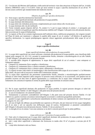 [3] Con decreto del Ministro dell’ambiente e della tutela del territorio viene data attuazione al disposto dell’art. 16 della
direttiva 2000/60/CE entro il 31/12/2015. Entro gli stessi termini le acque a specifica destinazione di cui all’art. 79
devono essere conformi agli standard dettati dal medesimo decreto.

                                                           Art. 79
                                       Obiettivo di qualità per specifica destinazione
[1] Sono acque a specifica destinazione funzionale:
a) le acque dolci superficiali destinate alla produzione di acqua potabile;
b) le acque destinate alla balneazione;
c) le acque dolci che richiedono protezione e miglioramento per essere idonee alla vita dei pesci;
d) le acque destinate alla vita dei molluschi.
[2] Fermo restando quanto disposto dall’art. 76, commi 4 e 5, per le acque indicate al comma 1, è perseguito, per
ciascun uso, l’obiettivo di qualità per specifica destinazione stabilito nell’Allegato 2 alla parte terza del presente decreto,
fatta eccezione per le acque di balneazione.
[3] Le regioni, al fine di un costante miglioramento dell’ambiente idrico, stabiliscono programmi, che vengono recepiti
nel Piano di tutela, per mantenere o adeguare la qualità delle acque di cui al comma 1 all’obiettivo di qualità per
specifica destinazione. Le regioni predispongono apposito elenco aggiornato periodicamente delle acque di cui al
comma 1.

                                                        Capo II
                                              Acque a specifica destinazione

                                                           Art. 80
                               Acque superficiali destinate alla produzione di acqua potabile
[1] Le acque dolci superficiali, per essere utilizzate o destinate alla produzione di acqua potabile, sono classificate dalle
regioni nelle categorie Al, A2 e A3, secondo le caratteristiche fisiche, chimiche e microbiologiche di cui alla Tabella
1/A dell’Allegato 2 alla parte terza del presente decreto.
[2] A seconda della categoria di appartenenza, le acque dolci superficiali di cui al comma 1 sono sottoposte ai
trattamenti seguenti:
a) Categoria Al: trattamento fisico semplice e disinfezione;
b) Categoria A2: trattamento fisico e chimico normale e disinfezione;
c) Categoria A3: trattamento fisico e chimico spinto, affinamento e disinfezione.
[1] Le regioni inviano i dati relativi al monitoraggio e alla classificazione delle acque di cui ai commi 1 e 2 al Ministero
della salute, che provvede al successivo inoltro alla Commissione europea.
[2] Le acque dolci superficiali che presentano caratteristiche fisiche, chimiche e microbiologiche qualitativamente
inferiori ai valori limite imperativi della categoria A3 possono essere utilizzate, in via eccezionale, solo qualora non sia
possibile ricorrere ad altre fonti di approvvigionamento e a condizione che le acque siano sottoposte ad opportuno
trattamento che consenta di rispettare le norme di qualità delle acque destinate al consumo umano.

                                                           Art. 81
                                                          Deroghe
[1] Per le acque superficiali destinate alla produzione di acqua potabile, le regioni possono derogare ai valori dei
parametri di cui alla Tabella 1/A dell’Allegato 2 alla parte terza del presente decreto:
a) in caso di inondazioni o di catastrofi naturali;
b) limitatamente ai parametri contraddistinti nell’Allegato 2 alla parte terza del presente decreto Tabella 1/A dal
simbolo (o), qualora ricorrano circostanze meteorologiche eccezionali o condizioni geografiche particolari;
c) quando le acque superficiali si arricchiscono naturalmente di talune sostanze con superamento dei valori fissati per
le categorie Al, A2 e A3;
d) nel caso di laghi che abbiano una profondità non superiore ai 20 metri, che per rinnovare le loro acque impieghino
più di un anno e nel cui specchio non defluiscano acque di scarico, limitatamente ai parametri contraddistinti
nell’Allegato 2 alla parte terza del presente decreto, Tabella 1/A da un asterisco (*)
[2] Le deroghe di cui al comma 1 non sono ammesse se ne derivi concreto pericolo per la salute pubblica.

                                                            Art. 82
                                      Acque utilizzate per l’estrazione di acqua potabile
[1] Fatte salve le disposizioni per le acque dolci superficiali destinate alla produzione di acqua potabile, le regioni,
all’interno del distretto idrografico di appartenenza, individuano:
a) tutti i corpi idrici superficiali e sotterranei che forniscono in media oltre 10 m3 al giorno o servono più di 50
persone, e
b) i corpi idrici destinati a tale uso futuro.

                                                              48                      ((c) Datatronics Sistemi S.n.c. - Brescia
 