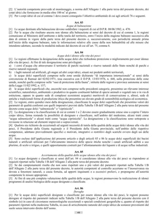 [2] L’autorità competente provvede al monitoraggio, a norma dell’Allegato 1 alla parte terza del presente decreto, dei
corpi idrici che forniscono in media oltre 100 m3 al giorno.
[3] Per i corpi idrici di cui al comma 1 deve essere conseguito l’obiettivo ambientale di cui agli articoli 76 e seguenti.

                                                         Art. 83
                                                   Acque di balneazione
[1] Le acque destinate alla balneazione devono soddisfare i requisiti di cui al D.P.R. 08/06/1982, n. 470.
[2] Per le acque che risultano ancora non idonee alla balneazione ai sensi del decreto di cui al comma 1, le regioni
comunicano al Ministero dell’ambiente e della tutela del territorio, entro l’inizio della stagione balneare successiva alla
data di entrata in vigore della parte terza del presente decreto e, successivamente, con periodicità annuale prima
dell’inizio della stagione balneare, tutte le informazioni relative alle cause della non balneabilità ed alle misure che
intendono adottare, secondo le modalità indicate dal decreto di cui all’art. 75, comma 6.

                                                              Art. 84
                                             Acque dolci idonee alla vita dei pesci
[1] Le regioni effettuano la designazione delle acque dolci che richiedono protezione o miglioramento per esser idonee
alla vita dei pesci. Ai fini di tale designazione sono privilegiati:
a) i corsi d’acqua che attraversano il territorio di parchi nazionali e riserve naturali dello Stato nonché di parchi e
riserve naturali regionali;
b) i laghi naturali ed artificiali, gli stagni ed altri corpi idrici, situati nei predetti ambiti territoriali,
c) le acque dolci superficiali comprese nelle zone umide dichiarate “di importanza internazionale” ai sensi della
convenzione di Ramsar del 02/02/1971, resa esecutiva con il D.P.R. 13/03/1976, n. 448, sulla protezione delle zone
umide, nonché quelle comprese nelle “oasi di protezione della fauna”, istituite dalle regioni e province autonome ai sensi
della Legge 11/02/1992, n. 157;
d) le acque dolci superficiali che, ancorché non comprese nelle precedenti categorie, presentino un rilevante interesse
scientifico, naturalistico, ambientale e produttivo in quanto costituenti habitat di specie animali o vegetali rare o in via di
estinzione, oppure in quanto sede di complessi ecosistemi acquatici meritevoli di conservazione o, altresì, sede di
antiche e tradizionali forme di produzione ittica che presentino un elevato grado di sostenibilità ecologica ed economica.
[2] Le regioni, entro quindici mesi dalla designazione, classificano le acque dolci superficiali che presentino valori dei
parametri di qualità conformi con quelli imperativi previsti dalla Tabella 1/B dell’Allegato 2 alla parte terza del presente
decreto come acque dolci “salmonicole” o “ciprinicole”.
[3] La designazione e la classificazione di cui ai commi 1 e 2 devono essere gradualmente estese sino a coprire l’intero
corpo idrico, ferma restando la possibilità di designare e classificare, nell’ambito del medesimo, alcuni tratti come
“acqua salmonicola” e alcuni tratti come “acqua ciprinicola”. La designazione e la classificazione sono sottoposte a
revisione in relazione ad elementi imprevisti o sopravvenuti.
[4] Qualora sia richiesto da eccezionali ed urgenti necessità di tutela della qualità delle acque dolci idonee alla vita dei
pesci, il Presidente della Giunta regionale o il Presidente della Giunta provinciale, nell’ambito delle rispettive
competenze, adottano provvedimenti specifici e motivati, integrativi o restrittivi degli scarichi ovvero degli usi delle
acque.
[5] Sono escluse dall’applicazione del presente articolo e degli articoli 85 e 86 le acque dolci superficiali dei bacini
naturali o artificiali utilizzati per l’allevamento intensivo delle specie ittiche nonché i canali artificiali adibiti a uso
plurimo, di scolo o irriguo, e quelli appositamente costruiti per l’allontanamento dei liquami e di acque reflue industriali.

                                                            Art. 85
                              Accertamento della qualità delle acque idonee alla vita dei pesci
[1] Le acque designate e classificate ai sensi dell’art. 84 si considerano idonee alla vita dei pesci se rispondono ai
requisiti riportati nella Tabella 1/B dell’Allegato 2 alla parte terza del presente decreto.
[2] Se dai campionamenti risulta che non sono rispettati uno o più valori dei parametri riportati nella Tabella 1/B
dell’Allegato 2 alla parte terza del presente decreto, le autorità competenti al controllo accertano se l’inosservanza sia
dovuta a fenomeni naturali, a causa fortuita, ad apporti inquinanti o a eccessivi prelievi, e propongono all’autorità
competente le misure appropriate.
[3] Ai fini di una più completa valutazione delle qualità delle acque, le regioni promuovono la realizzazione di idonei
programmi di analisi biologica delle acque designate e classificate.

                                                          Art. 86
                                                         Deroghe
[1] Per le acque dolci superficiali designate o classificate per essere idonee alla vita dei pesci, le regioni possono
derogare al rispetto dei parametri indicati nella Tabella 1/B dell’Allegato 2 alla parte terza del presente decreto con il
simbolo (o) in caso di circostanze meteorologiche eccezionali o speciali condizioni geografiche e, quanto al rispetto dei
parametri riportati nella medesima Tabella, in caso di arricchimento naturale del corpo idrico da sostanze provenienti dal
suolo senza intervento diretto dell’uomo.
                                                              49                      ((c) Datatronics Sistemi S.n.c. - Brescia
 