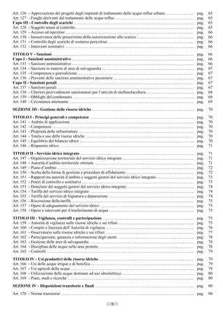 Art. 126 - Approvazione dei progetti degli impianti di trattamento delle acque reflue urbane ………………...      pag.    65
Art. 127 - Fanghi derivanti dal trattamento delle acque reflue …………………………………………………                          pag.    65
Capo III - Controllo degli scarichi ……………………………………………………………………….……                                          pag.    65
Art. 128 - Soggetti tenuti al controllo …………………………………………………………………………..                                      pag.    65
Art. 129 - Accessi ed ispezioni …………………………………………………………………………………                                             pag.    66
Art. 130 - Inosservanza delle prescrizioni della autorizzazione allo scarico …………………………………...               pag.    66
Art. 131 - Controllo degli scarichi di sostanze pericolose ……………………………………………………...                          pag.    66
Art. 132 - Interventi sostitutivi ………………………………………………………………………………….                                          pag.    66
TITOLO V - Sanzioni ………………………………………………………………………………………….                                                     pag.    66
Capo I - Sanzioni amministrative ……………………………………………………………………………..                                            pag.    66
Art. 133 - Sanzioni amministrative ……………………………………………………………………………..                                          pag.    66
Art. 134 - Sanzioni in materia di aree di salvaguardia ………………………………………………………….                              pag.    67
Art. 135 - Competenza e giurisdizione …………………………………………………………………………                                          pag.    67
Art. 136 - Proventi delle sanzioni amministrative pecuniarie …………………………………………………..                          pag.    67
Capo II - Sanzioni penali ………………………………………………………………………………………                                                 pag.    67
Art. 137 - Sanzioni penali ………………………………………………………………………………………                                                pag.    67
Art. 138 - Ulteriori provvedimenti sanzionatori per l’attività di molluschicoltura ……………………………..            pag.    68
Art. 139 - Obblighi del condannato ……………………………………………………………………………..                                          pag.    68
Art. 140 - Circostanza attenuante ……………………………………………………………………………….                                           pag.    69
SEZIONE III - Gestione delle risorse idriche ………………….…………………………………………….. pag.                                       70
TITOLO I - Principi generali e competenze ………………………………………………………………….                                        pag.    70
Art. 141 - Ambito di applicazione ………………………………………………………………………………                                            pag.    70
Art. 142 - Competenze ………………………………………………………………………………………….                                                   pag.    70
Art. 143 - Proprietà delle infrastrutture …………………………………………………………………………                                      pag.    70
Art. 144 - Tutela e uso delle risorse idriche …………………………………………………………………….                                   pag.    70
Art. 145 - Equilibrio del bilancio idrico ………………………………………………………………………...                                    pag.    70
Art. 146 - Risparmio idrico ……………………………………………………………………………………..                                              pag.    71
TITOLO II - Servizio idrico integrato ………………………………………………………………………..                                         pag.    71
Art. 147 - Organizzazione territoriale del servizio idrico integrato …………………………………………….                     pag.    71
Art. 148 - Autorità d’ambito territoriale ottimale ………………………………………………………………                                 pag.    71
Art. 149 - Piano d’ambito ……………………………………………………………………………………….                                                pag.    72
Art. 150 - Scelta della forma di gestione e procedure di affidamento ………………………………………….                      pag.    72
Art. 151 - Rapporti tra autorità d’ambito e soggetti gestori del servizio idrico integrato ………………………        pag.    73
Art. 152 - Poteri di controllo e sostitutivi ………………………………………………………………………                                    pag.    73
Art. 153 - Dotazioni dei soggetti gestori del servizio idrico integrato ………………………………………….                   pag.    74
Art. 154 - Tariffa del servizio idrico integrato ………………………………………………………………….                                 pag.    74
Art. 155 - Tariffa del servizio di fognatura e depurazione ……………………………………………………...                          pag.    74
Art. 156 - Riscossione della tariffa ……………………………………………………………………………..                                        pag.    75
Art. 157 - Opere di adeguamento del servizio idrico …………………………………………………………...                               pag.    75
Art. 158 - Opere e interventi per il trasferimento di acqua ……………………………………………………..                          pag.    75
TITOLO III - Vigilanza, controlli e partecipazione …………………………………………………………                                   pag.    75
Art. 159 - Autorità di vigilanza sulle risorse idriche e sui rifiuti ……………………………………………….                    pag.    75
Art. 160 - Compiti e funzioni dell’Autorità di vigilanza ……………………………………………………….                             pag.    76
Art. 161 - Osservatorio sulle risorse idriche e sui rifiuti ………………………………………………………..                         pag.    77
Art. 162 - Partecipazione, garanzia e informazione degli utenti ………………………………………………..                        pag.    78
Art. 163 - Gestione delle aree di salvaguardia ………………………………………………………………….                                   pag.    78
Art. 164 - Disciplina delle acque nelle aree protette ……………………………………………………………                               pag.    78
Art. 165 - Controlli ……………………………………………………………………………………………...                                                 pag.    79
TITOLO IV - Usi produttivi delle risorse idriche ……………………………………………………………                                    pag.    79
Art. 166 - Usi delle acque irrigue e di bonifica …………………………………………………………………                                  pag.    79
Art. 167 - Usi agricoli delle acque ……………………………………………………………………………...                                        pag.    79
Art. 168 - Utilizzazione delle acque destinate ad uso idroelettrico ……………………………………………..                     pag.    80
Art. 169 - Piani, studi e ricerche ………………………………………………………………………………..                                         pag.    80
SEZIONE IV - Disposizioni transitorie e finali …………….………………………………………………... pag.                                     80
Art. 170 - Norme transitorie ……………………………………………………………………………………. pag.                                                 80

                                                       5                    ((c) Datatronics Sistemi S.n.c. - Brescia
 