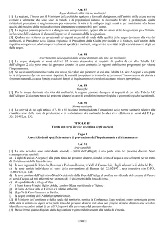 Art. 87
                                          Acque destinate alla vita dei molluschi
[1] Le regioni, d’intesa con il Ministero della politiche agricole e forestali, designano, nell’ambito delle acque marine
costiere e salmastre che sono sede di banchi e di popolazioni naturali di molluschi bivalvi e gasteropodi, quelle
richiedenti protezione e miglioramento per consentire la vita e lo sviluppo degli stessi e per contribuire alla buona
qualità dei prodotti della molluschicoltura direttamente commestibili per l’uomo.
[2] Le regioni possono procedere a designazioni complementari, oppure alla revisione delle designazioni già effettuate,
in funzione dell’esistenza di elementi imprevisti al momento della designazione.
[3] Qualora sia richiesto da eccezionali ed urgenti necessità di tutela della qualità delle acque destinate alla vita dei
molluschi, il Presidente della Giunta regionale, il Presidente della Giunta provinciale e il Sindaco, nell’ambito delle
rispettive competenze, adottano provvedimenti specifici e motivati, integrativi o restrittivi degli scarichi ovvero degli usi
delle acque.

                                                             Art. 88
                         Accertamento della qualità delle acque destinate alla vita dei molluschi
[1] Le acque designate ai sensi dell’art. 87 devono rispondere ai requisiti di qualità di cui alla Tabella 1/C
dell’Allegato 2 alla parte terza del presente decreto. In caso contrario, le regioni stabiliscono programmi per ridurne
l’inquinamento.
[2] Se da un campionamento risulta che uno o più valori dei parametri di cui alla Tabella 1/C dell’Allegato 2 alla parte
terza del presente decreto non sono rispettati, le autorità competenti al controllo accertano se l’inosservanza sia dovuta a
fenomeni naturali, a causa fortuita o ad altri fattori di inquinamento e le regioni adottano misure appropriate.

                                                           Art. 89
                                                           Deroghe
[1] Per le acque destinate alla vita dei molluschi, le regioni possono derogare ai requisiti di cui alla Tabella 1/C
dell’Allegato 2 alla parte terza del presente decreto in caso di condizioni meteorologiche o geomorfologiche eccezionali.

                                                         Art. 90
                                                     Norme sanitarie
[1] Le attività di cui agli articoli 87, 88 e 89 lasciano impregiudicata l’attuazione delle norme sanitarie relative alla
classificazione delle zone di produzione e di stabulazione dei molluschi bivalvi vivi, effettuata ai sensi del D.Lgs.
30/12/1992, n. 530.

                                                      TITOLO III
                                    Tutela dei corpi idrici e disciplina degli scarichi

                                                       Capo I
               Aree richiedenti specifiche misure di prevenzione dall’inquinamento e di risanamento

                                                             Art. 91
                                                          Aree sensibili
[1] Le aree sensibili sono individuate secondo i criteri dell’Allegato 6 alla parte terza del presente decreto. Sono
comunque aree sensibili:
a) i laghi di cui all’Allegato 6 alla parte terza del presente decreto, nonché i corsi d’acqua a esse afferenti per un tratto
di 10 chilometri dalla linea di costa;
b) le aree lagunari di Orbetello, Ravenna e Piallassa-Baiona, le Valli di Comacchio, i laghi salmastri e il delta del Po;
c) le zone umide individuate ai sensi della convenzione di Ramsar del 02/02/1971, resa esecutiva con D.P.R.
13/03/1976, n. 448;
d) le aree costiere dell’Adriatico-Nord Occidentale dalla foce dell’Adige al confine meridionale del comune di Pesaro
e i corsi d’acqua ad essi afferenti per un tratto di 10 chilometri dalla linea di costa;
e) il lago di Garda e il lago d’Idro;
f) i fiumi Sarca-Mincio, Oglio, Adda, Lambro-Olona meridionale e Ticino;
g) il fiume Arno a valle di Firenze e i relativi affluenti;
h) il goffo di Castellammare in Sicilia;
i) le acque costiere dell’Adriatico settentrionale.
[2] Il Ministro dell’ambiente e della tutela del territorio, sentita la Conferenza Stato-regioni, entro centottanta giorni
dalla data di entrata in vigore della parte terza del presente decreto individua con proprio decreto ulteriori aree sensibili
identificate secondo i criteri di cui all’Allegato 6 alla parte terza del presente decreto.
[3] Resta fermo quanto disposto dalla legislazione vigente relativamente alla tutela di Venezia.


                                                             50                      ((c) Datatronics Sistemi S.n.c. - Brescia
 