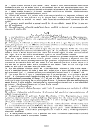 [4] Le regioni, sulla base dei criteri di cui al comma 1 e sentita l’Autorità di bacino, entro un anno dalla data di entrata
in vigore della parte terza del presente decreto, e successivamente ogni due anni, possono designare ulteriori aree
sensibili ovvero individuare all’interno delle aree indicate nel comma 2 i corpi idrici che non costituiscono aree sensibili.
[5] Le regioni, sulla base dei criteri di cui al comma 1 e sentita l’Autorità di bacino, delimitano i bacini drenanti nelle
aree sensibili che contribuiscono all’inquinamento di tali aree.
[6] Il Ministro dell’ambiente e della tutela del territorio provvede con proprio decreto, da emanare ogni quattro anni
dalla data di entrata in vigore della parte terza del presente decreto, sentita la Conferenza Stato-regioni, alla
reidentificazione delle aree sensibili e dei rispettivi bacini drenanti che contribuiscono all’inquinamento delle aree
sensibili.
[7] Le nuove aree sensibili identificate ai sensi dei commi 2, 4, e 6 devono soddisfare i requisiti dell’art. 106 entro sette
anni dall’identificazione.
[8] Gli scarichi recapitanti nei bacini drenanti afferenti alle aree sensibili di cui ai commi 2 e 6 sono assoggettate alle
disposizioni di cui all’art. 106.

                                                            Art. 92
                                         Zone vulnerabili da nitrati di origine agricola
[1] Le zone vulnerabili sono individuate secondo i criteri di cui all’Allegato 7/A-I alla parte terza del presente decreto.
[2] Ai fini della prima individuazione sono designate zone vulnerabili le aree elencate nell’Allegato 7/A-III alla parte
terza del presente decreto.
[3] Per tener conto di cambiamenti e/o di fattori imprevisti alla data di entrata in vigore della parte terza del presente
decreto, dopo quattro anni da tale data il Ministro dell’ambiente e della tutela del territorio con proprio decreto, sentita la
Conferenza Stato-regioni, può modificare i criteri di cui al comma 1.
[4] Entro centottanta giorni dalla data di entrata in vigore della parte terza del presente decreto, sulla base dei dati
disponibili e tenendo conto delle indicazioni stabilite nell’Allegato 7/A-I alla parte terza del presente decreto, le regioni,
sentite le Autorità di bacino, possono individuare ulteriori zone vulnerabili oppure, all’interno delle zone indicate
nell’Allegato 7/A-III alla parte terza del presente decreto, le parti che non costituiscono zone vulnerabili.
[5] Per tener conto di cambiamenti e/o di fattori imprevisti al momento della precedente designazione, almeno ogni
quattro anni le regioni, sentite le Autorità di bacino, possono rivedere o completare le designazioni delle zone
vulnerabili. A tal fine le regioni predispongono e attuano, ogni quattro anni, un programma di controllo per verificare le
concentrazioni dei nitrati nelle acque dolci per il periodo di un anno, secondo le prescrizioni di cui all’Allegato 7/A-I
alla parte terza del presente decreto, nonché riesaminano lo stato eutrofico causato da azoto delle acque dolci
superficiali, delle acque di transizione e delle acque marine costiere.
[6] Nelle zone individuate ai sensi dei commi 2, 4 e 5 devono essere attuati i programmi di azione di cui al comma 7,
nonché le prescrizioni contenute nel codice di buona pratica agricola di cui al decreto del Ministro per le politiche
agricole e forestali 19/04/1999, pubblicato nel Supplemento ordinario alla Gazzetta Ufficiale n. 102 del 04/05/1999.
[7] Entro un anno dalla data di entrata in vigore della parte terza del presente decreto per le zone designate ai sensi dei
commi 2 e 4, ed entro un anno dalla data di designazione per le ulteriori zone di cui al comma 5, le regioni, sulla base
delle indicazioni e delle misure di cui all’Allegato 7/A-IV alla parte terza del presente decreto, definiscono, o rivedono
se già posti in essere, i programmi d’azione obbligatori per la tutela e il risanamento delle acque dall’inquinamento
causato da nitrati di origine agricola, e provvedono alla loro attuazione nell’anno successivo per le zone vulnerabili di
cui ai commi 2 e 4 e nei successivi quattro anni per le zone di cui al comma 5.
[8] Le regioni provvedono, inoltre, a:
a) integrare, se del caso, in relazione alle esigenze locali, il codice di buona pratica agricola, stabilendone le modalità
di applicazione;
b) predisporre ed attuare interventi di formazione e di informazione degli agricoltori sul programma di azione e sul
codice di buona pratica agricola;
c) elaborare ed applicare, entro quattro anni a decorrere dalla definizione o revisione dei programmi di cui al comma
7, i necessari strumenti di controllo e verifica dell’efficacia dei programmi stessi sulla base dei risultati ottenuti; ove
necessario, modificare o integrare tali programmi individuando, tra le ulteriori misure possibili, quelle maggiormente
efficaci, tenuto conto dei costi di attuazione delle misure stesse.
[9] Le variazioni apportate alle designazioni, i programmi di azione, i risultati delle verifiche dell’efficacia degli stessi
e le revisioni effettuate sono comunicati al Ministero dell’ambiente e della tutela del territorio, secondo le modalità
indicate nel decreto di cui all’art. 75, comma 6. Al Ministero per le politiche agricole e forestali è data tempestiva notizia
delle integrazioni apportate al codice di buona pratica agricola di cui al comma 8, lettera a), nonché degli interventi di
formazione e informazione.
[10] Al fine di garantire un generale livello di protezione delle acque è raccomandata l’applicazione del codice di
buona pratica agricola anche al di fuori delle zone vulnerabili.




                                                              51                      ((c) Datatronics Sistemi S.n.c. - Brescia
 