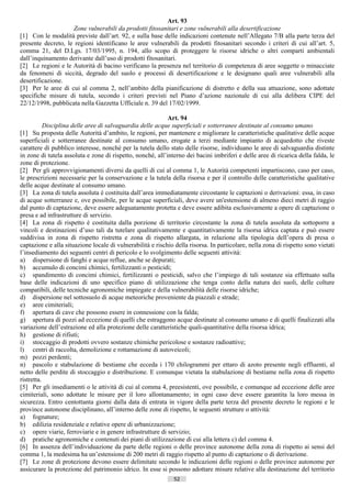 Art. 93
                    Zone vulnerabili da prodotti fitosanitari e zone vulnerabili alla desertificazione
[1] Con le modalità previste dall’art. 92, e sulla base delle indicazioni contenute nell’Allegato 7/B alla parte terza del
presente decreto, le regioni identificano le aree vulnerabili da prodotti fitosanitari secondo i criteri di cui all’art. 5,
comma 21, del D.Lgs. 17/03/1995, n. 194, allo scopo di proteggere le risorse idriche o altri comparti ambientali
dall’inquinamento derivante dall’uso di prodotti fitosanitari.
[2] Le regioni e le Autorità di bacino verificano la presenza nel territorio di competenza di aree soggette o minacciate
da fenomeni di siccità, degrado del suolo e processi di desertificazione e le designano quali aree vulnerabili alla
desertificazione.
[3] Per le aree di cui al comma 2, nell’ambito della pianificazione di distretto e della sua attuazione, sono adottate
specifiche misure di tutela, secondo i criteri previsti nel Piano d’azione nazionale di cui alla delibera CIPE del
22/12/1998, pubblicata nella Gazzetta Ufficiale n. 39 del 17/02/1999.

                                                            Art. 94
           Disciplina delle aree di salvaguardia delle acque superficiali e sotterranee destinate al consumo umano
[1] Su proposta delle Autorità d’ambito, le regioni, per mantenere e migliorare le caratteristiche qualitative delle acque
superficiali e sotterranee destinate al consumo umano, erogate a terzi mediante impianto di acquedotto che riveste
carattere di pubblico interesse, nonché per la tutela dello stato delle risorse, individuano le aree di salvaguardia distinte
in zone di tutela assoluta e zone di rispetto, nonché, all’interno dei bacini imbriferi e delle aree di ricarica della falda, le
zone di protezione.
[2] Per gli approvvigionamenti diversi da quelli di cui al comma 1, le Autorità competenti impartiscono, caso per caso,
le prescrizioni necessarie per la conservazione e la tutela della risorsa e per il controllo delle caratteristiche qualitative
delle acque destinate al consumo umano.
[3] La zona di tutela assoluta è costituita dall’area immediatamente circostante le captazioni o derivazioni: essa, in caso
di acque sotterranee e, ove possibile, per le acque superficiali, deve avere un'estensione di almeno dieci metri di raggio
dal punto di captazione, deve essere adeguatamente protetta e deve essere adibita esclusivamente a opere di captazione o
presa e ad infrastrutture di servizio.
[4] La zona di rispetto è costituita dalla porzione di territorio circostante la zona di tutela assoluta da sottoporre a
vincoli e destinazioni d’uso tali da tutelare qualitativamente e quantitativamente la risorsa idrica captata e può essere
suddivisa in zona di rispetto ristretta e zona di rispetto allargata, in relazione alla tipologia dell’opera di presa o
captazione e alla situazione locale di vulnerabilità e rischio della risorsa. In particolare, nella zona di rispetto sono vietati
l’insediamento dei seguenti centri di pericolo e lo svolgimento delle seguenti attività:
a) dispersione di fanghi e acque reflue, anche se depurati;
b) accumulo di concimi chimici, fertilizzanti o pesticidi;
c) spandimento di concimi chimici, fertilizzanti o pesticidi, salvo che l’impiego di tali sostanze sia effettuato sulla
base delle indicazioni di uno specifico piano di utilizzazione che tenga conto della natura dei suoli, delle colture
compatibili, delle tecniche agronomiche impiegate e della vulnerabilità delle risorse idriche;
d) dispersione nel sottosuolo di acque meteoriche proveniente da piazzali e strade;
e) aree cimiteriali;
f) apertura di cave che possono essere in connessione con la falda;
g) apertura di pozzi ad eccezione di quelli che estraggono acque destinate al consumo umano e di quelli finalizzati alla
variazione dell’estrazione ed alla protezione delle caratteristiche quali-quantitative della risorsa idrica;
h) gestione di rifiuti;
i) stoccaggio di prodotti ovvero sostanze chimiche pericolose e sostanze radioattive;
l) centri di raccolta, demolizione e rottamazione di autoveicoli;
m) pozzi perdenti;
n) pascolo e stabulazione di bestiame che ecceda i 170 chilogrammi per ettaro di azoto presente negli effluenti, al
netto delle perdite di stoccaggio e distribuzione. E comunque vietata la stabulazione di bestiame nella zona di rispetto
ristretta.
[5] Per gli insediamenti o le attività di cui al comma 4, preesistenti, ove possibile, e comunque ad eccezione delle aree
cimiteriali, sono adottate le misure per il loro allontanamento; in ogni caso deve essere garantita la loro messa in
sicurezza. Entro centottanta giorni dalla data di entrata in vigore della parte terza del presente decreto le regioni e le
province autonome disciplinano, all’interno delle zone di rispetto, le seguenti strutture o attività:
a) fognature;
b) edilizia residenziale e relative opere di urbanizzazione;
c) opere viarie, ferroviarie e in genere infrastrutture di servizio;
d) pratiche agronomiche e contenuti dei piani di utilizzazione di cui alla lettera c) del comma 4.
[6] In assenza dell’individuazione da parte delle regioni o delle province autonome della zona di rispetto ai sensi del
comma 1, la medesima ha un’estensione di 200 metri di raggio rispetto al punto di captazione o di derivazione.
[7] Le zone di protezione devono essere delimitate secondo le indicazioni delle regioni o delle province autonome per
assicurare la protezione del patrimonio idrico. In esse si possono adottare misure relative alla destinazione del territorio
                                                               52                       ((c) Datatronics Sistemi S.n.c. - Brescia
 