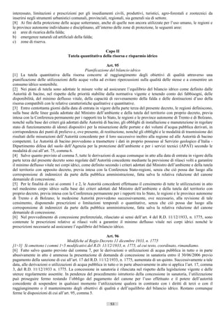 interessato, limitazioni e prescrizioni per gli insediamenti civili, produttivi, turistici, agro-forestali e zootecnici da
inserirsi negli strumenti urbanistici comunali, provinciali, regionali, sia generali sia di settore.
[8] Ai fini della protezione delle acque sotterranee, anche di quelle non ancora utilizzate per l’uso umano, le regioni e
le province autonome individuano e disciplinano, all’interno delle zone di protezione, le seguenti aree:
a) aree di ricarica della falda;
b) emergenze naturali ed artificiali della falda;
c) zone di riserva.

                                                       Capo II
                                  Tutela quantitativa della risorsa e risparmio idrico

                                                             Art. 95
                                               Pianificazione del bilancio idrico
[1] La tutela quantitativa della risorsa concorre al raggiungimento degli obiettivi di qualità attraverso una
pianificazione delle utilizzazioni delle acque volta ad evitare ripercussioni sulla qualità delle stesse e a consentire un
consumo idrico sostenibile.
[2] Nei piani di tutela sono adottate le misure volte ad assicurare l’equilibrio del bilancio idrico come definito dalle
Autorità di bacino, nel rispetto delle priorità stabilite dalla normativa vigente e tenendo conto dei fabbisogni, delle
disponibilità, del minimo deflusso vitale, della capacità di ravvenamento della falda e delle destinazioni d’uso della
risorsa compatibili con le relative caratteristiche qualitative e quantitative.
[3] Entro centottanta giorni dalla data di entrata in vigore della parte terza del presente decreto, le regioni definiscono,
sulla base delle linee guida adottate dal Ministro dell’ambiente e della tutela del territorio con proprio decreto, previa
intesa con la Conferenza permanente per i rapporti tra lo Stato, le regioni e le province autonome di Trento e di Bolzano,
nonché sulla base dei criteri già adottati dalle Autorità di bacino, gli obblighi di installazione e manutenzione in regolare
stato di funzionamento di idonei dispositivi per la misurazione delle portate e dei volumi d’acqua pubblica derivati, in
corrispondenza dei punti di prelievo e, ove presente, di restituzione, nonché gli obblighi e le modalità di trasmissione dei
risultati delle misurazioni dell’Autorità concedente per il loro successivo inoltro alla regione ed alle Autorità di bacino
competenti. Le Autorità di bacino provvedono a trasmettere i dati in proprio possesso al Servizio geologico d’Italia -
Dipartimento difesa del suolo dell’Agenzia per la protezione dell’ambiente e per i servizi tecnici (APAT) secondo le
modalità di cui all’art. 75, comma 6.
[4] Salvo quanto previsto al comma 5, tutte le derivazioni di acqua comunque in atto alla data di entrata in vigore della
parte terza del presente decreto sono regolate dall’Autorità concedente mediante la previsione di rilasci volti a garantire
il minimo deflusso vitale nei corpi idrici, come definito secondo i criteri adottati dal Ministro dell’ambiente e della tutela
del territorio con apposito decreto, previa intesa con la Conferenza Stato-regioni, senza che ciò possa dar luogo alla
corresponsione di indennizzi da parte della pubblica amministrazione, fatta salva la relativa riduzione del canone
demaniale di concessione.
[5] Per le finalità di cui ai commi 1 e 2, le Autorità concedenti effettuano il censimento di tutte le utilizzazioni in atto
nel medesimo corpo idrico sulla base dei criteri adottati dal Ministro dell’ambiente e della tutela del territorio con
proprio decreto, previa intesa con la Conferenza permanente per i rapporti tra lo Stato, le regioni e le province autonome
di Trento e di Bolzano; le medesime Autorità provvedono successivamente, ove necessario, alla revisione di tale
censimento, disponendo prescrizioni o limitazioni temporali o quantitative, senza che ciò possa dar luogo alla
corresponsione di indennizzi da parte della pubblica amministrazione, fatta salva la relativa riduzione del canone
demaniale di concessione.
[6] Nel provvedimento di concessione preferenziale, rilasciato ai sensi dell’art. 4 del R.D. 11/12/1933, n. 1775, sono
contenute le prescrizioni relative ai rilasci volti a garantire il minimo deflusso vitale nei corpi idrici nonché le
prescrizioni necessarie ad assicurare l’equilibrio del bilancio idrico.

                                                           Art. 96
                                   Modifiche al Regio Decreto 11 dicembre 1933, n. 1775
[1÷5] Si omettono i commi 1÷5 modificativi del R.D. 11/12/1933, n. 1775, al cui testo, coordinato, rimandiamo.
[6] Fatto salvo quanto previsto dal comma 7, per le derivazioni o utilizzazioni di acqua pubblica in tutto o in parte
abusivamente in atto è ammessa la presentazione di domanda di concessione in sanatoria entro il 30/06/2006 previo
pagamento della sanzione di cui all’art. 17 del R.D. 11/12/1933, n. 1775, aumentata di un quinto. Successivamente a tale
data, alle derivazioni o utilizzazioni di acqua pubblica in tutto o in parte abusivamente in atto si applica l’art. 17, comma
3, del R.D. 11/12/1933 n. 1775. La concessione in sanatoria è rilasciata nel rispetto della legislazione vigente e delle
utenze regolarmente assentite. In pendenza del procedimento istruttorio della concessione in sanatoria, l’utilizzazione
può proseguire fermo restando l’obbligo del pagamento del canone per l’uso effettuato e il potere dell’autorità
concedente di sospendere in qualsiasi momento l’utilizzazione qualora in contrasto con i diritti di terzi o con il
raggiungimento o il mantenimento degli obiettivi di qualità e dell’equilibrio del bilancio idrico. Restano comunque
ferme le disposizioni di cui all’art. 95, comma 5.

                                                             53                       ((c) Datatronics Sistemi S.n.c. - Brescia
 