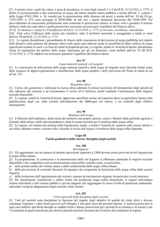 [7] I termini entro i quali far valere, a pena di decadenza, ai sensi degli articoli 3 e 4 del R.D. 11/12/1933, n. 1775, il
diritto al riconoscimento o alla concessione di acque che hanno assunto natura pubblica a norma dell’art. 1, comma 1
della Legge 05/01/1994, n. 36, nonché per la presentazione delle denunce dei pozzi a norma dell’art. 10 del D.Lgs.
12/07/1993, n. 275, sono prorogati al 30/06/2006. In tali casi i canoni demaniali decorrono dal 10/08/1999. Nel
provvedimento di concessione preferenziale sono contenute le prescrizioni relative ai rilasci volti a garantire il minimo
deflusso vitale nei corpi idrici e quelle prescrizioni necessarie ad assicurare l’equilibrio del bilancio idrico.
[8÷9] Si omettono i commi 8 e 9 modificativi del R.D. 11/12/1933, n. 1775, al cui testo, coordinato, rimandiamo.
[10] Fatta salva l’efficacia delle norme più restrittive, tutto il territorio nazionale è assoggettato a tutela ai sensi
dell’art. 94 del R.D. 11/12/1933, n. 1775.
[11] Le regioni disciplinano i procedimenti di rilascio delle concessioni di derivazione di acque pubbliche nel rispetto
delle direttive sulla gestione del demanio idrico nelle quali sono indicate anche le possibilità di libero utilizzo di acque
superficiali scolanti su suoli o in fossi di canali di proprietà privata. Le regioni, sentite le Autorità di bacino, disciplinano
forme di regolazione dei prelievi delle acque sotterranee per gli usi domestici, come definiti dall’art. 93 del R.D.
11/12/1933, n. 1775, laddove sia necessario garantire l’equilibrio del bilancio idrico.

                                                       Art. 97
                                         Acque minerali naturali e di sorgenti
[1] Le concessioni di utilizzazione delle acque minerali naturali e delle acque di sorgente sono rilasciate tenuto conto
delle esigenze di approvvigionamento e distribuzione delle acque potabili e delle previsioni del Piano di tutela di cui
all’art. 121.

                                                         Art. 98
                                                     Risparmio idrico
[1] Coloro che gestiscono o utilizzano la risorsa idrica adottano le misure necessarie all’eliminazione degli sprechi ed
alla riduzione dei consumi e ad incrementare il riciclo ed il riutilizzo, anche mediante l’utilizzazione delle migliori
tecniche disponibili.
[2] Le regioni, sentite le Autorità di bacino, approvano specifiche norme sul risparmio idrico in agricoltura, basato sulla
pianificazione degli usi, sulla corretta individuazione dei fabbisogni nel settore, e sui controlli degli effettivi
emungimenti.

                                                               Art. 99
                                                       Riutilizzo dell’acqua
[1] Il Ministro dell’ambiente e della tutela del territorio con proprio decreto, sentiti i Ministri delle politiche agricole e
forestali, della salute e delle attività produttive, detta le norme tecniche per il riutilizzo delle acque reflue.
[2] Le regioni, nel rispetto dei principi della legislazione statale, e sentita l’Autorità di vigilanza sulle risorse idriche e
sui rifiuti, adottano norme e misure volte a favorire il riciclo dell’acqua e il riutilizzo delle acque reflue depurate.

                                                        Capo III
                                Tutela qualitativa della risorsa: disciplina degli scarichi

                                                          Art. 100
                                                        Reti fognarie
[1] Gli agglomerati con un numero di abitanti equivalenti superiore a 2.000 devono essere provvisti di reti fognarie per
le acque reflue urbane.
[2] La progettazione, la costruzione e la manutenzione delle reti fognarie si effettuano adottando le migliori tecniche
disponibili e che comportino costi economicamente ammissibili, tenendo conto, in particolare:
a) della portata media, del volume annuo e delle caratteristiche delle acque reflue urbane;
b) della prevenzione di eventuali fenomeni di rigurgito che comportino la fuoriuscita delle acque reflue dalle sezioni
fognarie;
c) della limitazione dell’inquinamento dei ricettori, causato da tracimazioni originate da particolari eventi meteorici.
[3] Per insediamenti, installazioni o edifici isolati che producono acque reflue domestiche, le regioni individuano
sistemi individuali o altri sistemi pubblici o privati adeguati che raggiungano lo stesso livello di protezione ambientale,
indicando i tempi di adeguamento degli scarichi a detti sistemi.

                                                            Art. 101
                                       Criteri generali della disciplina degli scarichi
[1] Tutti gli scarichi sono disciplinati in funzione del rispetto degli obiettivi di qualità dei corpi idrici e devono
comunque rispettare i valori limite previsti nell’Allegato 5 alla parte terza del presente decreto. L’autorizzazione può in
ogni caso stabilire specifiche deroghe ai suddetti limiti e idonee prescrizioni per i periodi di avviamento e di arresto e per
l’eventualità di guasti nonché per gli ulteriori periodi transitori necessari per il ritorno alle condizioni di regime.

                                                               54                       ((c) Datatronics Sistemi S.n.c. - Brescia
 